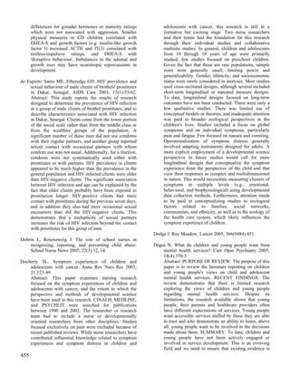 differences for gonadal hormones or maturity ratings           adolescents with cancer, this research is still in a
      which were not associated with aggression. Smaller             formative but exciting stage. Two nurse researchers
      physical measures in CD children correlated with               and their teams laid the foundation for this research
      DHEA-S and growth factors (e.g. insulin-like growth            through their individual studies and collaborative
      factor I) increased ACTH and fT(3) correlated with             multisite studies. In general, children and adolescents
      restless-impulsive ratings, and DHEA-S with                    from 10 through 18 years of age were primarily
      'disruptive behaviour'. Imbalances in the adrenal and          studied; few studies focused on preschool children.
      growth axes may have neurotropic repercussions in              Given the fact that these are rare populations, sample
      development.                                                   sizes were generally small, limiting power and
                                                                     generalizability. Gender, ethnicity, and socioeconomic
do Espirito Santo ME, Etheredge GD. HIV prevalence and               status were rarely considered in analyses. Most studies
    sexual behaviour of male clients of brothels' prostitutes        used cross-sectional designs, although several included
    in Dakar, Senegal. AIDS Care 2003; 15(1):53-62.                  short-term longitudinal or repeated measure designs.
    Abstract: This study reports the results of research             To date, longitudinal designs focused on long-term
    designed to determine the prevalence of HIV infection            outcomes have not been conducted. There were only a
    in a group of male clients of brothel prostitutes, and to        few qualitative studies. There was limited use of
    describe characteristics associated with HIV infection           conceptual models or theories, and inadequate attention
    in Dakar, Senegal. Clients come from the lower portion           was paid to broader ecological perspectives in the
    of the social scale rather than from the middle class or         children's lives. Studies included a focus on global
    from the wealthier groups of the population. A                   symptoms and on individual symptoms, particularly
    significant number of these men did not use condoms              pain and fatigue. Few focused on nausea and vomiting.
    with their regular partners, and another group reported          Operationalization of symptom distress generally
    sexual contact with occasional partners with whom                involved adapting instruments designed for adults. A
    condom use was not usual. Additionally, for a fraction,          more explicit employment of a developmental science
    condoms were not systematically used either with                 perspective in future studies would call for more
    prostitutes or with partners. HIV prevalence in clients          longitudinal designs that conceptualize the symptom
    appeared to be much higher than the prevalence in the            experience from the perspective of the child and that
    general population and HIV-infected clients were older           view their responses as complex and multidimensional
    than HIV-negative clients. The significant association           in nature. This would necessitate measuring clusters of
    between HIV infection and age can be explained by the            symptoms at multiple levels (e.g., emotional,
    fact that older clients probably have been exposed to            behavioral, and biophysiological) using developmental
    prostitution longer. HIV-positive clients had more               data collection methods. Furthermore, attention needs
    contact with prostitutes during the previous seven days,         to be paid in conceptualizing studies to ecological
    and in addition they also had more occasional sexual             factors related to families, social networks,
    encounters than did the HIV-negative clients. This               communities, and ethnicity, as well as to the ecology of
    demonstrates that a multiplicity of sexual partners              the health care system, which likely influences the
    increases the risk of HIV infection beyond the contact           symptom experience of children.
    with prostitutes for this group of men.
                                                                Dodge J. Roy Meadow. Lancet 2005; 366(9484):451.
Dobrin L, Rosenzweig J. The role of school nurses in
    recognizing, reporting, and preventing child abuse.         Dogra N. What do children and young people want from
    School Nurse News 2005; 22(3):12, 14.                           mental health services? Curr Opin Psychiatry 2005;
                                                                    18(4):370-3.
Docherty SL. Symptom experiences of children and                    Abstract: PURPOSE OF REVIEW: The purpose of this
    adolescents with cancer. Annu Rev Nurs Res 2003;                paper is to review the literature reporting on children
    21:123-49.                                                      and young people's views on child and adolescent
    Abstract: This paper examines nursing research                  mental health services. RECENT FINDINGS: The
    focused on the symptom experiences of children and              review demonstrates that there is limited research
    adolescents with cancer, and the extent to which the            exploring the views of children and young people
    perspective and methods of developmental science                regarding mental health services. Despite its
    have been used in this research. CINALH, MEDLINE,               limitations, the research available shows that young
    and PSYCHLIT were searched for publications                     people, their parents and healthcare providers often
    between 1990 and 2002. The researcher or research               have different expectations of services. Young people
    team had to include a nurse or developmentally                  want accessible services staffed by those they are able
    oriented researchers from other disciplines. Studies            to trust and who demonstrate an ability to listen; above
    focused exclusively on pain were excluded because of            all, young people want to be involved in the decisions
    recent published reviews. While nurse researchers have          made about them. SUMMARY: To date, children and
    contributed influential knowledge related to symptom            young people have not been actively engaged or
    experiences and symptom distress in children and                involved in service development. This is an evolving
                                                                    field and we need to ensure that existing evidence is
455
 