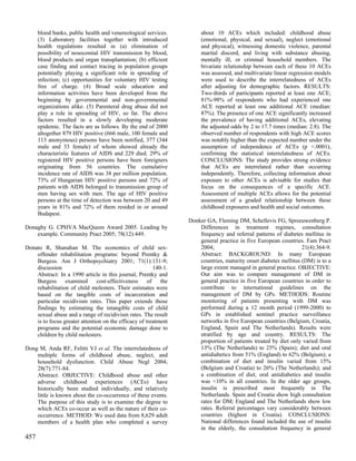 blood banks, public health and venereological services.         about 10 ACEs which included: childhood abuse
      (3) Laboratory facilities together with introduced              (emotional, physical, and sexual), neglect (emotional
      health regulations resulted in (a) elimination of               and physical), witnessing domestic violence, parental
      possibility of nosocomial HIV transmission by blood,            marital discord, and living with substance abusing,
      blood products and organ transplantation; (b) efficient         mentally ill, or criminal household members. The
      case finding and contact tracing in population groups           bivariate relationship between each of these 10 ACEs
      potentially playing a significant role in spreading of          was assessed, and multivariate linear regression models
      infection; (c) opportunities for voluntary HIV testing          were used to describe the interrelatedness of ACEs
      free of charge. (4) Broad scale education and                   after adjusting for demographic factors. RESULTS:
      information activities have been developed from the             Two-thirds of participants reported at least one ACE;
      beginning by governmental and non-governmental                  81%-98% of respondents who had experienced one
      organizations alike. (5) Parenteral drug abuse did not          ACE reported at least one additional ACE (median:
      play a role in spreading of HIV, so far. The above              87%). The presence of one ACE significantly increased
      factors resulted in a slowly developing moderate                the prevalence of having additional ACEs, elevating
      epidemic. The facts are as follows. By the end of 2000          the adjusted odds by 2 to 17.7 times (median: 2.8). The
      altogether 879 HIV positive (666 male, 100 female and           observed number of respondents with high ACE scores
      113 anonymous) persons have been notified, 377 (344             was notably higher than the expected number under the
      male and 33 female) of whom showed already the                  assumption of independence of ACEs (p <.0001),
      characteristic features of AIDS and 229 died. 29% of            confirming the statistical interrelatedness of ACEs.
      registered HIV positive persons have been foreigners            CONCLUSIONS: The study provides strong evidence
      originating from 56 countries. The cumulative                   that ACEs are interrelated rather than occurring
      incidence rate of AIDS was 38 per million population.           independently. Therefore, collecting information about
      73% of Hungarian HIV positive persons and 72% of                exposure to other ACEs is advisable for studies that
      patients with AIDS belonged to transmission group of            focus on the consequences of a specific ACE.
      men having sex with men. The age of HIV positive                Assessment of multiple ACEs allows for the potential
      persons at the time of detection was between 20 and 49          assessment of a graded relationship between these
      years in 81% and 72% of them resided in or around               childhood exposures and health and social outcomes.
      Budapest.
                                                                 Donker GA, Fleming DM, Schellevis FG, Spreeuwenberg P.
Donaghy G. CPHVA MacQueen Award 2005. Leading by                     Differences in treatment regimes, consultation
    example. Community Pract 2005; 78(12):449.                       frequency and referral patterns of diabetes mellitus in
                                                                     general practice in five European countries. Fam Pract
Donato R, Shanahan M. The economics of child sex-                    2004;                                       21(4):364-9.
    offender rehabilitation programs: beyond Prentky &               Abstract: BACKGROUND: In many European
    Burgess. Am J Orthopsychiatry 2001; 71(1):131-9;                 countries, maturity onset diabetes mellitus (DM) is to a
    discussion                                          140-1.       large extent managed in general practice. OBJECTIVE:
    Abstract: In a 1990 article in this journal, Prentky and         Our aim was to compare management of DM in
    Burgess examined cost-effectiveness of the                       general practice in five European countries in order to
    rehabilitation of child molesters. Their estimates were          contribute to international guidelines on the
    based on the tangible costs of incarceration and                 management of DM by GPs. METHODS: Routine
    particular recidivism rates. This paper extends those            monitoring of patients presenting with DM was
    findings by estimating the intangible costs of child             performed during a 12 month period (1999-2000) to
    sexual abuse and a range of recidivism rates. The result         GPs in established sentinel practice surveillance
    is to focus greater attention on the efficacy of treatment       networks in five European countries (Belgium, Croatia,
    programs and the potential economic damage done to               England, Spain and The Netherlands). Results were
    children by child molesters.                                     stratified by age and country. RESULTS: The
                                                                     proportion of patients treated by diet only varied from
Dong M, Anda RF, Felitti VJ et al. The interrelatedness of           13% (The Netherlands) to 25% (Spain); diet and oral
    multiple forms of childhood abuse, neglect, and                  antidiabetics from 51% (England) to 62% (Belgium); a
    household dysfunction. Child Abuse Negl 2004;                    combination of diet and insulin varied from 15%
    28(7):771-84.                                                    (Belgium and Croatia) to 26% (The Netherlands); and
    Abstract: OBJECTIVE: Childhood abuse and other                   a combination of diet, oral antidiabetics and insulin
    adverse childhood experiences (ACEs) have                        was <10% in all countries. In the older age groups,
    historically been studied individually, and relatively           insulin is prescribed most frequently in The
    little is known about the co-occurrence of these events.         Netherlands. Spain and Croatia show high consultation
    The purpose of this study is to examine the degree to            rates for DM; England and The Netherlands show low
    which ACEs co-occur as well as the nature of their co-           rates. Referral percentages vary considerably between
    occurrence. METHOD: We used data from 8,629 adult                countries (highest in Croatia). CONCLUSIONS:
    members of a health plan who completed a survey                  National differences found included the use of insulin
                                                                     in the elderly, the consultation frequency in general
457
 
