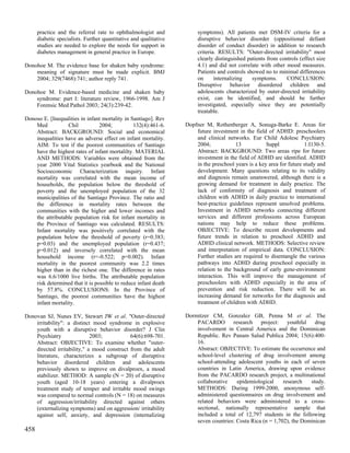 practice and the referral rate to ophthalmologist and             symptoms). All patients met DSM-IV criteria for a
      diabetic specialists. Further quantitative and qualitative        disruptive behavior disorder (oppositional defiant
      studies are needed to explore the needs for support in            disorder of conduct disorder) in addition to research
      diabetes management in general practice in Europe.                criteria. RESULTS: "Outer-directed irritability" most
                                                                        clearly distinguished patients from controls (effect size
Donohoe M. The evidence base for shaken baby syndrome:                  4.1) and did not correlate with other mood measures.
    meaning of signature must be made explicit. BMJ                     Patients and controls showed no to minimal differences
    2004; 329(7468):741; author reply 741.                              on      internalizing   symptoms.      CONCLUSION:
                                                                        Disruptive behavior disordered children and
Donohoe M. Evidence-based medicine and shaken baby                      adolescents characterized by outer-directed irritability
    syndrome: part I: literature review, 1966-1998. Am J                exist, can be identified, and should be further
    Forensic Med Pathol 2003; 24(3):239-42.                             investigated, especially since they are potentially
                                                                        treatable.
Donoso E. [Inequalities in infant mortality in Santiago]. Rev
    Med           Chil           2004;          132(4):461-6.      Dopfner M, Rothenberger A, Sonuga-Barke E. Areas for
    Abstract: BACKGROUND: Social and economical                        future investment in the field of ADHD: preschoolers
    inequalities have an adverse effect on infant mortality.           and clinical networks. Eur Child Adolesc Psychiatry
    AIM: To test if the poorest communities of Santiago                2004;            13            Suppl            1:I130-5.
    have the highest rates of infant mortalilty. MATERIAL              Abstract: BACKGROUND: Two areas ripe for future
    AND METHODS: Variables were obtained from the                      investment in the field of ADHD are identified. ADHD
    year 2000 Vital Statistics yearbook and the National               in the preschool years is a key area for future study and
    Socioeconomic Characterization inquiry. Infant                     development. Many questions relating to its validity
    mortality was correlated with the mean income of                   and diagnosis remain unanswered, although there is a
    households, the population below the threshold of                  growing demand for treatment in daily practice. The
    poverty and the unemployed population of the 32                    lack of conformity of diagnosis and treatment of
    municipalities of the Santiago Province. The ratio and             children with ADHD in daily practice to international
    the difference in mortality rates between the                      best-practice guidelines represent unsolved problems.
    communities with the higher and lower incomes and                  Investment in ADHD networks connecting different
    the attributable population risk for infant mortality in           services and different professions across European
    the Province of Santiago was calculated. RESULTS:                  nations may help to reduce these problems.
    Infant mortality was positively correlated with the                OBJECTIVE: To describe recent developments and
    population below the threshold of poverty (r=0.383;                future trends in relation to preschool ADHD and
    p=0.03) and the unemployed population (r=0.437;                    ADHD clinical network. METHODS: Selective review
    p=0.012) and inversely correlated with the mean                    and interpretation of empirical data. CONCLUSION:
    household income (r=-0.522; p=0.002). Infant                       Further studies are required to disentangle the various
    mortality in the poorest community was 2.2 times                   pathways into ADHD during preschool especially in
    higher than in the richest one. The difference in rates            relation to the background of early gene-environment
    was 6.6/1000 live births. The attributable population              interaction. This will improve the management of
    risk determined that it is possible to reduce infant death         preschoolers with ADHD especially in the area of
    by 57.8%. CONCLUSIONS: In the Province of                          prevention and risk reduction. There will be an
    Santiago, the poorest communities have the highest                 increasing demand for networks for the diagnosis and
    infant mortality.                                                  treatment of children with ADHD.

Donovan SJ, Nunes EV, Stewart JW et al. "Outer-directed            Dormitzer CM, Gonzalez GB, Penna M et al. The
    irritability": a distinct mood syndrome in explosive               PACARDO research project: youthful drug
    youth with a disruptive behavior disorder? J Clin                  involvement in Central America and the Dominican
    Psychiatry               2003;           64(6):698-701.            Republic. Rev Panam Salud Publica 2004; 15(6):400-
    Abstract: OBJECTIVE: To examine whether "outer-                    16.
    directed irritability," a mood construct from the adult            Abstract: OBJECTIVE: To estimate the occurrence and
    literature, characterizes a subgroup of disruptive                 school-level clustering of drug involvement among
    behavior disordered children and adolescents                       school-attending adolescent youths in each of seven
    previously shown to improve on divalproex, a mood                  countries in Latin America, drawing upon evidence
    stabilizer. METHOD: A sample (N = 20) of disruptive                from the PACARDO research project, a multinational
    youth (aged 10-18 years) entering a divalproex                     collaborative    epidemiological     research   study.
    treatment study of temper and irritable mood swings                METHODS: During 1999-2000, anonymous self-
    was compared to normal controls (N = 18) on measures               administered questionnaires on drug involvement and
    of aggression/irritability directed against others                 related behaviors were administered to a cross-
    (externalizing symptoms) and on aggression/ irritability           sectional, nationally representative sample that
    against self, anxiety, and depression (internalizing               included a total of 12,797 students in the following
                                                                       seven countries: Costa Rica (n = 1,702), the Dominican
458
 