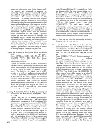 neglect and maltreatment in the United States. A study          peaked between 2100 and 0259, especially on Friday
      was designed and conducted to examine the                       and Saturday night. The most common injury was to
      relationship between caregiver burden and caregiver             the head. Some 75.3% of A&E attenders were
      physical health for grandmothers raising their high-risk        discharged home. The average stay in hospital was two
      grandchildren. The sample consisted of 104                      days and six deaths were recorded. Those living in the
      grandmothers. The findings indicated that caregiver             most deprived areas were nearly four times more likely
      physical health correlated strongly with level of burden        to be admitted than those in the least deprived areas
      and financial status. Further analysis suggests physical        (175.9 per 1000 compared with 45.1 per 1000).
      health variables had an observable impact on caregiver          CONCLUSIONS: This study shows assault is
      burden. Because this study indicates, from descriptive          predominately a male phenomenon, worst in the
      and correlational statistics, that the well-being of the        evenings and at weekends, and is positively related to
      grandmother and grandchild are both linked to the               deprivation. It is probable that the levels recorded will
      grandmother's physical health, there are numerous               be an underestimate, however with some additions to
      nursing interventions that may support a positive               the information collected hospital records could create
      outcome for both. The provision of emotional and                the basis for a comprehensive surveillance system.
      psychosocial support, coupled with health education
      and periodic health evaluations, are known to improve      Dozor J. Loss and the midwifery community. Midwifery
      a grandmother's perception of her own health. Nurses           Today Int Midwife 2002; (61):46.
      can use the measures of caregiver burden to develop
      care plans targeting the health issues most likely to      Draper ES, Manktelow BN, McCabe C, Field DJ. The
      improve a grandmother's functional ability to remain           potential impact on costs and staffing of introducing
      the primary caregiver for a high-risk grandchild.              clinical networks and British Association of Perinatal
                                                                     Medicine standards to the delivery of neonatal care.
Downie RS. Research on dead infants. Theor Med Bioeth                Arch Dis Child Fetal Neonatal Ed 2004; 89(3):F236-
   2003;                                        24(2):161-75.        40.
   Notes: GENERAL NOTE: KIE: 22 refs.; 23 fn.                        Notes: CORPORATE NAME: British Association of
   GENERAL NOTE: KIE: KIE Bib: human                                 Perinatal                                        Medicine
   experimentation/informed           consent;         human         Abstract: OBJECTIVE: To produce models to estimate
   experimentation/minors                                            the impact of introducing clinical networks and the
   Abstract: This paper examines the ethical problems that           2001 BAPM standards to the delivery of neonatal care.
   arise when research is carried out after autopsy on dead          DESIGN: Prospective observational study using a
   infants. It compares the right of parents against that of         geographically defined population and data collected
   the public interest in matters of research on dead                by questionnaire on staffing levels and cot availability.
   minors. The basis for the respect that is widely                  SETTING: Trent Health Region UK. SUBJECTS: All
   accorded to the body of a dead person is examined and             infants born to Trent resident mothers at or before 32
   is shown to ground the parental interest. A discussion            weeks gestation between 1 January 1998 and 31
   of the nature of the family suggests that 'informed               December 1999. Staffing numbers and cot availability
   consent' is not the best term to apply to the process of          for neonatal care in 2001. METHODS: A modelling
   parental consultation. Some reasons are provided                  exercise was carried out using information for all
   against using this term in the context in which bereaved          neonatal admissions for Trent resident infants. Three
   parents are consulted about autopsy and research on               models were investigated: (a). the current care
   their dead infants. It is suggested that a term such as           provision; (b). a network where three lead centres
   'authorize' might better apply to this situation.                 provided the intensive care for the region and the
                                                                     remaining units provided either high dependency or
Downing A, Cotterill S, Wilson R. The epidemiology of                special care alone; (c). a network where six lead
   assault across the West Midlands. Emerg Med J 2003;               centres provided the intensive care for the region and
   20(5):434-7.                                                      the remaining units provided either high dependency or
   Abstract: OBJECTIVES: The purpose of this study is                special care alone. Overall costings, staffing levels, and
   to look at accident and emergency (A&E) attendances               cot requirements were calculated for each model. Data
   and admissions after assault in the West Midlands NHS             on staffing levels and cot availability were used to
   region across a wide range of acute units. METHODS:               calculate current care provision costings. RESULTS:
   This study used data from two sources, the A&E                    The current cost of running the service is
   Minimum Data Set and the Hospital Episode Statistics              approximately pound 33.35 million, although a
   database. Analyses were based on data from 12 of the              proportion of nursing posts are currently unfilled.
   21 acute trusts in the West Midlands NHS region for               Estimates for the introduction of a three centre model
   the period 1 April 1999 to 31 March 2000. RESULTS:                meeting BAPM 2001 standards range from pound
   Analyses were performed on 15 969 A&E attendances                 37.31 to pound 43.40 million. Equivalent figures for
   and 1596 admissions. Some 67.4% of attenders and                  the six centre model were: pound 36.32 to pound 42.62
   84.2% of those admitted were male. The mean age of                million. Approximately 370 and 230 babies a year
   the patients was between 27 and 29 years. Attendance              would be involved in transfer in the three and six
460
 