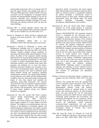 centre models respectively. This is in contrast with 374        interaction, family environment, and social support.
      and 368 urgent transfers that actually took place in            When documentation and evaluation of practice and its
      1998 and 1999 respectively. CONCLUSION: The costs               effect on outcomes proved a considerable challenge,
      associated with the introduction of managed clinical            the authors developed a classification system to
      networks and meeting BAPM standards of care are not             describe practice in three areas: situations addressed,
      excessive, especially when considered against the               interventions used, and referrals made. The article
      likely implementation timetable of perhaps 7-10 years.          describes      challenges    surrounding       program
      Attracting and retaining sufficient staff will pose the         development, implementation, and evaluation.
      major challenge.
                                                                 Drummond JE, Weir AE, Kysela GM. Home visitation
Drenning MG. A vacated appellate opinion begs the                    programs for at-risk young families. A systematic
    question: are municipalities liable to provide competent         literature review. Can J Public Health 2002; 93(2):153-
    EMT services? Health Care Law Mon 2002; 9-14.                    8.
                                                                     Abstract: BACKGROUND: This systematic literature
Dresser R. Standards for family decisions: replacing best            review is stimulated by the perceived need of
     interests with harm prevention. Am J Bioeth 2003;               investigator, practice and policy stakeholders for a
     3(2):54-5.                                                      complete but parsimonious summary of key elements
     Notes:     GENERAL      NOTE:     KIE:     4    refs.           of programs that use home visitation for at-risk young
     GENERAL NOTE: KIE: KIE Bib: patient care/minors                 families as the major delivery method. OBJECTIVES:
                                                                     To describe the program components, practices,
Drummond J, Fleming D, McDonald L, Kysela GM.                        outcomes, and reliability of the evaluation approaches.
    Randomized controlled trial of a family problem-                 METHODS: Computer and hand searches of literature
    solving intervention. Clin Nurs Res 2005; 14(1):57-80.           were carried out. Reports of established programs,
    Abstract: Adaptive problem solving contributes to                from the last five years, that describe home visitation
    individual and family health and development. In this            services to at-risk families were included. A
    article, the effect of the cooperative family learning           comprehensive data collection tool was used in the
    approach (CFLA) on group family problem solving and              analysis of the findings. FINDINGS: Improvements
    on cooperative parenting communication is described.             over the previous five years were seen in the following
    A pretest or posttest experimental design was used.              areas: use of early intervention model, inclusion of
    Participant families were recruited from Head Start              comparison      groups and        adequate     sampling.
    programs and exhibited two or more risk factors.                 DISCUSSION: Challenges remain in development,
    Participant preschool children were screened to have             targeting and reporting of home visitation practice,
    two or more developmental delays. Direct behavioral              overall lack of impact, differential effects by program
    observation measures were used to determine group                site, retention of participants and appropriate
    family problem solving and cooperative parenting                 measurement.
    communication outcomes. Few group family problem-
    solving behaviors were coded, and they displayed little      Dryfoos J. Full-service community schools: a strategy--not a
    variability. However, intervention parents increased the          program. New Dir Youth Dev 2005; (107):7-14, table
    length of time they played and extended the                       of                                            contents.
    cooperative parent-child interactions. The evidence               Abstract: The concept that drives the emerging full-
    shows that CFLA has the potential to enhance parental-            service community school movement is this: Schools
    modeling of cooperative behavior while engaged in                 cannot address all the problems and needs of
    play activities with preschoolers. Direct measurement             disadvantaged children, youth, and families.
    of group family problem solving was difficult.                    Community schools are operated jointly by school
    Solutions are suggested.                                          systems and community agencies, are open extended
                                                                      hours, and may provide the site for after-school
Drummond JE, Weir AE, Kysela GM. Home visitation                      programs, primary-care health services, mental health
    practice: models, documentation, and evaluation.                  counseling, parent education and involvement, and
    Public     Health       Nurs     2002;       19(1):21-9.          community development. No two community schools
    Abstract: This article presents an evaluation of an in-           are alike. They grow out of a planning process that
    home support program for at-risk mothers and their                involves all stakeholders, school personnel,
    children. The program was multidisciplinary and was               community-based organizations, city and county
    focused on development of parenting capacity and                  government, parents, and students. The Quitman Street
    child-development competencies. The authors examine               Community School in Newark, New Jersey,
    issues and problems that resulted from the blending of            exemplifies this approach.
    two models of practice-stabilization/crisis intervention
    and early intervention/health promotion-and describe         Dube SR, Anda RF, Felitti VJ, Edwards VJ, Croft JB.
    the outcome-based evaluation that was used to assess             Adverse childhood experiences and personal alcohol
    initial and ongoing child development, parent-child              abuse as an adult. Addict Behav 2002; 27(5):713-25.

461
 