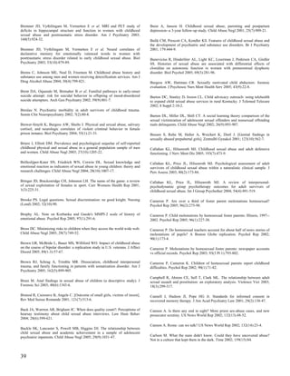 Bremner JD, Vythilingam M, Vermetten E et al. MRI and PET study of                  Buist A, Janson H. Childhood sexual abuse, parenting and postpartum
deficits in hippocampal structure and function in women with childhood              depression--a 3-year follow-up study. Child Abuse Negl 2001; 25(7):909-21.
sexual abuse and posttraumatic stress disorder. Am J Psychiatry 2003;
160(5):924-32.                                                                      Bulik CM, Prescott CA, Kendler KS. Features of childhood sexual abuse and
                                                                                    the development of psychiatric and substance use disorders. Br J Psychiatry
Bremner JD, Vythilingam M, Vermetten E et al. Neural correlates of                  2001; 179:444-9.
declarative memory for emotionally valenced words in women with
posttraumatic stress disorder related to early childhood sexual abuse. Biol         Bunevicius R, Hinderliter AL, Light KC, Leserman J, Pedersen CA, Girdler
Psychiatry 2003; 53(10):879-89.                                                     SS. Histories of sexual abuse are associated with differential effects of
                                                                                    clonidine on autonomic function in women with premenstrual dysphoric
Brems C, Johnson ME, Neal D, Freemon M. Childhood abuse history and                 disorder. Biol Psychol 2005; 69(3):281-96.
substance use among men and women receiving detoxification services. Am J
Drug Alcohol Abuse 2004; 30(4):799-821.                                             Burgess AW, Hartman CR. Sexually motivated child abductors: forensic
                                                                                    evaluation. J Psychosoc Nurs Ment Health Serv 2005; 43(9):22-8.
Brent DA, Oquendo M, Birmaher B et al. Familial pathways to early-onset
suicide attempt: risk for suicidal behavior in offspring of mood-disordered         Burton DC, Stanley D, Ireson CL. Child advocacy outreach: using telehealth
suicide attempters. Arch Gen Psychiatry 2002; 59(9):801-7.                          to expand child sexual abuse services in rural Kentucky. J Telemed Telecare
                                                                                    2002; 8 Suppl 2:10-2.
Breslau N. Psychiatric morbidity in adult survivors of childhood trauma.
Semin Clin Neuropsychiatry 2002; 7(2):80-8.                                         Burton DL, Miller DL, Shill CT. A social learning theory comparison of the
                                                                                    sexual victimization of adolescent sexual offenders and nonsexual offending
Brewer-Smyth K, Burgess AW, Shults J. Physical and sexual abuse, salivary           male delinquents. Child Abuse Negl 2002; 26(9):893-907.
cortisol, and neurologic correlates of violent criminal behavior in female
prison inmates. Biol Psychiatry 2004; 55(1):21-31.                                  Bussen S, Rehn M, Haller A, Weichert K, Dietl J. [Genital findings in
                                                                                    sexually abused prepubertal girls]. Zentralbl Gynakol 2001; 123(10):562-7.
Briere J, Elliott DM. Prevalence and psychological sequelae of self-reported
childhood physical and sexual abuse in a general population sample of men           Callahan KL, Hilsenroth MJ. Childhood sexual abuse and adult defensive
and women. Child Abuse Negl 2003; 27(10):1205-22.                                   functioning. J Nerv Ment Dis 2005; 193(7):473-9.

Brilleslijper-Kater SN, Friedrich WN, Corwin DL. Sexual knowledge and               Callahan KL, Price JL, Hilsenroth MJ. Psychological assessment of adult
emotional reaction as indicators of sexual abuse in young children: theory and      survivors of childhood sexual abuse within a naturalistic clinical sample. J
research challenges. Child Abuse Negl 2004; 28(10):1007-17.                         Pers Assess 2003; 80(2):173-84.

Bringer JD, Brackenridge CH, Johnston LH. The name of the game: a review            Callahan KL, Price JL, Hilsenroth MJ. A review of interpersonal-
of sexual exploitation of females in sport. Curr Womens Health Rep 2001;            psychodynamic group psychotherapy outcomes for adult survivors of
1(3):225-31.                                                                        childhood sexual abuse. Int J Group Psychother 2004; 54(4):491-519.

Brooke PS. Legal questions. Sexual discrimination: no good knight. Nursing          Cameron P. Are over a third of foster parent molestations homosexual?
(Lond) 2002; 32(10):90.                                                             Psychol Rep 2005; 96(2):275-98.

Brophy AL. Note on Korbanka and Gaede's MMPI-2 scale of history of                  Cameron P. Child molestations by homosexual foster parents: Illinois, 1997--
emotional abuse. Psychol Rep 2005; 97(1):291-6.                                     2002. Psychol Rep 2005; 96(1):227-30.

Bross DC. Minimizing risks to children when they access the world wide web.         Cameron P. Do homosexual teachers account for about half of news stories of
Child Abuse Negl 2005; 29(7):749-52.                                                molestations of pupils? A Boston Globe replication. Psychol Rep 2002;
                                                                                    90(1):173-4.
Brown GR, McBride L, Bauer MS, Williford WO. Impact of childhood abuse
on the course of bipolar disorder: a replication study in U.S. veterans. J Affect   Cameron P. Molestations by homosexual foster parents: newspaper accounts
Disord 2005; 89(1-3):57-67.                                                         vs official records. Psychol Rep 2003; 93(3 Pt 1):793-802.

Brown RJ, Schrag A, Trimble MR. Dissociation, childhood interpersonal               Cameron P, Cameron K. Children of homosexual parents report childhood
trauma, and family functioning in patients with somatization disorder. Am J         difficulties. Psychol Rep 2002; 90(1):71-82.
Psychiatry 2005; 162(5):899-905.
                                                                                    Campbell R, Ahrens CE, Sefl T, Clark ML. The relationship between adult
Bruni M. Anal findings in sexual abuse of children (a descriptive study). J         sexual assault and prostitution: an exploratory analysis. Violence Vict 2003;
Forensic Sci 2003; 48(6):1343-6.                                                    18(3):299-317.

Brunod R, Cazenave B, Angele C. [Outcome of small girls, victims of incest].        Cannell J, Hudson JI, Pope HG Jr. Standards for informed consent in
Rev Med Suisse Romande 2001; 121(7):513-6.                                          recovered memory therapy. J Am Acad Psychiatry Law 2001; 29(2):138-47.

Buck JA, Warrren AR, Brigham JC. When does quality count?: Perceptions of           Cannon A. Is there any end in sight? More priest sex-abuse cases, and new
hearsay testimony about child sexual abuse interviews. Law Hum Behav                prosecutor scrutiny. US News World Rep 2002; 132(13):48-52.
2004; 28(6):599-621.
                                                                                    Cannon A. Rome: can we talk? US News World Rep 2002; 132(14):23-4.
Buckle SK, Lancaster S, Powell MB, Higgins DJ. The relationship between
child sexual abuse and academic achievement in a sample of adolescent
psychiatric inpatients. Child Abuse Negl 2005; 29(9):1031-47.                       Carlson M. What the nuns didn't know. Could they have uncovered abuse?
                                                                                    Not in a culture that kept them in the dark. Time 2002; 159(15):84.



39
 