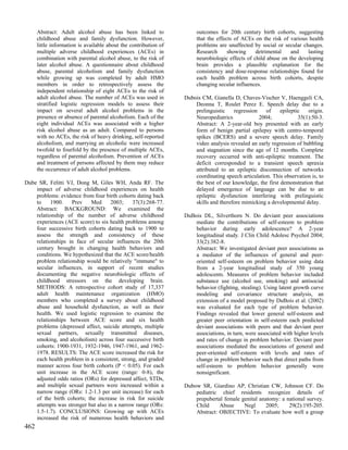 Abstract: Adult alcohol abuse has been linked to                 outcomes for 20th century birth cohorts, suggesting
      childhood abuse and family dysfunction. However,                 that the effects of ACEs on the risk of various health
      little information is available about the contribution of        problems are unaffected by social or secular changes.
      multiple adverse childhood experiences (ACEs) in                 Research      showing     detrimental    and    lasting
      combination with parental alcohol abuse, to the risk of          neurobiologic effects of child abuse on the developing
      later alcohol abuse. A questionnaire about childhood             brain provides a plausible explanation for the
      abuse, parental alcoholism and family dysfunction                consistency and dose-response relationships found for
      while growing up was completed by adult HMO                      each health problem across birth cohorts, despite
      members in order to retrospectively assess the                   changing secular influences.
      independent relationship of eight ACEs to the risk of
      adult alcohol abuse. The number of ACEs was used in         Dubois CM, Gianella D, Chaves-Vischer V, Haenggeli CA,
      stratified logistic regression models to assess their           Deonna T, Roulet Perez E. Speech delay due to a
      impact on several adult alcohol problems in the                 prelinguistic    regression    of    epileptic   origin.
      presence or absence of parental alcoholism. Each of the         Neuropediatrics             2004;            35(1):50-3.
      eight individual ACEs was associated with a higher              Abstract: A 2-year-old boy presented with an early
      risk alcohol abuse as an adult. Compared to persons             form of benign partial epilepsy with centro-temporal
      with no ACEs, the risk of heavy drinking, self-reported         spikes (BCERS) and a severe speech delay. Family
      alcoholism, and marrying an alcoholic were increased            video analysis revealed an early regression of babbling
      twofold to fourfold by the presence of multiple ACEs,           and stagnation since the age of 12 months. Complete
      regardless of parental alcoholism. Prevention of ACEs           recovery occurred with anti-epileptic treatment. The
      and treatment of persons affected by them may reduce            deficit corresponded to a transient speech apraxia
      the occurrence of adult alcohol problems.                       attributed to an epileptic disconnection of networks
                                                                      coordinating speech articulation. This observation is, to
Dube SR, Felitti VJ, Dong M, Giles WH, Anda RF. The                   the best of our knowledge, the first demonstration that
    impact of adverse childhood experiences on health                 delayed emergence of language can be due to an
    problems: evidence from four birth cohorts dating back            epileptic dysfunction interfering with prelinguistic
    to     1900.   Prev    Med      2003;     37(3):268-77.           skills and therefore mimicking a developmental delay.
    Abstract: BACKGROUND: We examined the
    relationship of the number of adverse childhood               DuBois DL, Silverthorn N. Do deviant peer associations
    experiences (ACE score) to six health problems among              mediate the contributions of self-esteem to problem
    four successive birth cohorts dating back to 1900 to              behavior during early adolescence? A 2-year
    assess the strength and consistency of these                      longitudinal study. J Clin Child Adolesc Psychol 2004;
    relationships in face of secular influences the 20th              33(2):382-8.
    century brought in changing health behaviors and                  Abstract: We investigated deviant peer associations as
    conditions. We hypothesized that the ACE score/health             a mediator of the influences of general and peer-
    problem relationship would be relatively "immune" to              oriented self-esteem on problem behavior using data
    secular influences, in support of recent studies                  from a 2-year longitudinal study of 350 young
    documenting the negative neurobiologic effects of                 adolescents. Measures of problem behavior included
    childhood stressors on the developing brain.                      substance use (alcohol use, smoking) and antisocial
    METHODS: A retrospective cohort study of 17,337                   behavior (fighting, stealing). Using latent growth curve
    adult health maintenance organization (HMO)                       modeling and covariance structure analysis, an
    members who completed a survey about childhood                    extension of a model proposed by DuBois et al. (2002)
    abuse and household dysfunction, as well as their                 was evaluated for each type of problem behavior.
    health. We used logistic regression to examine the                Findings revealed that lower general self-esteem and
    relationships between ACE score and six health                    greater peer orientation in self-esteem each predicted
    problems (depressed affect, suicide attempts, multiple            deviant associations with peers and that deviant peer
    sexual partners, sexually transmitted diseases,                   associations, in turn, were associated with higher levels
    smoking, and alcoholism) across four successive birth             and rates of change in problem behavior. Deviant peer
    cohorts: 1900-1931, 1932-1946, 1947-1961, and 1962-               associations mediated the associations of general and
    1978. RESULTS: The ACE score increased the risk for               peer-oriented self-esteem with levels and rates of
    each health problem in a consistent, strong, and graded           change in problem behavior such that direct paths from
    manner across four birth cohorts (P < 0.05). For each             self-esteem to problem behavior generally were
    unit increase in the ACE score (range: 0-8), the                  nonsignificant.
    adjusted odds ratios (ORs) for depressed affect, STDs,
    and multiple sexual partners were increased within a          Dubow SR, Giardino AP, Christian CW, Johnson CF. Do
    narrow range (ORs: 1.2-1.3 per unit increase) for each            pediatric chief residents recognize details of
    of the birth cohorts; the increase in risk for suicide            prepubertal female genital anatomy: a national survey.
    attempts was stronger but also in a narrow range (ORs:            Child     Abuse     Negl      2005;    29(2):195-205.
    1.5-1.7). CONCLUSIONS: Growing up with ACEs                       Abstract: OBJECTIVE: To evaluate how well a group
    increased the risk of numerous health behaviors and
462
 