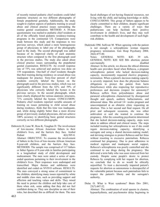 of recently trained pediatric chief residents could label        faced challenges of not having financial resources, not
      anatomic structures on two different photographs of              living with the child, and lacking knowledge or skills.
      female prepubertal genitalia. Additionally, the study            CONCLUSIONS: This group of fathers appears to be
      sought to explore aspects of pediatric training in sexual        clearly committed to their children, despite significant
      abuse and clinical practice issues surrounding the               challenges. There are a variety of ways that
      routine genital examination. METHOD: A 38-item                   pediatricians can help facilitate their positive
      questionnaire was mailed to pediatric chief residents at         involvement in children's lives, and they may well
      all of the officially listed pediatric residency-training        contribute to the health and development of such high-
      programs in the continental US. Comparisons were                 risk children.
      made between this study and the responses to two
      previous surveys, which asked a more heterogeneous          Dudzinski DM, Sullivan M. When agreeing with the patient
      group of physicians to label one of the photographs             is not enough: a schizophrenic woman requests
      used in the study. The second photograph was added              pregnancy termination. Gen Hosp Psychiatry 2004;
      because of its improved clarity of each anatomic                26(6):475-80.
      structure when compared to the first photograph used            Notes: GENERAL NOTE: KIE: 39 refs.
      in the previous studies. The study also asked about             GENERAL NOTE: KIE: KIE Bib: abortion; patient
      clinical practice issues surrounding the prepubertal            care/mentally                                     disabled
      genital examination. RESULTS: An overall response               Abstract: In this article, we discuss the ethical dilemma
      rate of 73% was achieved and analysis was done on               health care providers faced when Rebecca, a pregnant
      139 respondents. One-half of chief residents thought            schizophrenic patient who lacked decision-making
      that their training during residency on sexual abuse was        capacity, inconsistently requested elective pregnancy
      inadequate for practice. Sixty-four percent of chief            termination. When a patient's decision-making capacity
      residents correctly labeled the hymen on the                    is severely impaired, how does the physician balance
      photograph used in the previous studies, which was not          obligations to protect the patient from harm
      significantly different from the 62% and 59% of                 (beneficence) while also respecting her reproductive
      physicians who correctly labeled the hymen in the               preferences and decisions (respect for autonomy)?
      previous surveys. In the second photograph, which               Rebecca suffers from polysubstance abuse and
      more clearly displayed the various anatomic structures,         paranoid schizophrenia characterized by disorganized
      71% correctly labeled the hymen. CONCLUSION:                    thought and speech, auditory hallucinations, and
      Pediatric chief residents reported variable amounts of          delusional ideas. She arrived 14+ weeks pregnant and
      training on issues pertaining to child sexual abuse             unaccompanied at an obstetric clinic requesting an
      during residency, think that this time was inadequate,          abortion. This is her second and final request. On all
      and, while doing slightly better than a more diverse            prior and subsequent occasions, she was either
      group of previously studied physicians, did not achieve         ambivalent or said she wanted to continue the
      100% accuracy in identifying basic genital structures           pregnancy. After the consulting psychiatrist determined
      correctly on two different photographs.                         that she lacked decision-making capacity, steps were
                                                                      taken to address ethical and clinical issues. The steps
Dubowitz H, Lane W, Ross K, Vaughan D. The involvement                included treating her schizophrenia to see if she could
    of low-income African American fathers in their                   regain decision-making capacity; identifying a
    children's lives, and the barriers they face. Ambul               surrogate and using a shared decision-making model;
    Pediatr                  2004;                 4(6):505-8.        and devising strategies to protect Rebecca and her fetus
    Abstract: OBJECTIVE: To examine the involvement                   without resorting to excessive paternalism. Rebecca
    of fathers in the lives of low-income African American            continued her pregnancy. Due to poor adherence to
    8-year-old children, and the barriers they face.                  medical regimen and inadequate social support,
    METHODS: The sample was comprised of 117 fathers                  Rebecca's schizophrenia was poorly controlled and she
    or father figures of 8-year-olds in families participating        continued to use drugs during the pregnancy. She
    in a longitudinal study of child development and                  delivered a term baby who was soon removed from her
    maltreatment. The men were asked a series of open-                custody. Despite some people's desire to protect
    ended questions pertaining to their involvement in the            Rebecca by complying with her request for abortion,
    children's lives. Their responses were audiotaped and             we conclude that to do so would be ethically
    transcribed. Major themes and subthemes were                      unjustified. To treat a decisionally impaired patient's
    identified and coded on NVIVO software. RESULTS:                  requests for abortion as autonomous is disrespectful of
    The men conveyed a strong sense of commitment to                  the vulnerable patient because such paternalism fails to
    the children, identifying many issues reported by white           respect the patient's liberty and the surrogate's
    and middle class men, such as providing support and               authority.
    affection and teaching values and skills. They raised
    the need to protect the children and help take care of        Dulac O. What is West syndrome? Brain Dev 2001;
    them when sick, some adding that they did not feel                23(7):447-52.
    confident doing so. They saw discipline as one of their           Abstract: The combination of axial spasms in clusters,
    roles, but described this as difficult for them. The men          hypsarrhythmia, and psychomotor delay beginning in
463
 