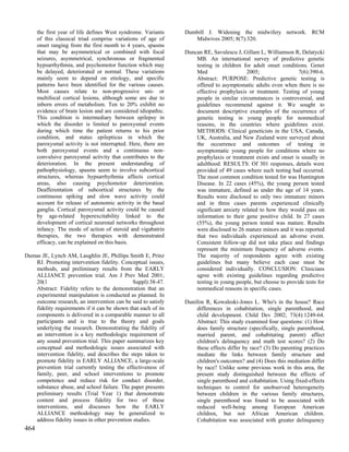 the first year of life defines West syndrome. Variants    Dumbill J. Widening the midwifery network. RCM
      of this classical triad comprise variations of age of        Midwives 2005; 8(7):320.
      onset ranging from the first month to 4 years, spasms
      that may be asymmetrical or combined with focal           Duncan RE, Savulescu J, Gillam L, Williamson R, Delatycki
      seizures, asymmetrical, synchronous or fragmented             MB. An international survey of predictive genetic
      hypsarrhythmia, and psychomotor function which may            testing in children for adult onset conditions. Genet
      be delayed, deteriorated or normal. These variations          Med                   2005;                 7(6):390-6.
      mainly seem to depend on etiology, and specific               Abstract: PURPOSE: Predictive genetic testing is
      patterns have been identified for the various causes.         offered to asymptomatic adults even when there is no
      Most causes relate to non-progressive uni- or                 effective prophylaxis or treatment. Testing of young
      multifocal cortical lesions, although some are due to         people in similar circumstances is controversial, and
      inborn errors of metabolism. Ten to 20% exhibit no            guidelines recommend against it. We sought to
      evidence of brain lesion and are considered idiopathic.       document descriptive examples of the occurrence of
      This condition is intermediary between epilepsy in            genetic testing in young people for nonmedical
      which the disorder is limited to paroxysmal events            reasons, in the countries where guidelines exist.
      during which time the patient returns to his prior            METHODS: Clinical geneticists in the USA, Canada,
      condition, and status epilepticus in which the                UK, Australia, and New Zealand were surveyed about
      paroxysmal activity is not interrupted. Here, there are       the occurrence and outcomes of testing in
      both paroxysmal events and a continuous non-                  asymptomatic young people for conditions where no
      convulsive paroxysmal activity that contributes to the        prophylaxis or treatment exists and onset is usually in
      deterioration. In the present understanding of                adulthood. RESULTS: Of 301 responses, details were
      pathophysiology, spasms seem to involve subcortical           provided of 49 cases where such testing had occurred.
      structures, whereas hypsarrhythmia affects cortical           The most common condition tested for was Huntington
      areas, also causing psychomotor deterioration.                Disease. In 22 cases (45%), the young person tested
      Deafferentation of subcortical structures by the              was immature, defined as under the age of 14 years.
      continuous spiking and slow wave activity could               Results were disclosed to only two immature minors
      account for release of autonomic activity in the basal        and in three cases parents experienced clinically
      ganglia. Cortical paroxysmal activity could be caused         significant anxiety related to how they would pass on
      by age-related hyperexcitability linked to the                information to their gene positive child. In 27 cases
      development of cortical neuronal networks throughout          (55%), the young person tested was mature. Results
      infancy. The mode of action of steroid and vigabatrin         were disclosed to 26 mature minors and it was reported
      therapies, the two therapies with demonstrated                that two individuals experienced an adverse event.
      efficacy, can be explained on this basis.                     Consistent follow-up did not take place and findings
                                                                    represent the minimum frequency of adverse events.
Dumas JE, Lynch AM, Laughlin JE, Phillips Smith E, Prinz            The majority of respondents agree with existing
   RJ. Promoting intervention fidelity. Conceptual issues,          guidelines but many believe each case must be
   methods, and preliminary results from the EARLY                  considered individually. CONCLUSION: Clinicians
   ALLIANCE prevention trial. Am J Prev Med 2001;                   agree with existing guidelines regarding predictive
   20(1                                        Suppl):38-47.        testing in young people, but choose to provide tests for
   Abstract: Fidelity refers to the demonstration that an           nonmedical reasons in specific cases.
   experimental manipulation is conducted as planned. In
   outcome research, an intervention can be said to satisfy     Dunifon R, Kowaleski-Jones L. Who's in the house? Race
   fidelity requirements if it can be shown that each of its        differences in cohabitation, single parenthood, and
   components is delivered in a comparable manner to all            child development. Child Dev 2002; 73(4):1249-64.
   participants and is true to the theory and goals                 Abstract: This study examined four questions: (1) How
   underlying the research. Demonstrating the fidelity of           does family structure (specifically, single parenthood,
   an intervention is a key methodologic requirement of             married parent, and cohabitating parent) affect
   any sound prevention trial. This paper summarizes key            children's delinquency and math test scores? (2) Do
   conceptual and methodologic issues associated with               these effects differ by race? (3) Do parenting practices
   intervention fidelity, and describes the steps taken to          mediate the links between family structure and
   promote fidelity in EARLY ALLIANCE, a large-scale                children's outcomes? and (4) Does this mediation differ
   prevention trial currently testing the effectiveness of          by race? Unlike some previous work in this area, the
   family, peer, and school interventions to promote                present study distinguished between the effects of
   competence and reduce risk for conduct disorder,                 single parenthood and cohabitation. Using fixed-effects
   substance abuse, and school failure. The paper presents          techniques to control for unobserved heterogeneity
   preliminary results (Trial Year 1) that demonstrate              between children in the various family structures,
   content and process fidelity for two of these                    single parenthood was found to be associated with
   interventions, and discusses how the EARLY                       reduced well-being among European American
   ALLIANCE methodology may be generalized to                       children, but not African American children.
   address fidelity issues in other prevention studies.             Cohabitation was associated with greater delinquency
464
 