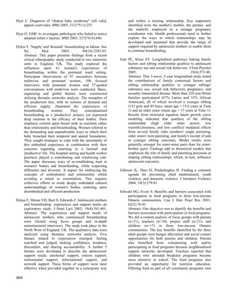 Dyer C. Diagnosis of "shaken baby syndrome" still valid,             and within a trusting relationship. Key supporters
    appeal court rules. BMJ 2005; 331(7511):253.                     identified were the mother's mother, the partner, and
                                                                     the midwife employed in a teenage pregnancy
Dyer O. GMC to investigate pathologist who failed to notice          coordinator role. Health professionals need to further
     adopted infant s injuries. BMJ 2003; 327(7416):640.             explore the ways in which relationships may be
                                                                     developed and sustained that provide the range of
Dykes F. 'Supply' and 'demand': breastfeeding as labour. Soc         support required by adolescent mothers to enable them
    Sci          Med          2005;           60(10):2283-93.        to continue breastfeeding.
    Abstract: This paper presents findings from a recent
    critical ethnographic study conducted in two maternity      East PL, Khoo ST. Longitudinal pathways linking family
    units in England, UK. The study explored the                     factors and sibling relationship qualities to adolescent
    influences upon 61 women's experiences of                        substance use and sexual risk behaviors. J Fam Psychol
    breastfeeding within the postnatal ward setting.                 2005;                                       19(4):571-80.
    Participant observations of 97 encounters between                Abstract: This 3-wave, 5-year longitudinal study tested
    midwives and postnatal women, 106 focused                        the contributions of family contextual factors and
    interviews with postnatal women and 37-guided                    sibling relationship qualities to younger siblings'
    conversations with midwives were conducted. Basic,               substance use, sexual risk behaviors, pregnancy, and
    organising and global themes were constructed                    sexually transmitted disease. More than 220 non-White
    utilising thematic networks analysis. The metaphor of            families participated (67% Latino and 33% African
    the production line, with its notions of demand and              American), all of which involved a younger sibling
    efficient supply, illustrated the experiences of                 (133 girls and 89 boys; mean age = 13.6 years at Time
    breastfeeding       women.       They      conceptualised        1) and an older sister (mean age = 17 years at Time 1).
    breastfeeding as a 'productive' project, yet expressed           Results from structural equation latent growth curve
    deep mistrust in the efficacy of their bodies. Their             modeling indicated that qualities of the sibling
    emphasis centred upon breast milk as nutrition rather            relationship (high older sister power, low
    than relationality and breastfeeding. Women referred to          warmth/closeness, and low conflict) mediated effects
    the demanding and unpredictable ways in which their              from several family risks (mothers' single parenting,
    baby breached their temporal and spatial boundaries.             older sisters' teen parenting, and family's receipt of aid)
    They sought strategies to cope with the uncertainty of           to younger sibling outcomes. Model results were
    this embodied experience in combination with their               generally stronger for sister-sister pairs than for sister-
    concerns regarding returning to a 'normal' and                   brother pairs. Findings add to theoretical models that
    'productive' life. The hospital setting and health worker        emphasize the role of family and parenting processes in
    practices played a contributing and reinforcing role.            shaping sibling relationships, which, in turn, influence
    The paper discusses ways of re-establishing trust in             adolescent outcomes.
    women's bodies and breastfeeding, while respecting
    difference and diversity. It argues for embracing the       Edleson JL, Daro D, Pinderhughes H. Finding a common
    concepts of embodiment and relationality whilst                  agenda for preventing child maltreatment, youth
    avoiding a return to essentialism. This requires                 violence, and domestic violence. J Interpers Violence
    collective efforts to erode deeply embedded cultural             2004; 19(3):279-81.
    understandings of women's bodies centering upon
    disembodied and efficient production.                       Edward HG, Evers S. Benefits and barriers associated with
                                                                    participation in food programs in three low-income
Dykes F, Moran VH, Burt S, Edwards J. Adolescent mothers            Ontario communities. Can J Diet Pract Res 2001;
    and breastfeeding: experiences and support needs--an            62(2):76-81.
    exploratory study. J Hum Lact 2003; 19(4):391-401.              Abstract: Our objective was to identify the benefits and
    Abstract: The experiences and support needs of                  barriers associated with participation in food programs.
    adolescent mothers who commenced breastfeeding                  We did a content analysis of focus groups with parents
    were elicited using focus groups and in-depth                   (n=21), teachers (n=10), project staff (n=21), and
    semistructured interviews. The study took place in the          children (n=17) in three low-income Ontario
    North West of England, UK. The qualitative data were            communities. The key benefits identified by the three
    analyzed using thematic networks analysis. Five                 adult groups were hunger alleviation and social contact
    themes related to experiences emerged: feeling                  opportunities for both parents and children. Parents
    watched and judged, lacking confidence, tiredness,              also benefited from volunteering with and/or
    discomfort, and sharing accountability. A further 5             participating in food programs because neighbourhood
    themes were developed to describe the adolescents'              support networks developed. Teachers reported that
    support needs: emotional support, esteem support,               children who attended breakfast programs became
    instrumental support, informational support, and                more attentive in school. The food programs also
    network support. These forms of support were most               provided an opportunity for nutrition education.
    effective when provided together in a synergistic way           Offering food as part of all community programs (not

466
 