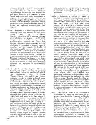 just those designed to increase food availability)              modulated inputs into a global percept and the ability
      encouraged participation and increased attendance.              to extract the resultant global percept from a noisy
      Children thought that attending food programs kept              environment.
      them healthy, and helped them work harder in school.
      Parents' pride was the main barrier to participation in    Eftekhar B, Mohammad K, Ardebili HE, Ghodsi M,
      programs; however, parents who were actively                    Ketabchi E. Comparison of artificial neural network
      involved in program delivery did not feel stigmatized           and logistic regression models for prediction of
      accepting food. To encourage participation, nutrition           mortality in head trauma based on initial clinical data.
      professionals should collaborate with local residents to        BMC Med Inform Decis Mak 2005; 5(1):3.
      develop and implement community-based food                      Abstract: BACKGROUND: In recent years, outcome
      programs.                                                       prediction models using artificial neural network and
                                                                      multivariable logistic regression analysis have been
Edwards C, Dunham DN, Ries A. Our-component model for                 developed in many areas of health care research. Both
    counseling clients with traumatic childhood abuse.                these methods have advantages and disadvantages. In
    Psychol          Rep         2003;        93(1):143-50.           this study we have compared the performance of
    Abstract: To treat the effects of traumatic childhood             artificial neural network and multivariable logistic
    abuse effectively, we propose a model which                       regression models, in prediction of outcomes in head
    incorporates information from neurophysiological,                 trauma and studied the reproducibility of the findings.
    psychoeducational, cognitive, and social work                     METHODS: 1000 Logistic regression and ANN
    literature. The four components of the model reflect the          models based on initial clinical data related to the GCS,
    broad range of explanations for pathology posed by                tracheal intubation status, age, systolic blood pressure,
    researchers and also support the breadth of                       respiratory rate, pulse rate, injury severity score and the
    interventions available for use with survivors of                 outcome of 1271 mainly head injured patients were
    childhood abuse. The model relies on individualized               compared in this study. For each of one thousand pairs
    assessment and treatment related to the physiological             of ANN and logistic models, the area under the
    response to abuse, faulty learning, cognitive and                 receiver operating characteristic (ROC) curves,
    psychological problems, and social effects of abuse.              Hosmer-Lemeshow (HL) statistics and accuracy rate
    This model contributes to the literature by providing a           were calculated and compared using paired T-tests.
    comprehensive framework complementary to many                     RESULTS: ANN significantly outperformed logistic
    theoretical orientations, is useful across the helping            models in both fields of discrimination and calibration
    disciplines, and appropriate in multidisciplinary                 but under performed in accuracy. In 77.8% of cases the
    settings.                                                         area under the ROC curves and in 56.4% of cases the
                                                                      HL statistics for the neural network model were
Edwards VT, Giaschi DE, Dougherty RF et al.                           superior to that for the logistic model. In 68% of cases
    Psychophysical indexes of temporal processing                     the accuracy of the logistic model was superior to the
    abnormalities in children with developmental dyslexia.            neural network model. CONCLUSIONS: ANN
    Dev        Neuropsychol        2004;       25(3):321-54.          significantly outperformed the logistic models in both
    Abstract: Children with dyslexia and children                     fields of discrimination and calibration but lagged
    progressing normally in reading performed several                 behind in accuracy. This study clearly showed that any
    perceptual tasks to determine (a) the psychophysical              single comparison between these two models might not
    measures that best differentiate children with dyslexia           reliably represent the true end results. External
    from children with average reading abilities; (b) the             validation of the designed models, using larger
    extent of temporal processing deficits in a single, well-         databases with different rates of outcomes is necessary
    defined group of children with dyslexia; and (c) the co-          to get an accurate measure of performance outside the
    occurrence of visual and auditory temporal processing             development population.
    deficits in children with dyslexia. 4 of our 12
    psychophysical tasks indicated differences in temporal       Egle UT, Ecker-Egle ML, Nickel R, van Houdenhove B.
    processing ability between children with dyslexia and             [Fibromyalgia as a dysfunction of the central pain and
    children with good reading skills. These included 2               stress response]. Psychother Psychosom Med Psychol
    auditory tasks (dichotic pitch perception and FM tone             2004;                                   54(3-4):137-47.
    discrimination) and 2 visual tasks (global motion                 Abstract: Fibromyalgia is often understood as a
    perception and contrast sensitivity). The battery of 12           syndrome mainly characterised by widespread pain and
    tasks successfully classified 80% of the children into            tenderness    and     "unexplained"     etiology    and
    their respective reading-level groups. Within the group           pathogenesis. In the last years evidence is growing that
    of children with dyslexia who had temporal processing             biological as well as psychosocial stress play a
    deficits, most were affected in either audition or vision;        pathogenetic key-role. Beginning with the general
    few children were affected in both modalities. The                function and development of the stress response system
    observed deficits suggest that impaired temporal                  the actual knowledge of its relationship with central
    processing in dyslexia is most evident on tasks that              pain-processing mechanisms is reviewed. Early
    require the ability to synthesize local, temporally               adverse childhood experiences can impair the function
467
 