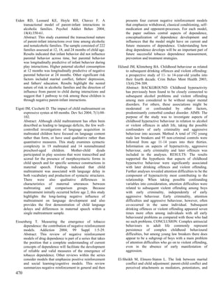 Eiden RD, Leonard KE, Hoyle RH, Chavez F. A                           presents four current negative reinforcement models
     transactional model of parent-infant interactions in             that emphasize withdrawal, classical conditioning, self-
     alcoholic families. Psychol Addict Behav 2004;                   medication and opponent-processes. For each model,
     18(4):350-61.                                                    the paper outlines central aspects of dependence,
     Abstract: This study examined the transactional nature           conceptualization of dependence development and
     of parent-infant interactions over time among alcoholic          influences that the model might have on current and
     and nonalcoholic families. The sample consisted of 222           future measures of dependence. Understanding how
     families assessed at 12, 18, and 24 months of child age.         drug dependence develops will be an important part of
     Results indicated that infant behavior did not influence         future successful tobacco dependence measurement,
     parental behavior across time, but parental behavior             prevention and treatment strategies.
     was longitudinally predictive of infant behavior during
     play interactions. Higher paternal alcohol consumption      Eklund JM, Klinteberg BA. Childhood behaviour as related
     at 12 months was longitudinally predictive of negative           to subsequent drinking offences and violent offending:
     parental behavior at 24 months. Other significant risk           a prospective study of 11- to 14-year-old youths into
     factors included marital conflict, fathers' depression,          their fourth decade. Crim Behav Ment Health 2003;
     and fathers' education. Results highlight the nested             13(4):294-309.
     nature of risk in alcoholic families and the direction of        Abstract: BACKGROUND: Childhood hyperactivity
     influence from parent to child during interactions and           has previously been found to be closely connected to
     suggest that 1 pathway to risk among these children is           subsequent alcohol problems and violent offending
     through negative parent-infant interactions.                     among men considered to be without major mental
                                                                      disorders. For others, these associations might be
Eigsti IM, Cicchetti D. The impact of child maltreatment on           moderated or confounded by other factors,
     expressive syntax at 60 months. Dev Sci 2004; 7(1):88-           predominantly comorbid conduct disorder. AIMS: The
     102.                                                             purpose of the study was to investigate aspects of
     Abstract: Although child maltreatment has often been             childhood hyperactive behaviour in relation to alcohol
     described as leading to language deficits, the few well-         or violent offences in adult life, taking the possible
     controlled investigations of language acquisition in             confounders of early criminality and aggressive
     maltreated children have focused on language content             behaviour into account. Method A total of 192 young
     rather than form, or have used qualitative rather than           male law breakers and 95 non-criminal controls were
     quantitative measures. This study examines syntactic             followed from age 11-14 years into their thirties.
     complexity in 19 maltreated and 14 nonmaltreated                 Information on aspects of hyperactivity, aggressive
     preschool-aged      children.    Mother-child     dyads          behaviour, early criminality and later offences was
     participated in play sessions that were transcribed and          included in the analyses. RESULTS: The results
     scored for the presence of morphosyntactic forms in              supported the hypothesis that aspects of childhood
     child speech and for specific sentence constructions in          hyperactive behaviour were significantly associated
     maternal speech. Findings indicated that child                   with later drinking offences and violent offending.
     maltreatment was associated with language delay in               Further analyses revealed attention difficulties to be the
     both vocabulary and production of syntactic structures.          component of hyperactivity most contributing to the
     There were also qualitative differences in                       relationship. When taking possible confounding
     characteristics of maternal utterances between                   variables into consideration, attention difficulties were
     maltreating and comparison groups. Because                       related to subsequent violent offending among boys
     maltreatment initially occurred before age 2, this study         with early criminality, independently of early
     highlights the long-lasting negative influence of                aggressive behaviour. Early criminality, attention
     maltreatment on language development and also                    difficulties and aggressive behaviour, however, often
     provides the first demonstration of child language               co-occurred in the same individual. Subsequent
     delays and differences in maternal speech within a               drinking offences or violent offending appeared seven
     single maltreatment sample.                                      times more often among individuals with all early
                                                                      behavioural problems as compared with those who had
Eissenberg T. Measuring the emergence of tobacco                      no such problems. CONCLUSION: Complex antisocial
     dependence: the contribution of negative reinforcement           behaviours in adult life commonly represent
     models. Addiction 2004; 99 Suppl 1:5-29.                         persistence of complex childhood behavioural
     Abstract: This review of negative reinforcement                  difficulties, but among young law breakers there does
     models of drug dependence is part of a series that takes         appear to be a subgroup of boys with a main problem
     the position that a complete understanding of current            of attention difficulties who go on to violent offending,
     concepts of dependence will facilitate the development           even in the absence of early manifestation of
     of reliable and valid measures of the emergence of               aggression.
     tobacco dependence. Other reviews within the series
     consider models that emphasize positive reinforcement       El-Sheikh M, Elmore-Staton L. The link between marital
     and social learning/cognitive models. This review                conflict and child adjustment: parent-child conflict and
     summarizes negative reinforcement in general and then            perceived attachments as mediators, potentiators, and
470
 
