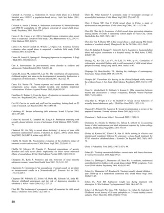 Carlstedt A, Forsman A, Soderstrom H. Sexual child abuse in a defined             Cheit RE. What hysteria? A systematic study of newspaper coverage of
Swedish area 1993-97: a population-based survey. Arch Sex Behav 2001;             accused child molesters. Child Abuse Negl 2003; 27(6):607-23.
30(5):483-93.
                                                                                  Chen J, Dunne MP, Han P. Child sexual abuse in China: a study of
Carlstedt A, Innala S, Brimse A, Soderstrom Anckarsater H. Mental disorders       adolescents in four provinces. Child Abuse Negl 2004; 28(11):1171-86.
and DSM-IV paedophilia in 185 subjects convicted of sexual child abuse.
Nord J Psychiatry 2005; 59(6):534-7.                                              Chen JQ, Chen da G. Awareness of child sexual abuse prevention education
                                                                                  among parents of Grade 3 elementary school pupils in Fuxin City, China.
Carnes C. Re: Carnes et al. (2001), Extended forensic evaluation when sexual      Health Educ Res 2005; 20(5):540-7.
abuse is suspected: a multisite field study, Child Maltreatment, 6(3), 229-241.
Child Maltreat 2003; 8(1):74.                                                     Chen JQ, Han P, Dunne MP. [Child sexual abuse: a study among 892 female
                                                                                  students of a medical school]. Zhonghua Er Ke Za Zhi 2004; 42(1):39-43.
Carnes CN, Nelson-Gardell D, Wilson C, Orgassa UC. Extended forensic
evaluation when sexual abuse is suspected: a multisite field study. Child         Chen W, Balaban R, Stanger V, Haruvi R, Zur S, Augarten A. Suspected child
Maltreat 2001; 6(3):230-42.                                                       abuse and neglect: assessment in a hospital setting. Isr Med Assoc J 2002;
                                                                                  4(8):617-23.
Carnes M, Sarto GE, Springer K. Managing depression in outpatients. N Engl
J Med 2001; 344(16):1252-3.                                                       Cheung PC, Ko CH, Lee HY, Ho LM, To WW, Ip PL. Correlation of
                                                                                  colposcopic anogenital findings and overall assessment of child sexual abuse:
Carr A. Interventions for post-traumatic stress disorder in children and          prospective study. Hong Kong Med J 2004; 10(6):378-83.
adolescents. Pediatr Rehabil 2004; 7(4):231-44.
                                                                                  Chipungu SS, Bent-Goodley TB. Meeting the challenges of contemporary
Carter JD, Joyce PR, Mulder RT, Luty SE. The contribution of temperament,         foster care. Future Child 2004; 14(1):74-93.
childhood neglect, and abuse to the development of personality dysfunction: a
comparison of three models. J Personal Disord 2001; 15(2):123-35.                 Chorpita BF, Viesselman JO. Staying in the clinical ballpark while running
                                                                                  the evidence bases. J Am Acad Child Adolesc Psychiatry 2005; 44(11):1193-
Casey EA, Nurius PS. Trauma exposure and sexual revictimization risk:             7.
comparisons across single, multiple incident, and multiple perpetrator
victimizations. Violence Against Women 2005; 11(4):505-30.                        Cima M, Merckelbach H, Hollnack S, Knauer E. [The connection between
                                                                                  trauma and dissociation: a critical evaluation]. Fortschr Neurol Psychiatr
Castellano E, Bodner G. From the theory of seduction to traumatic seduction:      2003; 71(11):600-8.
incest. Int J Psychoanal 2002; 83(Pt 2):504-7.
                                                                                  Cinq-Mars C, Wright J, Cyr M, McDuff P. Sexual at-risk behaviors of
Ceci SJ. Cast in six ponds and you'll reel in something: looking back on 25       sexually abused adolescent girls. J Child Sex Abus 2003; 12(2):1-18.
years of research. Am Psychol 2003; 58(11):855-64.
                                                                                  Classen CC, Palesh OG, Aggarwal R. Sexual revictimization: a review of the
Cederborg AC. Factors influencing child witnesses. Scand J Psychol 2004;          empirical literature. Trauma Violence Abuse 2005; 6(2):103-29.
45(3):197-205.
                                                                                  Clemetson L. Faith in our fathers? Newsweek 2002; 139(8):24.
Celano M, Hazzard A, Campbell SK, Lang CB. Attribution retraining with
sexually abused children: review of techniques. Child Maltreat 2002; 7(1):65-     Clemmons JC, DiLillo D, Martinez IG, DeGue S, Jeffcott M. Co-occurring
76.                                                                               forms of child maltreatment and adult adjustment reported by Latina college
                                                                                  students. Child Abuse Negl 2003; 27(7):751-67.
Chadwick DL. Re: Why is sexual abuse declining? A survey of state child
protection administrators (Jones, Finkelhor, & Kopiec, 2001). Child Abuse         Cloitre M, Koenen KC, Cohen LR, Han H. Skills training in affective and
Negl 2002; 26(9):887-8; author reply 889-90.                                      interpersonal regulation followed by exposure: a phase-based treatment for
                                                                                  PTSD related to childhood abuse. J Consult Clin Psychol 2002; 70(5):1067-
Chaffin M, Shultz SK. Psychometric evaluation of the children's impact of         74.
traumatic events scale-revised. Child Abuse Negl 2001; 25(3):401-11.
                                                                                  Cloud J. Pedophilia. Time 2002; 159(17):42-6, 48.
Chaffin M, Silovsky JF, Vaughn C. Temporal concordance of anxiety
disorders and child sexual abuse: implications for direct versus artifactual      Cohen JA. Treating traumatized children: current status and future directions.
effects of sexual abuse. J Clin Child Adolesc Psychol 2005; 34(2):210-22.         J Trauma Dissociation 2005; 6(2):109-21.

Champion JD, Kelly P. Protective and risk behaviors of rural minority             Cohen JA, Deblinger E, Mannarino AP, Steer RA. A multisite, randomized
adolescent women. Issues Ment Health Nurs 2002; 23(3):191-207.                    controlled trial for children with sexual abuse-related PTSD symptoms. J Am
                                                                                  Acad Child Adolesc Psychiatry 2004; 43(4):393-402.
Chapenoire S. Comments on "an unusual case of sexual assault on an infant:
an intraperitoneal candle in a 20-month-old-girl". Forensic Sci Int 2003;         Cohen JA, Mannarino AP, Knudsen K. Treating sexually abused children: 1
131(2-3):225-6.                                                                   year follow-up of a randomized controlled trial. Child Abuse Negl 2005;
                                                                                  29(2):135-45.
Chapman DP, Whitfield CL, Felitti VJ, Dube SR, Edwards VJ, Anda RF.
Adverse childhood experiences and the risk of depressive disorders in             Cohen JA, Perel JM. Adolescent weight loss during treatment with
adulthood. J Affect Disord 2004; 82(2):217-25.                                    olanzapine. J Child Adolesc Psychopharmacol 2004; 14(4):617-20.

Cheit RE. The limitations of a prospective study of memories for child sexual     Cohen LJ, McGeoch PG, Gans SW, Nikiforov K, Cullen K, Galynker II.
abuse. J Child Sex Abus 2003; 12(2):105-11.                                       Childhood sexual history of 20 male pedophiles vs. 24 male healthy control
                                                                                  subjects. J Nerv Ment Dis 2002; 190(11):757-66.


40
 