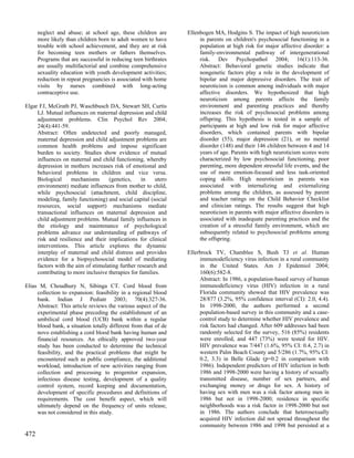 neglect and abuse; at school age, these children are       Ellenbogen MA, Hodgins S. The impact of high neuroticism
      more likely than children born to adult women to have           in parents on children's psychosocial functioning in a
      trouble with school achievement, and they are at risk           population at high risk for major affective disorder: a
      for becoming teen mothers or fathers themselves.                family-environmental pathway of intergenerational
      Programs that are successful in reducing teen birthrates        risk. Dev Psychopathol 2004; 16(1):113-36.
      are usually multifactorial and combine comprehensive            Abstract: Behavioral genetic studies indicate that
      sexuality education with youth development activities;          nongenetic factors play a role in the development of
      reduction in repeat pregnancies is associated with home         bipolar and major depressive disorders. The trait of
      visits by nurses combined with long-acting                      neuroticism is common among individuals with major
      contraceptive use.                                              affective disorders. We hypothesized that high
                                                                      neuroticism among parents affects the family
Elgar FJ, McGrath PJ, Waschbusch DA, Stewart SH, Curtis               environment and parenting practices and thereby
     LJ. Mutual influences on maternal depression and child           increases the risk of psychosocial problems among
     adjustment problems. Clin Psychol Rev 2004;                      offspring. This hypothesis is tested in a sample of
     24(4):441-59.                                                    participants at high and low risk for major affective
     Abstract: Often undetected and poorly managed,                   disorders, which contained parents with bipolar
     maternal depression and child adjustment problems are            disorder (55), major depression (21), or no mental
     common health problems and impose significant                    disorder (148) and their 146 children between 4 and 14
     burden to society. Studies show evidence of mutual               years of age. Parents with high neuroticism scores were
     influences on maternal and child functioning, whereby            characterized by low psychosocial functioning, poor
     depression in mothers increases risk of emotional and            parenting, more dependent stressful life events, and the
     behavioral problems in children and vice versa.                  use of more emotion-focused and less task-oriented
     Biological     mechanisms      (genetics,     in    utero        coping skills. High neuroticism in parents was
     environment) mediate influences from mother to child,            associated with internalizing and externalizing
     while psychosocial (attachment, child discipline,                problems among the children, as assessed by parent
     modeling, family functioning) and social capital (social         and teacher ratings on the Child Behavior Checklist
     resources, social support) mechanisms mediate                    and clinician ratings. The results suggest that high
     transactional influences on maternal depression and              neuroticism in parents with major affective disorders is
     child adjustment problems. Mutual family influences in           associated with inadequate parenting practices and the
     the etiology and maintenance of psychological                    creation of a stressful family environment, which are
     problems advance our understanding of pathways of                subsequently related to psychosocial problems among
     risk and resilience and their implications for clinical          the offspring.
     interventions. This article explores the dynamic
     interplay of maternal and child distress and provides       Ellerbrock TV, Chamblee S, Bush TJ et al. Human
     evidence for a biopsychosocial model of mediating                immunodeficiency virus infection in a rural community
     factors with the aim of stimulating further research and         in the United States. Am J Epidemiol 2004;
     contributing to more inclusive therapies for families.           160(6):582-8.
                                                                      Abstract: In 1986, a population-based survey of human
Elias M, Choudhury N, Sibinga CT. Cord blood from                     immunodeficiency virus (HIV) infection in a rural
     collection to expansion: feasibility in a regional blood         Florida community showed that HIV prevalence was
     bank. Indian J Pediatr 2003; 70(4):327-36.                       28/877 (3.2%, 95% confidence interval (CI): 2.0, 4.4).
     Abstract: This article reviews the various aspect of the         In 1998-2000, the authors performed a second
     experimental phase preceding the establishment of an             population-based survey in this community and a case-
     umbilical cord blood (UCB) bank within a regular                 control study to determine whether HIV prevalence and
     blood bank, a situation totally different from that of de        risk factors had changed. After 609 addresses had been
     novo establishing a cord blood bank having human and             randomly selected for the survey, 516 (85%) residents
     financial resources. An ethically approved two-year              were enrolled, and 447 (73%) were tested for HIV.
     study has been conducted to determine the technical              HIV prevalence was 7/447 (1.6%, 95% CI: 0.4, 2.7) in
     feasibility, and the practical problems that might be            western Palm Beach County and 5/286 (1.7%, 95% CI:
     encountered such as public compliance, the additional            0.2, 3.3) in Belle Glade (p=0.2 in comparison with
     workload, introduction of new activities ranging from            1986). Independent predictors of HIV infection in both
     collection and processing to progenitor expansion,               1986 and 1998-2000 were having a history of sexually
     infectious disease testing, development of a quality             transmitted disease, number of sex partners, and
     control system, record keeping and documentation,                exchanging money or drugs for sex. A history of
     development of specific procedures and definitions of            having sex with men was a risk factor among men in
     requirements. The cost benefit aspect, which will                1986 but not in 1998-2000; residence in specific
     ultimately depend on the frequency of units release,             neighborhoods was a risk factor in 1998-2000 but not
     was not considered in this study.                                in 1986. The authors conclude that heterosexually
                                                                      acquired HIV infection did not spread throughout the
                                                                      community between 1986 and 1998 but persisted at a
472
 