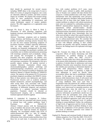 third should be questioned for several reasons                  boys with conduct problems (6-13 years, mean
      including: MSBP abuse is the wrong kind of event to             age=9.60 years) referred to public child psychiatric
      think of in terms of categorical diagnosis; rare events         units in Sweden were studied with data elicited from
      are inherently difficult to predict; and better research        caregivers. Conduct-problem boys with many callous-
      targets are available. We propose that research energy          unemotional traits had significantly more pervasive,
      would be more productively directed towards                     varied and aggressive disruptive behavioural problems
      furthering our understanding of somatization and                than boys low on these traits had. Higher levels of
      certain problematic aspects of modern pediatric                 conduct problems in subjects with callous-unemotional
      practice. We offer suggestions as to appropriate areas          traits were not explained by confounding presence of
      for research.                                                   DSM-IV attention-deficit hyperactivity disorder and
                                                                      oppositional    defiant    disorder/conduct    disorder
Emiroglu FN, Kurul S, Akay A, Miral S, Dirik E.                       symptoms. Boys with callous-unemotional traits also
    Assessment of child neurology outpatients with                    experienced poorer household circumstances and lived
    headache, dizziness, and fainting. J Child Neurol 2004;           in families under high stress. Interestingly, they less
    19(5):332-6.                                                      often received help in school from special teachers but
    Abstract: Neurologic symptoms such as headache,                   were more often diagnosed with dysthymia than boys
    vertigo, dizziness, and fainting can create a diagnostic          low on callous-unemotional traits. We conclude that
    problem in pediatric neurology practice because they              callous-unemotional traits might designate a subgroup
    are also the most common presenting symptoms of                   of boys with different aetiology to their conduct
    psychiatric disorders. Children, especially adolescents,          problems and possibly with specific treatment needs.
    who are often admitted with such autonomic                        However, the findings need to be replicated with larger
    symptoms, are frequently misdiagnosed. In this study,             samples.
    we aimed to investigate the psychiatric morbidity and
    comorbidity rate in children and adolescents presenting      Engels RC, Vermulst AA, Dubas JS, Bot SM, Gerris J.
    with neurologic symptoms such as headache, vertigo,              Long-term effects of family functioning and child
    and syncope. We investigated 31 children who                     characteristics on problem drinking in young
    presented with these symptoms. All children were                 adulthood. Eur Addict Res 2005; 11(1):32-7.
    evaluated for their medical history and had a physical           Abstract: Several studies have shown that disturbances
    and neurologic examination. We attempted to rule out a           in the parent-child relationship in childhood are related
    possible organic etiology. All patients received a               to patterns of alcohol abuse in adolescence and young
    complete laboratory examination (blood count,                    adulthood. Recently some researchers, however, argue
    electroencephalography), pediatric cardiology and                that whether poor parenting is detrimental depends on
    otorhinolaryngology consultations, and a caloric test.           specific child characteristics. Hence, instead of
    All patients were assessed according to Diagnostic and           examining overall effects of parenting, it might be
    Statistical Manual of Mental Disorders-IV (DSM-IV)               more appropriate to search for specific child-
    criteria. The majority of the patients (93.5%) received a        environment effects that lead to problematic drinking
    psychiatric diagnosis according to the DSM-IV criteria.          patterns. In this paper, we investigate the interplay
    Most of these patients were adolescents and female.              between child characteristics (lack of self-control and
    Psychosocial stressors such as academic problems,                aggression) and parenting on problematic alcohol use
    familial dysfunction, parental psychopathology, and              in young adulthood. Data were used from a
    child sexual abuse were associated with somatic                  longitudinal study that followed 301 children and their
    symptoms. The results of this study demonstrated the             parents for a period of 10 years. Both parents and their
    importance of differential diagnosis and psychiatric             children were interviewed on parenting practices and
    comorbidity in a pediatric neurologic outpatient                 child characteristics when the child was a young
    population. Treatment should be directed at                      adolescent (mean age of 12 years at time 1) and
    biopsychosocial integrity, and a multidisciplinary               extensive information on problematic alcohol use was
    treatment approach should be applied.                            gathered when the participants were young adults
                                                                     (mean age was 22 at time 3). Findings showed strong
Enebrink P, Andershed H, Langstrom N. Callous-                       effects of childhood aggression (men only) and poor
    unemotional traits are associated with clinical severity         family functioning on enhanced levels of problem
    in referred boys with conduct problems. Nord J                   drinking in young adulthood. Further, the combination
    Psychiatry               2005;             59(6):431-40.         of high levels of aggression and low levels of family
    Abstract: Clinical practice with the heterogeneous               functioning were related to problem drinking in men,
    group of children that present with conduct problems             whereas the combination of low parental control and
    may benefit from improved formats for diagnostic                 low levels of affection expression were related to
    subtyping. We investigated whether high levels of                problem drinking in women.
    callous-unemotional traits (i.e. lack of empathy,
    remorselessness and shallow affects) would                   England M. Planning and emotional health of abused adult
    differentiate clinic-referred conduct-problem boys from           children caregivers. Can J Nurs Res 2005; 37(3):10-33.
    those low on such traits. A consecutive series of 41              Abstract: The purpose of this study was to explore
474
 