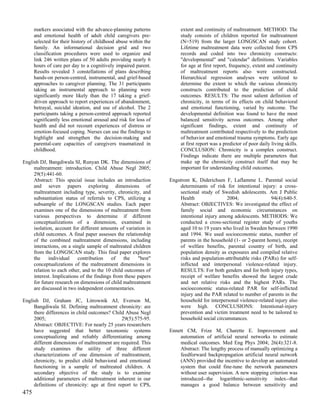 markers associated with the advance-planning patterns            extent and continuity of maltreatment. METHOD: The
      and emotional health of adult child caregivers pre-              study consists of children reported for maltreatment
      selected for their history of childhood abuse within the         (N=519) from the larger LONGSCAN study cohort.
      family. An informational decision grid and two                   Lifetime maltreatment data were collected from CPS
      classification procedures were used to organize and              records and coded into two chronicity constructs:
      link 246 written plans of 50 adults providing nearly 6           "developmental" and "calendar" definitions. Variables
      hours of care per day to a cognitively impaired parent.          for age at first report, frequency, extent and continuity
      Results revealed 3 constellations of plans describing            of maltreatment reports also were constructed.
      hands-on person-centred, instrumental, and grief-based           Hierarchical regression analyses were utilized to
      approaches to caregiver planning. The 31 participants            determine the extent to which the various chronicity
      taking an instrumental approach to planning were                 constructs contributed to the prediction of child
      significantly more likely than the 17 taking a grief-            outcomes. RESULTS: The most salient definition of
      driven approach to report experiences of abandonment,            chronicity, in terms of its effects on child behavioral
      betrayal, suicidal ideation, and use of alcohol. The 2           and emotional functioning, varied by outcome. The
      participants taking a person-centred approach reported           developmental definition was found to have the most
      significantly less emotional arousal and risk for loss of        balanced sensitivity across outcomes. Among other
      health and did not recount experiences of distress or            significant findings, extent and continuity of
      emotion-focused coping. Nurses can use the findings to           maltreatment contributed respectively to the prediction
      highlight and strengthen the decision-making and                 of behavior and emotional trauma symptoms. Early age
      parental-care capacities of caregivers traumatized in            at first report was a predictor of poor daily living skills.
      childhood.                                                       CONCLUSION: Chronicity is a complex construct.
                                                                       Findings indicate there are multiple parameters that
English DJ, Bangdiwala SI, Runyan DK. The dimensions of                make up the chronicity construct itself that may be
     maltreatment: introduction. Child Abuse Negl 2005;                important for understanding child outcomes.
     29(5):441-60.
     Abstract: This special issue includes an introduction        Engstrom K, Diderichsen F, Laflamme L. Parental social
     and seven papers exploring dimensions of                          determinants of risk for intentional injury: a cross-
     maltreatment including type, severity, chronicity, and            sectional study of Swedish adolescents. Am J Public
     substantiation status of referrals to CPS, utilizing a            Health                2004;                94(4):640-5.
     subsample of the LONGSCAN studies. Each paper                     Abstract: OBJECTIVES: We investigated the effect of
     examines one of the dimensions of maltreatment from               family social and economic circumstances on
     various perspectives to determine if different                    intentional injury among adolescents. METHODS: We
     conceptualizations of a dimension, examined in                    conducted a cross-sectional register study of youths
     isolation, account for different amounts of variation in          aged 10 to 19 years who lived in Sweden between 1990
     child outcomes. A final paper assesses the relationship           and 1994. We used socioeconomic status, number of
     of the combined maltreatment dimensions, including                parents in the household (1- or 2-parent home), receipt
     interactions, on a single sample of maltreated children           of welfare benefits, parental country of birth, and
     from the LONGSCAN study. This final paper explores                population density as exposures and compiled relative
     the     individual    contribution    of   the    "best"          risks and population-attributable risks (PARs) for self-
     conceptualizations of the maltreatment dimensions in              inflicted and interpersonal violence-related injury.
     relation to each other, and to the 10 child outcomes of           RESULTS: For both genders and for both injury types,
     interest. Implications of the findings from these papers          receipt of welfare benefits showed the largest crude
     for future research on dimensions of child maltreatment           and net relative risks and the highest PARs. The
     are discussed in two independent commentaries.                    socioeconomic status-related PAR for self-inflicted
                                                                       injury and the PAR related to number of parents in the
English DJ, Graham JC, Litrownik AJ, Everson M,                        household for interpersonal violence-related injury also
     Bangdiwala SI. Defining maltreatment chronicity: are              were high. CONCLUSIONS: Intentional-injury
     there differences in child outcomes? Child Abuse Negl             prevention and victim treatment need to be tailored to
     2005;                                     29(5):575-95.           household social circumstances.
     Abstract: OBJECTIVE: For nearly 25 years researchers
     have suggested that better taxonomic systems                 Ennett CM, Frize M, Charette E. Improvement and
     conceptualizing and reliably differentiating among               automation of artificial neural networks to estimate
     different dimensions of maltreatment are required. This          medical outcomes. Med Eng Phys 2004; 26(4):321-8.
     study examines the utility of three different                    Abstract: The lengthy process of manually optimizing a
     characterizations of one dimension of maltreatment,              feedforward backpropagation artificial neural network
     chronicity, to predict child behavioral and emotional            (ANN) provided the incentive to develop an automated
     functioning in a sample of maltreated children. A                system that could fine-tune the network parameters
     secondary objective of the study is to examine                   without user supervision. A new stopping criterion was
     additional parameters of maltreatment inherent in our            introduced--the logarithmic-sensitivity index--that
     definitions of chronicity: age at first report to CPS,           manages a good balance between sensitivity and
475
 