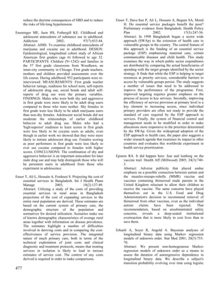 reduce the daytime consequences of SBD and to reduce       Ensor T, Dave-Sen P, Ali L, Hossain A, Begum SA, Moral
      the risks of life-long hypertension.                           H. Do essential service packages benefit the poor?
                                                                     Preliminary evidence from Bangladesh. Health Policy
Ensminger ME, Juon HS, Fothergill KE. Childhood and                  Plan                  2002;                 17(3):247-56.
    adolescent antecedents of substance use in adulthood.            Abstract: In 1998 Bangladesh began a sector wide
    Addiction               2002;              97(7):833-44.         approach (SWAp) to the extension of health care to
    Abstract: AIMS: To examine childhood antecedents of              vulnerable groups in the country. The central feature of
    marijuana and cocaine use in adulthood. DESIGN:                  this approach is the funding of an essential service
    Epidemiological, longitudinal cohort study of African            package (ESP) emphasizing maternal care, certain
    American first graders (age 6) followed to age 32.               communicable diseases and child health. This study
    PARTICIPANTS: Children (N=1242) and families in                  examines the way in which public sector expenditures
    the 57 first grade classrooms from Woodlawn, an                  are distributed by comparing the actual beneficiaries of
    inner-city community in Chicago. First grade teachers,           spending with the target groups identified by the sector
    mothers and children provided assessments over the               strategy. It finds that while the ESP is helping to target
    life course. During adulthood, 952 participants were re-         resources at priority services, considerable barriers to
    interviewed. MEASUREMENTS: First grade teacher                   access by vulnerable groups persist. The study suggests
    behavior ratings, readiness for school tests, self-reports       a number of issues that need to be addressed to
    of adolescent drug use, social bonds and adult self-             improve the performance of the programme. First,
    reports of drug use were the primary variables.                  improved targeting requires greater emphasis on the
    FINDINGS: Males who were both shy and aggressive                 process of access to key services. Secondly, improving
    in first grade were more likely to be adult drug users           the efficiency of service provision at primary level is a
    compared to those who were neither. Shy females in               key element to increasing access, since individual
    first grade were less likely to be adult marijuana users         primary providers are often not ready to provide the
    than non-shy females. Adolescent social bonds did not            standard of care required by the ESP approach to
    moderate the relationships of earlier childhood                  services. Finally, the system of financial control and
    behavior to adult drug use. Males who had a                      management needs to be modified in order to make
    'high/superior' readiness to learn scores in first grade         allocations more responsive to the priorities determined
    were less likely to be cocaine users as adults, even             by the SWAp. Given the widespread adoption of the
    though in earlier work we showed that they were more             ESP approach to health care, the paper also suggests a
    likely to initiate adolescent drug use. Females scoring          wider research agenda that examines its impact in other
    as poor performers in first grade were less likely to            countries and evaluates this worldwide experiment in
    ever use cocaine compared to females with higher                 health service prioritization.
    scores. CONCLUSIONS: The combination of shy and
    aggressive behavior is an important antecedent for later     Epstein RA. It did happen here: fear and loathing on the
    male drug use and may help distinguish those who will             vaccine trail. Health Aff (Millwood) 2005; 24(3):740-
    be persistent users in adulthood from those who                   3.
    experiment in adolescence.                                        Abstract: Adverse publicity that placed undue
                                                                      emphasis on a possible connection between autism and
Ensor T, Ali L, Hossain A, Ferdousi S. Projecting the cost of         the measles-mumps-rubella (MMR) vaccine and
    essential services in Bangladesh. Int J Health Plann              vaccines containing thimerosal made parents in the
    Manage                 2003;               18(2):137-49.          United Kingdom reluctant to allow their children to
    Abstract: Utilizing a study of the costs of providing             receive the vaccine. The same concerns have played
    essential services in rural areas in Bangladesh                   themselves out in the U.S. Food and Drug
    projections of the cost of expanding services to the              Administration's decision to recommend removal of
    entire rural population are derived. These estimates are          thimerosal from other vaccines, even as the individual
    based on the current system of primary care, the                  autism     claims    have    been    rejected.    That
    demographic structure of the population and                       recommendation, based on unsubstantiated safety
    normatives for desired utilization. Scenarios make use            concerns, reveals a deep-seated institutional
    of known demographic characteristics of average rural             overreaction that is more likely to cost lives than to
    areas together with information on disease prevalence.            save them.
    The estimates highlight a number of difficulties
    involved in deriving costs and in comparing the cost-        Erkanli A, Soyer R, Angold A. Bayesian analyses of
    effectiveness of service provision. The integrated                longitudinal binary data using Markov regression
    nature of much primary care, both in terms of the                 models of unknown order. Stat Med 2001; 20(5):755-
    technical exploitation of joint costs and clinical                70.
    diagnostic and treatment protocols, means that treating           Abstract: We present non-homogeneous Markov
    services in isolation is likely to lead to inexact                regression models of unknown order as a means to
    estimates of service cost. The context of any costs               assess the duration of autoregressive dependence in
    derived is required in order to make comparisons.                 longitudinal binary data. We describe a subject's
                                                                      transition probability evolving over time using logistic
477
 