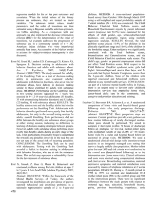 regression models for his or her past outcomes and             children. METHOD: A cross-sectional population-
      covariates. When the initial values of the binary              based survey from October 1996 through March 1997
      process are unknown, they are treated as latent                using a self-weighted and equal probability sample of
      variables. The unknown initial values, model                   Turkish toddlers (N = 638) was conducted. The Child
      parameters, and the order of transitions are then              Behavior Checklist Total Problem scores and
      estimated using a Bayesian variable selection approach,        Household Questionnaire reports by parent informant
      via Gibbs sampling. As a comparison with our                   source (response rate 94.3%) were examined for the
      approach, we also implement the deviance information           effects of child gender, age, urban/suburban/rural
      criterion (DIC) for the determination of the order of          residence, and geographic region using multiple
      transitions. An example addresses the progression of           regression analyses. RESULTS: Overall, the total
      substance use in a community sample of n = 242                 problem scores placed 11.9% of the children in the
      American Indian children who were interviewed                  clinically significant range and 18.6% of the children in
      annually four times. An extension of the Markov model          the borderline range. Urban residence was significantly
      to account for subject-to-subject heterogeneity is also        correlated with the Total Problem scores,
      discussed.                                                     Internalization and Externalization scores, and six
                                                                     Child Behavior Checklist syndrome scale scores. The
Ernst M, Grant SJ, London ED, Contoreggi CS, Kimes AS,               child's age, gender, or parental employment status did
     Spurgeon L. Decision making in adolescents with                 not affect Total Problem scores. With respect to the
     behavior disorders and adults with substance abuse.             Child Behavior Checklist syndrome scale, girls had
     Am       J      Psychiatry     2003;      160(1):33-40.         higher Anxious/Depressed scores than boys, and 2-
     Abstract: OBJECTIVE: The study assessed the validity            year-olds had higher Somatic Complaints scores than
     of the Gambling Task as a test of decision-making               the 3-year-old children. None of the children with
     ability in adolescents and examined whether                     reported emotional and behavioral problems were
     adolescents with behavior disorders, who are at risk for        referred to any mental health services. CONCLUSION:
     substance abuse, have deficits in decision making               As part of a national mental health policy in Turkey,
     similar to those exhibited by adults with substance             there is an urgent need to develop early childhood
     abuse. METHOD: Performance on the Gambling Task                 intervention services that emphasize home visits,
     in two testing sessions separated by 1 week was                 center-based child care in the community, and
     assessed in 64 12-14-year-old adolescents (31 healthy,          caregiver and provider education and training.
     33 with externalizing behavior disorders) and 52 adults
     (22 healthy, 30 with substance abuse). RESULTS: The        Escobar GJ, Braveman PA, Ackerson L et al. A randomized
     healthy adolescents and the healthy adults had similar         comparison of home visits and hospital-based group
     performance on the Gambling Task. Adolescents with             follow-up visits after early postpartum discharge.
     behavior disorders performed more poorly than healthy          Pediatrics            2001;              108(3):719-27.
     adolescents, but only in the second testing session. In        Abstract: OBJECTIVE: Short postpartum stays are
     adults, overall Gambling Task performance did not              common. Current guidelines provide scant guidance on
     differ between the healthy and substance abuse groups          how routine follow-up of newly discharged mother-
     at either testing session, indicating no difference in         infant pairs should be performed. We aimed to
     learning of decision-making strategies between groups.         compare 2 short-term (within 72 hours of discharge)
     However, adults with substance abuse performed more            follow-up strategies for low-risk mother-infant pairs
     poorly than healthy adults during an early stage of the        with postpartum length of stay (LOS) of <48 hours:
     task, when participants presumably begin to understand         home visits by a nurse and hospital-based follow-up
     the rewards and penalties involved in the task but are         anchored in group visits. METHODS: We used a
     not yet sure of the actual risk of incurring penalities.       randomized clinical trial design with intention-to-treat
     CONCLUSIONS: The Gambling Task can be used                     analysis in an integrated managed care setting that
     with adolescents. Testing with the Gambling Task               serves a largely middle class population. Mother-infant
     revealed a deficit in decision making in adolescents           pairs that met LOS and risk criteria were randomized to
     with behavior disorders, who are at risk for substance         the control arm (hospital-based follow-up) or to the
     abuse. This deficit may represent a vulnerability factor       intervention arm (home nurse visit). Clinical utilization
     for the development of substance abuse.                        and costs were studied using computerized databases
                                                                    and chart review. Breastfeeding continuation, maternal
Erol N, Simsek Z, Oner O, Munir K. Behavioral and                   depressive symptoms, and maternal satisfaction were
     emotional problems among Turkish children at ages 2            assessed by means of telephone interviews at 2 weeks
     to 3 years. J Am Acad Child Adolesc Psychiatry 2005;           postpartum. RESULTS: During a 17-month period in
     44(1):80-7.                                                    1998 to 1999, we enrolled and randomized 1014
     Abstract: OBJECTIVE: Within the framework of the               mother-infant pairs (506 to the control group and 508
     Mental Health Surveys of Turkey, the authors                   to the intervention group). There were no significant
     investigated the distribution and prevalence of parent-        differences between the study groups with respect to
     reported behavioral and emotional problems in a                maternal age, race, education, household income,
     nationally representative sample of 2- to 3-year-old           parity, previous breastfeeding experience, early
478
 