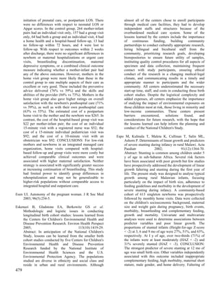 initiation of prenatal care, or postpartum LOS. There            almost all of the centers chose to enroll participants
      were no differences with respect to neonatal LOS or              through medical care facilities, they had to develop
      Apgar scores. In the control group, 264 mother-infant            independent staffs and structures because of the
      pairs had an individual visit only, 157 had a group visit        overburdened medical care system. Some of the
      only, 64 had both a group and an individual visit, 4 had         lessons learned by the centers include the importance
      a home health and a hospital-based follow-up, 13 had             of continuous funding, building community
      no follow-up within 72 hours, and 4 were lost to                 partnerships to conduct culturally appropriate research,
      follow-up. With respect to outcomes within 2 weeks               hiring bilingual and bicultural staff from the
      after discharge, there were no significant differences in        community, prioritizing research goals, developing
      newborn or maternal hospitalizations or urgent care              biorepositories to ensure future utility of samples,
      visits,    breastfeeding    discontinuation,    maternal         instituting quality control procedures for all aspects of
      depressive symptoms, or a combined clinical outcome              specimen and data collection, maintaining frequent
      measure indicating whether a mother-infant pair had              contact with study participants, ensuring ethical
      any of the above outcomes. However, mothers in the               conduct of the research in a changing medical-legal
      home visit group were more likely than those in the              climate, and communicating results in a timely and
      control group to rate multiple aspects of their care as          appropriate manner to participants and the wider
      excellent or very good. These included the preventive            community. All centers underestimated the necessary
      advice delivered (76% vs 59%) and the skills and                 start-up time, staff, and costs in conducting these birth
      abilities of the provider (84% vs 73%). Mothers in the           cohort studies. Despite the logistical complexity and
      home visit group also gave higher ratings on overall             added expenses, all centers emphasize the importance
      satisfaction with the newborn's posthospital care (71%           of studying the impact of environmental exposures on
      vs 59%), as well as with their own posthospital care             those children most at risk, those living in minority and
      (63% vs 55%). The estimated cost of a postpartum                 low-income communities. These centers present
      home visit to the mother and the newborn was $265. In            barriers     encountered,     solutions     found,    and
      contrast, the cost of the hospital-based group visit was         considerations for future research, with the hope that
      $22 per mother-infant pair; the cost of an individual            the lessons learned can help inform the planning and
      15-minute visit with a registered nurse was $52; the             conduct of the National Children's Study.
      cost of a 15-minute individual pediatrician visit was
      $92; and the cost of a 10-minute visit with an              Espo M, Kulmala T, Maleta K, Cullinan T, Salin ML,
      obstetrician was $92. CONCLUSIONS: For low-risk                 Ashorn P. Determinants of linear growth and predictors
      mothers and newborns in an integrated managed care              of severe stunting during infancy in rural Malawi. Acta
      organization, home visits compared with hospital-               Paediatr              2002;             91(12):1364-70.
      based follow-up and group visits were more costly but           Abstract: Stunting is common among children under 5
      achieved comparable clinical outcomes and were                  y of age in sub-Saharan Africa. Several risk factors
      associated with higher maternal satisfaction. Neither           have been associated with poor growth but few studies
      strategy is associated with significantly greater success       have prospectively addressed the development of linear
      at increasing continuation of breastfeeding. This study         growth faltering and stunting during the first year of
      had limited power to identify group differences in              life. The present study was designed to analyse typical
      rehospitalization and may not be generalizable to               growth among rural Malawian infants, focusing
      higher-risk populations without comparable access to            particularly on the impact of birth size, adherence to
      integrated hospital and outpatient care.                        feeding guidelines and morbidity in the development of
                                                                      severe stunting during infancy. A community-based
Esen UI. Autonomy of the pregnant woman. J R Soc Med                  cohort of 613 singleton newborns was prospectively
     2003; 96(5):254-5.                                               followed by monthly home visits. Data were collected
                                                                      on the children's socioeconomic background, maternal
Eskenazi B, Gladstone EA, Berkowitz GS et al.                         size and weight gain during pregnancy, birth events,
    Methodologic and logistic issues in conducting                    morbidity, breastfeeding and complementary feeding,
    longitudinal birth cohort studies: lessons learned from           growth and mortality. Univariate and multivariate
    the Centers for Children's Environmental Health and               analyses were used to determine associations between
    Disease Prevention Research. Environ Health Perspect              predictor variables and poor linear growth. The
    2005;                                  113(10):1419-29.           proportions of stunted infants (Height-for-age Z-score
    Abstract: In anticipation of the National Children's              < -2) at 3, 6 and 9 mo of age were 27%, 51%, and 63%,
    Study, lessons can be learned from the smaller birth              respectively. At I y of age, over two-thirds (71%) of
    cohort studies conducted by five Centers for Children's           the infants were at least moderately (HAZ < -2) and
    Environmental Health and Disease Prevention                       31% severely stunted (HAZ < -3). CONCLUSION:
    Research funded by the National Institute of                      The strongest predictor of severe stunting at 12 mo of
    Environmental Health Sciences and the U.S.                        age was small birth size. Other variables independently
    Environmental Protection Agency. The populations                  associated with this outcome included inappropriate
    studied are diverse in ethnicity and social class and             complementary feeding, high morbidity, maternal short
    reside in urban and rural environments. Although                  stature, male gender, and home delivery. Faltering of
479
 
