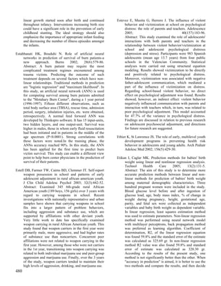 linear growth started soon after birth and continued       Estevez E, Musitu G, Herrero J. The influence of violent
      throughout infancy. Interventions increasing birth size         behavior and victimization at school on psychological
      could have a significant role in the prevention of early        distress: the role of parents and teachers. Adolescence
      childhood stunting. The ideal strategy should also              2005;                                   40(157):183-96.
      emphasize the importance of appropriate infant feeding          Abstract: This study examined the role of adolescents'
      and decreasing the number of illness episodes amongst           interactions with both parents and teachers in the
      the infants.                                                    relationship between violent behavior/victimization at
                                                                      school and adolescent psychological distresss
Estahbanati HK, Bouduhi N. Role of artificial neural                  (depression and stress). Participants were 983 Spanish
     networks in prediction of survival of burn patients-a            adolescents (mean age 13.7 years) from four public
     new      approach.      Burns     2002;     28(6):579-86.        schools in the Valencian Community. Statistical
     Abstract: A burn patient may require the most                    analyses were carried out using structural equation
     complicated treatment regimes encountered among                  modeling. Results showed victimization to be directly
     trauma victims. Predicting the outcome of such                   and positively related to psychological distress.
     treatment depends on several factors which have non-             Moreover, victimization was associated with negative
     linear relationships. Traditional methods in prediction          father-adolescent communication, which mediated a
     are "logistic regression" and "maximum likelihood". In           part of the influence of victimization on distress.
     this study, an artificial neural network (ANN) is used           Regarding school-based violent behavior, no direct
     for computing survival among burn patients admitted              effect on psychological adjustment was found. Results
     to the "Motahary Burn Center", during a 1 year period            showed, however, an indirect effect: violent behavior
     (1996-1997). Fifteen different observations, such as             negatively influenced communication with parents and
     total body surface area (TBSA), rescue time, admission           interaction with teachers which, in turn, was related to
     period, surgery, inhalation injuries, etc. were obtained,        poor psychological adjustment. This model accounted
     retrospectively. A normal feed forward ANN was                   for 47.7% of the variance in psychological distress.
     developed by Thinkspro software. It has 15 input-units,          Findings are discussed in relation to previous research
     two hidden layers, and one output-unit. Survival was             on adolescent psychosocial adjustment, and directions
     higher in males, those in whom early fluid resuscitation         for future research are suggested.
     had been initiated and in patients in the middle of the
     age spectrum (P<0.0001). Strong correlations with           Ethier K, St Lawrence JS. The role of early, multilevel youth
     these factors were noted.In the training phase, the              development programs in preventing health risk
     ANNs accuracy reached 90%. In this study, the ANN                behavior in adolescents and young adults. Arch Pediatr
     has been applied for the first time to predict burn              Adolesc Med 2002; 156(5):429-30.
     victim survival. This study can enable a different view
     point to help burn center physicians in the prediction of   Etikan I, Caglar MK. Prediction methods for babies' birth
     survival of their patients.                                      weight using linear and nonlinear regression analysis.
                                                                      Technol     Health      Care     2005;       13(2):131-5.
Estell DB, Farmer TW, Cairns BD, Clemmer JT. Self-report              Abstract: The aim of this study is to determine more
      weapon possession in school and patterns of early               accurate prediction methods between linear and non-
      adolescent adjustment in rural african american youth.          linear methods for prediction of babies' birth weight
      J Clin Child Adolesc Psychol 2003; 32(3):442-52.                among maternal demographic characteristics. Three
      Abstract: Examined 345 6th-grade rural African                  hundred pregnant women were included in the study.
      American youth (189 boys, 156 girls) over 3 years with          Blood glucose level before and after ingestion of
      regard to carrying weapons in school. Recent                    glucose load, age, body mass index, % of change in
      investigations with nationally representative and urban         weight during pregnancy, height, gestational age,
      samples have shown that carrying weapons in school              parity, and fetal sex were collected as independent
      fits into a larger pattern of problem behaviors,                variables and baby birth weight as dependent variable.
      including aggression and substance use, which are               In linear regression, least squares estimation method
      supported by affiliations with other deviant youth.             was used to estimate parameters. Non-linear regression
      Very little work to date has specifically examined              method was performed using neural network model
      weapon carrying in rural African American youth. This           with multilayer perceptrons, back propagation method
      study found that weapon carriers in the first year were         was preferred as learning algorithm. Coefficient of
      primarily male, more aggressive, and had higher rates           determination, R2, of the linear regression equation
      of substance use than noncarriers. Concurrent peer              was found 59.8% and the standard error of the estimate
      affiliations were not related to weapon carrying in the         was calculated as 325.69 gr. In non-linear regression
      first year. However, among those who were not carriers          method R2 value was also found 59.8% and standard
      in the 1st year, transitioning into weapon carrying was         error of estimate was calculated as 320.30 gr.
      related to both individual marijuana use and peer-group         According to the results of the present study, one
      aggression and marijuana use. Finally, over the 3 years         method is not significantly better than the other. When
      of the study, weapon carriers tended to maintain their          "accuracy in prediction" is aimed, it is better to use the
      high levels of aggression, drinking, and marijuana use.         two methods and compare the results, and then decide
480
 