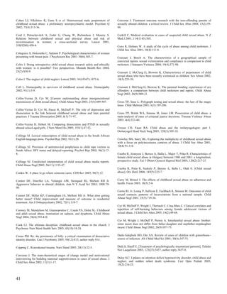 Cohen LJ, Nikiforov K, Gans S et al. Heterosexual male perpetrators of           Corcoran J. Treatment outcome research with the non-offending parents of
childhood sexual abuse: a preliminary neuropsychiatric model. Psychiatr Q        sexually abused children: a critical review. J Child Sex Abus 2004; 13(2):59-
2002; 73(4):313-36.                                                              84.

Coid J, Petruckevitch A, Feder G, Chung W, Richardson J, Moorey S.               Corkill C. Medical evaluation in cases of suspected child sexual abuse. N Z
Relation between childhood sexual and physical abuse and risk of                 Med J 2001; 114(1143):505.
revictimisation in women: a cross-sectional survey. Lancet 2001;
358(9280):450-4.                                                                 Coxe R, Holmes W. A study of the cycle of abuse among child molesters. J
                                                                                 Child Sex Abus 2001; 10(4):111-8.
Colegrave S, Holcombe C, Salmon P. Psychological characteristics of women
presenting with breast pain. J Psychosom Res 2001; 50(6):303-7.                  Craissati J, Beech A. The characteristics of a geographical sample of
                                                                                 convicted rapists: sexual victimization and compliance in comparison to child
Coles J. Doing retrospective child sexual abuse research safely and ethically    molesters. J Interpers Violence 2004; 19(4):371-88.
with women: is it possible? Two perspectives. Monash Bioeth Rev 2004;
23(2):S50-9.                                                                     Craissati J, McClurg G, Browne K. Characteristics of perpetrators of child
                                                                                 sexual abuse who have been sexually victimized as children. Sex Abuse 2002;
Coles J. The neglect of child neglect. Lancet 2003; 361(9367):1475-6.            14(3):225-39.

Coll L. Homeopathy in survivors of childhood sexual abuse. Homeopathy            Craissati J, McClurg G, Browne K. The parental bonding experiences of sex
2002; 91(1):3-9.                                                                 offenders: a comparison between child molesters and rapists. Child Abuse
                                                                                 Negl 2002; 26(9):909-21.
Collin-Vezina D, Cyr M. [Current understanding about intergenerational
transmission of child sexual abuse]. Child Abuse Negl 2003; 27(5):489-507.       Cross TP, Saxe L. Polygraph testing and sexual abuse: the lure of the magic
                                                                                 lasso. Child Maltreat 2001; 6(3):195-206.
Collin-Vezina D, Cyr M, Pauze R, McDuff P. The role of depression and
dissociation in the link between childhood sexual abuse and later parental       Cross TP, Walsh WA, Simone M, Jones LM. Prosecution of child abuse: a
practices. J Trauma Dissociation 2005; 6(1):71-97.                               meta-analysis of rates of criminal justice decisions. Trauma Violence Abuse
                                                                                 2003; 4(4):323-40.
Collin-Vezina D, Hebert M. Comparing dissociation and PTSD in sexually
abused school-aged girls. J Nerv Ment Dis 2005; 193(1):47-52.                    Crouse CD, Faust RA. Child abuse and the otolaryngologist: part I.
                                                                                 Otolaryngol Head Neck Surg 2003; 128(3):305-10.
Collings SJ. Lexical redescription of child sexual abuse in the South African
English-language press. Psychol Rep 2002; 91(1):28.                              Crowley MS, Seery BL. Exploring the multiplicity of childhood sexual abuse
                                                                                 with a focus on polyincestuous contexts of abuse. J Child Sex Abus 2001;
Collings SJ. Provision of antiretroviral prophylaxis to child rape victims in    10(4):91-110.
South Africa: HIV status and delayed reporting. Psychol Rep 2005; 96(1):17-
8.                                                                               Csorba R, Aranyosi J, Borsos A, Balla L, Major T, Poka R. Characteristics of
                                                                                 female child sexual abuse in Hungary between 1986 and 2001: a longitudinal,
Collings SJ. Unsolicited interpretation of child sexual abuse media reports.     prospective study. Eur J Obstet Gynecol Reprod Biol 2005; 120(2):217-21.
Child Abuse Negl 2002; 26(11):1135-47.
                                                                                 Csorba R, Poka R, Szekely P, Borsos A, Balla L, Olah E. [Child sexual
Conkis W. A place to go where someone cares. CDS Rev 2003; 96(7):12.             abuse]. Orv Hetil 2004; 145(5):223-7.


Connor DF, Doerfler LA, Volungis AM, Steingard RJ, Melloni RH Jr.                Curry M, Bristol J. The effects of childhood sexual abuse on adherence and
Aggressive behavior in abused children. Ann N Y Acad Sci 2003; 1008:79-          health. Focus 2003; 18(5):5-6.
90.
                                                                                 Curtis RL Jr, Leung P, Sullivan E, Eschbach K, Stinson M. Outcomes of child
Connor DF, Miller KP, Cunningham JA, Melloni RH Jr. What does getting            sexual contacts: patterns of incarcerations from a national sample. Child
better mean? Child improvement and measure of outcome in residential             Abuse Negl 2001; 25(5):719-36.
treatment. Am J Orthopsychiatry 2002; 72(1):110-7.
                                                                                 Cyr M, McDuff P, Wright J, Theriault C, Cinq-Mars C. Clinical correlates and
Conway M, Mendelson M, Giannopoulos C, Csank PA, Holm SL. Childhood              repetition of self-harming behaviors among female adolescent victims of
and adult sexual abuse, rumination on sadness, and dysphoria. Child Abuse        sexual abuse. J Child Sex Abus 2005; 14(2):49-68.
Negl 2004; 28(4):393-410.
                                                                                 Cyr M, Wright J, McDuff P, Perron A. Intrafamilial sexual abuse: brother-
Cook LJ. The ultimate deception: childhood sexual abuse in the church. J         sister incest does not differ from father-daughter and stepfather-stepdaughter
Psychosoc Nurs Ment Health Serv 2005; 43(10):18-24.                              incest. Child Abuse Negl 2002; 26(9):957-73.


Coons PM. Re: the persistence of folly: a critical examination of dissociative   Dada-Adegbola HO, Oni AA. Review of cases of children with gonorrhoea--
identity disorder. Can J Psychiatry 2005; 50(12):813; author reply 814.          source of infection. Afr J Med Med Sci 2001; 30(4):347-51.


Copping C. Reawakened trauma. Nurs Stand 2005; 20(13):32-3.                      Dahl S, Hauff E. [Treatment of psychologically traumatised patients]. Tidsskr
                                                                                 Nor Laegeforen 2003; 123(23):3437; author reply 3437-8.
Corcoran J. The trans-theoretical stages of change model and motivational
interviewing for building maternal supportiveness in cases of sexual abuse. J    Daley KC. Updates on attention deficit hyperactivity disorder, child abuse and
Child Sex Abus 2002; 11(3):1-17.                                                 neglect, and sudden infant death syndrome. Curr Opin Pediatr 2003;
                                                                                 15(2):216-25.



41
 