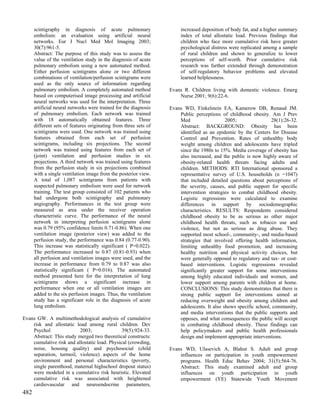 scintigraphy in diagnosis of acute pulmonary                     increased deposition of body fat, and a higher summary
      embolism: an evaluation using artificial neural                  index of total allostatic load. Previous findings that
      networks. Eur J Nucl Med Mol Imaging 2003;                       children who face more cumulative risk have greater
      30(7):961-5.                                                     psychological distress were replicated among a sample
      Abstract: The purpose of this study was to assess the            of rural children and shown to generalize to lower
      value of the ventilation study in the diagnosis of acute         perceptions of self-worth. Prior cumulative risk
      pulmonary embolism using a new automated method.                 research was further extended through demonstration
      Either perfusion scintigrams alone or two different              of self-regulatory behavior problems and elevated
      combinations of ventilation/perfusion scintigrams were           learned helplessness.
      used as the only source of information regarding
      pulmonary embolism. A completely automated method           Evans R. Children living with domestic violence. Emerg
      based on computerised image processing and artificial           Nurse 2001; 9(6):22-6.
      neural networks was used for the interpretation. Three
      artificial neural networks were trained for the diagnosis   Evans WD, Finkelstein EA, Kamerow DB, Renaud JM.
      of pulmonary embolism. Each network was trained                 Public perceptions of childhood obesity. Am J Prev
      with 18 automatically obtained features. Three                  Med                   2005;                28(1):26-32.
      different sets of features originating from three sets of       Abstract: BACKGROUND: Obesity has been
      scintigrams were used. One network was trained using            identified as an epidemic by the Centers for Disease
      features obtained from each set of perfusion                    Control and Prevention. Rates of unhealthy body
      scintigrams, including six projections. The second              weight among children and adolescents have tripled
      network was trained using features from each set of             since the 1980s to 15%. Media coverage of obesity has
      (joint) ventilation and perfusion studies in six                also increased, and the public is now highly aware of
      projections. A third network was trained using features         obesity-related health threats facing adults and
      from the perfusion study in six projections combined            children. METHODS: RTI International sponsored a
      with a single ventilation image from the posterior view.        representative survey of U.S. households (n =1047)
      A total of 1,087 scintigrams from patients with                 that included detailed questions about perceptions of
      suspected pulmonary embolism were used for network              the severity, causes, and public support for specific
      training. The test group consisted of 102 patients who          intervention strategies to combat childhood obesity.
      had undergone both scintigraphy and pulmonary                   Logistic regressions were calculated to examine
      angiography. Performances in the test group were                differences in support by sociodemographic
      measured as area under the receiver operation                   characteristics. RESULTS: Respondents considered
      characteristic curve. The performance of the neural             childhood obesity to be as serious as other major
      network in interpreting perfusion scintigrams alone             childhood health threats, such as tobacco use and
      was 0.79 (95% confidence limits 0.71-0.86). When one            violence, but not as serious as drug abuse. They
      ventilation image (posterior view) was added to the             supported most school-, community-, and media-based
      perfusion study, the performance was 0.84 (0.77-0.90).          strategies that involved offering health information,
      This increase was statistically significant ( P=0.022).         limiting unhealthy food promotion, and increasing
      The performance increased to 0.87 (0.81-0.93) when              healthy nutrition and physical activity choices, but
      all perfusion and ventilation images were used, and the         were generally opposed to regulatory and tax- or cost-
      increase in performance from 0.79 to 0.87 was also              based interventions. Logistic regressions revealed
      statistically significant ( P=0.016). The automated             significantly greater support for some interventions
      method presented here for the interpretation of lung            among highly educated individuals and women, and
      scintigrams shows a significant increase in                     lower support among parents with children at home.
      performance when one or all ventilation images are              CONCLUSIONS: This study demonstrates that there is
      added to the six perfusion images. Thus, the ventilation        strong public support for interventions aimed at
      study has a significant role in the diagnosis of acute          reducing overweight and obesity among children and
      lung embolism.                                                  adolescents. It also shows specific school, community,
                                                                      and media interventions that the public supports and
Evans GW. A multimethodological analysis of cumulative                opposes, and what consequences the public will accept
    risk and allostatic load among rural children. Dev                in combating childhood obesity. These findings can
    Psychol               2003;                39(5):924-33.          help policymakers and public health professionals
    Abstract: This study merged two theoretical constructs:           design and implement appropriate interventions.
    cumulative risk and allostatic load. Physical (crowding,
    noise, housing quality) and psychosocial (child               Evans WD, Ulasevich A, Blahut S. Adult and group
    separation, turmoil, violence) aspects of the home                influences on participation in youth empowerment
    environment and personal characteristics (poverty,                programs. Health Educ Behav 2004; 31(5):564-76.
    single parenthood, maternal highschool dropout status)            Abstract: This study examined adult and group
    were modeled in a cumulative risk heuristic. Elevated             influences on youth participation in youth
    cumulative risk was associated with heightened                    empowerment (YE) Statewide Youth Movement
    cardiovascular and neuroendocrine parameters,
482
 