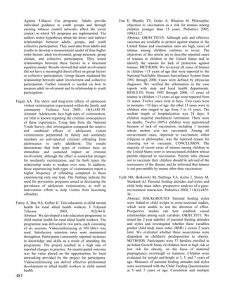 Against Tobacco Use programs. Adults provide               Fair E, Murphy TV, Golaz A, Wharton M. Philosophic
      individual guidance to youth groups and through                 objection to vaccination as a risk for tetanus among
      existing tobacco control networks affect the social             children younger than 15 years. Pediatrics 2002;
      context in which YE programs are implemented. The               109(1):E2.
      authors tested hypotheses about the direct and indirect         Abstract: OBJECTIVES: Although safe and effective
      relationships between adults, groups, and youth                 vaccines are available to protect against tetanus in the
      collective participation. They used data from adults and        United States and vaccination rates are high, cases of
      youths to develop a measurement model of four higher            tetanus among children continue to occur. The
      order factors: adult involvement, group structure, group        objectives of this article are to describe reported cases
      climate, and collective participation. They tested              of tetanus in children in the United States and to
      relationships between these factors in a structural             identify the reasons for lack of protection against
      equation model. Results showed that adult involvement           tetanus. METHODS: We reviewed all cases of tetanus
      did not have a meaningful direct effect on group factors        in children <15 years of age that were reported to the
      or collective participation. Group factors mediated the         National Notifiable Diseases Surveillance System from
      relationship between adult involvement and collective           1992 through 2000. Cases were defined by physician
      participation. Further research is needed on how to             diagnosis. We verified the information in the case
      measure adult involvement and its relationship to youth         reports with state and local health departments.
      participation.                                                  RESULTS: From 1992 through 2000, 15 cases of
                                                                      tetanus in children <15 years of age were reported from
Fagan AA. The short- and long-term effects of adolescent              11 states. Twelve cases were in boys. Two cases were
    violent victimization experienced within the family and           in neonates <10 days of age; the other 13 cases were in
    community. Violence Vict 2003; 18(4):445-59.                      children who ranged in age from 3 to 14 years. The
    Abstract: Adolescents face high rates of victimization,           median length of hospitalization was 28 days; 8
    yet little is known regarding the criminal consequences           children required mechanical ventilation. There were
    of these experiences. Using data from the National                no deaths. Twelve (80%) children were unprotected
    Youth Survey, this investigation compared the relative            because of lack of vaccination, including 1 neonate
    and combined effects of adolescent violent                        whose mother was not vaccinated. Among all
    victimization perpetrated by family and nonfamily                 unvaccinated cases, objection to vaccination, either
    members on self-reported criminal offending from                  religious or philosophic, was the reported reason for
    adolescence to early adulthood. The results                       choosing not to vaccinate. CONCLUSION: The
    demonstrate that both types of violence have an                   majority of recent cases of tetanus among children in
    immediate and sustained impact on criminal                        the United States were in unvaccinated children whose
    involvement, although the effect is somewhat stronger             parents objected to vaccination. Parents who choose
    for nonfamily victimization, and for both types, the              not to vaccinate their children should be advised of the
    relationship tends to weaken over time. In addition,              seriousness of the disease and be informed that tetanus
    those experiencing both types of victimization report a           is not preventable by means other than vaccination.
    higher frequency of offending compared to those
    experiencing only one type. The findings indicate the        Faith MS, Berkowitz RI, Stallings VA, Kerns J, Storey M,
    need for prevention programs aimed at decreasing the              Stunkard AJ. Parental feeding attitudes and styles and
    prevalence of adolescent victimization, as well as                child body mass index: prospective analysis of a gene-
    intervention efforts to help victims from becoming                environment interaction. Pediatrics 2004; 114(4):e429-
    offenders.                                                        36.
                                                                      Abstract: BACKGROUND: Parental feeding styles
Fahey A, Day NA, Gelber H. Tele-education in child mental             were linked to child weight in cross-sectional studies,
    health for rural allied health workers. J Telemed                 which were unable to test the direction of effect.
    Telecare                 2003;                9(2):84-8.          Prospective studies can best establish causal
    Abstract: We developed a tele-education programme in              relationships among such variables. OBJECTIVE: We
    child mental health for rural allied health workers. The          tested the 2-year stability of parental feeding attitudes
    programme was delivered in two parts, each consisting             and styles and investigated whether these variables
    of six sessions. Videoconferencing at 384 kbit/s was              predict child body mass index (BMI) z scores 2 years
    used. Satisfactory retention rates were maintained                later. We evaluated whether these associations were
    throughout. Participants consistently reported increases          dependent on children's predisposition to obesity.
    in knowledge and skills as a result of attending the              METHODS: Participants were 57 families enrolled in
    programme. The project resulted in a high rate of                 an Infant Growth Study of children born at high risk or
    reported changes to practice. An unanticipated outcome            low risk for obesity, on the basis of maternal
    was the value placed on the opportunities for local               prepregnancy overweight or leanness. Children were
    networking provided by the project for participants.              evaluated for weight and height at 3, 5, and 7 years of
    Videoconferencing can deliver effective professional              age. Measures of parental feeding attitudes and styles
    development to allied health workers in child mental              were ascertained with the Child Feeding Questionnaire
    health.                                                           at 5 and 7 years of age. Correlation and multiple
483
 