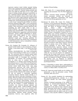 regression analyses tested whether parental feeding              duration of breast-feeding.
      styles at age 5 predicted increased child BMI z scores 2
      years later. RESULTS: Parental feeding attitudes and        Fallot RD, Harris M. A trauma-informed approach to
      styles were stable for child ages of 5 to 7 years. With          screening and assessment. New Dir Ment Health Serv
      respect to feeding attitudes, perceived responsibility at        2001;                                        (89):23-31.
      age 5 predicted reduced child BMI z scores at age 7              Abstract: Universal trauma screening and specific
      among low-risk families, whereas child weight concern            trauma assessment methods are necessary to
      and perceived child weight predicted increased child             developing collaborative relationships with trauma
      BMI z scores among high-risk families. With respect to           survivors and offering appropriate services.
      feeding styles, monitoring predicted reduced child BMI
      z scores at age 7 among low-risk children. In contrast,     Fals-Stewart W, Kelley ML, Cooke CG, Golden JC.
      restriction predicted higher BMI z scores and pressure           Predictors of the psychosocial adjustment of children
      to eat predicted reduced BMI z scores among high-risk            living in households of parents in which fathers abuse
      children. These associations remained significant after          drugs: the effects of postnatal parental exposure.
      controlling for child weight status at age 3.                    Addict         Behav         2003;        28(6):1013-31.
      CONCLUSIONS: The relationship between parental                   Abstract: The purpose of this study was to examine the
      feeding styles and child BMI z scores depends on child           relationship between the psychosocial adjustment of
      obesity predisposition, suggesting a gene-environment            children living in households of parents (N=112) in
      interaction. Among children predisposed to obesity,              which fathers were entering treatment for substance
      elevated child weight appears to elicit restrictive              abuse and the following sets of variables: (a) parents'
      feeding practices, which in turn may produce                     sociodemographic characteristics, (b) parents' dyadic
      additional weight gain. Parenting guidelines for                 adjustment, (c) fathers' substance use severity, and (d)
      overweight prevention may benefit from consideration             parents' psychological adjustment. Mothers did not
      of child characteristics such as vulnerability to obesity        meet current criteria for a psychoactive substance use
      and current weight status.                                       disorder on alcohol or other drugs; moreover, based on
                                                                       reports by parents, none of the children was not
Falceto OG, Giugliani ER, Fernandes CL. Influence of                   exposed prenatally to illicit drugs. Results of
     parental mental health on early termination of breast-            hierarchical-by-blocks regression analyses revealed
     feeding: a case-control study. J Am Board Fam Pract               that each of the variable sets made a significant unique
     2004;                                      17(3):173-83.          contribution to the prediction of children's psychosocial
     Abstract: BACKGROUND: The WHO recommends                          adjustment. Furthermore, the following variables
     exclusive breast-feeding for babies up to 6 months of             within the sets were also found to be significant: (a)
     age. The association between maternal mental health               parents' age, (b) weekly family income, (c) frequency
     and breast-feeding duration is contradictory. This is a           of male-to-female physical aggression between the
     case-control study to investigate this association.               parents, (d) frequency of fathers' substance use during
     METHODS: 153 families with 4-month-old babies                     the previous year, (e) diagnosis of antisocial
     from an urban area in southern Brazil were                        personality disorder of fathers, and (f) mothers' level of
     investigated: in 51 families, breast-feeding had being            psychological distress.
     discontinued (cases); in 102, babies were being breast-
     fed (controls). Two researchers evaluated maternal and       Fanslow J. Responding to partner abuse: understanding its
     paternal mental health during home visits using                   consequences, and recognising the global and historical
     semistructured interviews and scales. RESULTS:                    context. N Z Med J 2004; 117(1202):U1073.
     Disorders were found in 59% of case mothers versus
     48% of control mothers. Depression was the most              Faraone SV. Improving mental health care for children and
     prevalent disorder affecting both mothers and fathers.            adolescents: a role for prevention science. World
     We did not identify a statistically significant                   Psychiatry 2005; 4(3):155-6.
     association between maternal mental disorder at 4
     months after delivery and early termination of breast-       Faraone SV. The scientific foundation for understanding
     feeding. When the mother had mental problems during               attention-deficit/hyperactivity disorder as a valid
     the first month after delivery, however, she was twice            psychiatric disorder. Eur Child Adolesc Psychiatry
     as likely to interrupt breast-feeding. Among the                  2005;                                        14(1):1-10.
     mothers with mental disorders during puerperium, 76%              Abstract: Continued questioning of the validity of a
     still had the problem 4 months postpartum. An                     diagnosis of attention-deficit/hyperactivity disorder
     association was observed between maternal and                     (ADHD) has created uncertainties about its
     paternal mental health. CONCLUSIONS: Parental                     management in the minds of many clinicians and the
     mental health does not seem to be associated with                 public. Inaccurate beliefs about the validity of ADHD
     breast-feeding at 4 months in this culture setting where          hinder the clinical care of many ADHD patients and
     most mothers have good family and social support for              lead to confusion about the need to seek out or accept
     breast-feeding. Maternal mental disorders during                  treatment. Critics describe ADHD as a diagnosis used
     puerperium, however, may negatively affect the
484
 