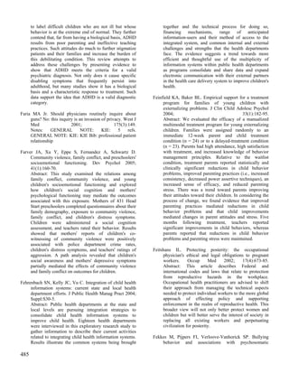 to label difficult children who are not ill but whose           together and the technical process for doing so,
      behavior is at the extreme end of normal. They further          financing mechanisms, range of anticipated
      contend that, far from having a biological basis, ADHD          information-users and their method of access to the
      results from poor parenting and ineffective teaching            integrated system, and common internal and external
      practices. Such attitudes do much to further stigmatize         challenges and strengths that the health departments
      patients and their families and increase the burden of          face. The evidence suggests a trend towards more
      this debilitating condition. This review attempts to            efficient and thoughtful use of the multiplicity of
      address these challenges by presenting evidence to              information systems within public health departments
      show that ADHD meets the criteria for a valid                   as programs consolidate and share data and expand
      psychiatric diagnosis. Not only does it cause specific          electronic communication with their external partners
      disabling symptoms that frequently persist into                 in the health care delivery system to improve children's
      adulthood, but many studies show it has a biological            health.
      basis and a characteristic response to treatment. Such
      data support the idea that ADHD is a valid diagnostic      Feinfield KA, Baker BL. Empirical support for a treatment
      category.                                                       program for families of young children with
                                                                      externalizing problems. J Clin Child Adolesc Psychol
Faria MA Jr. Should physicians routinely inquire about                2004;                                      33(1):182-95.
     guns? No: this inquiry is an invasion of privacy. West J         Abstract: We evaluated the efficacy of a manualized
     Med                  2001;                   175(3):149.         multimodal treatment program for young externalizing
     Notes:     GENERAL         NOTE:      KIE:     5    refs.        children. Families were assigned randomly to an
     GENERAL NOTE: KIE: KIE Bib: professional patient                 immediate 12-week parent and child treatment
     relationship                                                     condition (n = 24) or to a delayed-treatment condition
                                                                      (n = 23). Parents had high attendance, high satisfaction
Farver JA, Xu Y, Eppe S, Fernandez A, Schwartz D.                     with treatment, and increased knowledge of behavior
     Community violence, family conflict, and preschoolers'           management principles. Relative to the waitlist
     socioemotional functioning. Dev Psychol 2005;                    condition, treatment parents reported statistically and
     41(1):160-70.                                                    clinically significant reductions in child behavior
     Abstract: This study examined the relations among                problems, improved parenting practices (i.e., increased
     family conflict, community violence, and young                   consistency, decreased power assertive techniques), an
     children's socioemotional functioning and explored               increased sense of efficacy, and reduced parenting
     how children's social cognition and mothers'                     stress. There was a trend toward parents improving
     psychological functioning may mediate the outcomes               their attitudes toward their children. In considering the
     associated with this exposure. Mothers of 431 Head               process of change, we found evidence that improved
     Start preschoolers completed questionnaires about their          parenting practices mediated reductions in child
     family demography, exposure to community violence,               behavior problems and that child improvements
     family conflict, and children's distress symptoms.               mediated changes in parent attitudes and stress. Five
     Children were administered a social cognition                    months following treatment, teachers reported
     assessment, and teachers rated their behavior. Results           significant improvements in child behaviors, whereas
     showed that mothers' reports of children's co-                   parents reported that reductions in child behavior
     witnessing of community violence were positively                 problems and parenting stress were maintained.
     associated with police department crime rates,
     children's distress symptoms, and teachers' ratings of      Feitshans IL. Protecting posterity: the occupational
     aggression. A path analysis revealed that children's             physician's ethical and legal obligations to pregnant
     social awareness and mothers' depressive symptoms                workers.      Occup      Med     2002;     17(4):673-85.
     partially mediated the effects of community violence             Abstract: This article describes Federal and
     and family conflict on outcomes for children.                    international codes and laws that relate to protection
                                                                      from reproductive hazards in the workplace.
Fehrenbach SN, Kelly JC, Vu C. Integration of child health            Occupational health practitioners are advised to shift
     information systems: current state and local health              their approach from managing the technical aspects
     department efforts. J Public Health Manag Pract 2004;            needed to protect individual workers to the more global
     Suppl:S30-5.                                                     approach of effecting policy and supporting
     Abstract: Public health departments at the state and             enforcement in the realm of reproductive health. This
     local levels are pursuing integration strategies to              broader view will not only better protect women and
     consolidate child health information systems to                  children but will better serve the interest of society in
     improve child health. Eighteen health departments                replacing all existing workers and perpetuating
     were interviewed in this exploratory research study to           civilization for posterity.
     gather information to describe their current activities
     related to integrating child health information systems.    Fekkes M, Pijpers FI, Verloove-Vanhorick SP. Bullying
     Results illustrate the common systems being brought             behavior and associations with psychosomatic

485
 