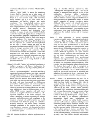 complaints and depression in victims. J Pediatr 2004;           study of stressful chilhood experiences]. Prax
      144(1):17-22.                                                   Kinderpsychol Kinderpsychiatr 2003; 52(8):547-59.
      Abstract: OBJECTIVES: To assess the association                 Abstract: A population-based analysis of over 17,000
      between bullying behavior and a wide variety of                 middle-class       American     adults      undergoing
      psychosomatic health complaints and depression.Study            comprehensive, biopsychosocial medical evaluation
      design In a cross-sectional study, 2766 elementary              indicates that three common categories of addiction are
      school children age 9 to 12 years filled out a                  strongly related in a proportionate manner to several
      questionnaire on bullying behavior and health                   specific categories of adverse experiences during
      complaints. Three groups-bullied children, active               childhood. This, coupled with related information,
      bullies, and children who both bully and are bullied-           suggests that the basic cause of addiction is
      were compared with the group of children not involved           predominantly experience-dependent during childhood
      in bullying behavior. Subsequently, risks for                   and not substance-dependent. This challenge to the
      psychosomatic symptoms and depression were                      usual concept of the cause of addictions has significant
      calculated by means of odds ratios. RESULTS: Bully              implications for medical practice and for treatment
      victims had significantly higher chances for depression         programs.
      and psychosomatic symptoms compared with children
      not involved in bullying behavior. Odds ratios were as     Felitti VJ. [The relationship of adverse childhood
      follows: headache, 3.0; sleeping problems, 2.4;                  experiences to adult health: Turning gold into lead]. Z
      abdominal pain, 3.2; bed-wetting, 2.9; feeling tired,            Psychosom Med Psychother 2002; 48(4):359-69.
      3.4; and depression, 7.7. Children who actively bullied          Abstract: The Adverse Childhood Experiences (ACE)
      did not have a higher chance for most of the                     Study is a long term, in-depth analysis of over 17,000
      investigated health symptoms. CONCLUSIONS: Being                 adult Americans, matching their current health status
      bullied is strongly associated with a wide range of              against adverse childhood experiences that occurred on
      psychosomatic symptoms and depression. These                     average a half-century earlier. We found that such
      associations are similar to the complaints known to be           adverse childhood experiences are quite common
      associated with child abuse. Therefore, when such                although typically concealed and unrecognized; that
      health complaints are presented, pediatricians and other         they still have a profound effect a half century later,
      health care workers should also be aware of the                  although now transmutated from psychosocial
      possibility that a child is being bullied to take                experience into organic disease; and that they are the
      preventive measures.                                             main determinant of the health and social well-being of
                                                                       the nation. Our findings are of direct importance to the
Feldman R, Klein PS. Toddlers' self-regulated compliance to            everyday practice of medicine and psychiatry because
    mothers, caregivers, and fathers: implications for                 they indicate that much of what is recognized as
    theories of socialization. Dev Psychol 2003; 39(4):680-            common in adult medicine is the result of what is not
    92.                                                                recognized in childhood. The ACE Study challenges as
    Abstract: To compare children's socialized behavior to             superficial the current conceptions of depression and
    parents and nonparental agents, this study examined                addiction, showing them to have a very strong dose-
    self-regulated compliance to mothers and caregivers--              response relationship to antecedent life experiences.
    an early form of internalization--in 90 toddlers, half of
    whom were also observed with fathers. Adults were            Felland L, Benoit AM. Communities play key role in
    observed in play, teaching, and discipline sessions with          extending public health insurance to children. Issue
    the child and were interviewed on child-rearing                   Brief Cent Stud Health Syst Change 2001; (44):1-4.
    philosophies. Child cognition and emotion regulation              Abstract: Nearly all low-income children are now
    were assessed, and naturalistic observations were                 eligible for public health insurance coverage through
    conducted at child-care locations. Mean-level and rank-           Medicaid or the State Children's Health Insurance
    order stability were found in child compliance to the 3           Program (SCHIP), but millions of eligible children still
    adults. Child emotion regulation and adult warm                   lack coverage. Increasingly, states have turned to local
    control in a discipline situation were related to self-           communities to assist with SCHIP outreach. The
    regulated compliance to the mother, caregiver, and                Center for Studying Health System Change's (HSC)
    father. Compliance to parents correlated with parental            recent site visits to 12 nationally representative
    sensitivity and philosophies, and compliance to the               communities found many organizations not
    caregiver correlated with child cognition and social              traditionally involved in public health insurance
    involvement when child-care quality was controlled.               activities--such as schools, employers and religious and
    Maternal sensitivity and warm control discipline                  community groups--playing important outreach roles.
    predicted compliance to the caregiver but not vice                Local social service agencies, health departments and
    versa. Results are consistent with theoretical positions          providers also are helping children gain coverage. For
    on the generalization of socialization from the mother            policy makers seeking to increase enrollment, these
    to nonmaternal agents.                                            community efforts offer a valuable road map. Local
                                                                      SCHIP outreach generally is considered successful but
Felitti VJ. [Origins of addictive behavior: evidence from a           is costly. And, state budget shortfalls and reduced
486
 