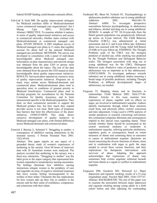 federal SCHIP funding could threaten outreach efforts.    Ferdinand RF, Blum M, Verhulst FC. Psychopathology in
                                                                     adolescence predicts substance use in young adulthood.
Felt-Lisk S, Gold MR. Do quality improvement strategies              Addiction              2001;             96(6):861-70.
     for Medicaid enrollees differ in Medicaid-dominant              Abstract: AIMS: To investigate prospective
     versus commercial managed care organizations? Am J              associations between psychopathology in adolescence
     Manag          Care         2003;         9(12):806-16.         and tobacco, alcohol and drug use in young adulthood.
     Abstract: OBJECTIVE: To examine whether it matters,             DESIGN: A sample of 787 10-14-year-olds from the
     in terms of quality improvement initiatives and access          Dutch general population was prospectively followed-
     to commercial networks, whether states contract with            up across an 8-year interval. The Child Behavior
     Medicaid-dominant or commercial managed care                    Checklist (CBCL) was administered at initial
     plans. STUDY DESIGN: A 2001 telephone survey of                 assessment, and at 2- and 4-year follow-ups. Substance
     Medicaid managed care plans in 11 states that together          abuse was assessed with the Young Adult Self-Report
     account for about half of the national Medicaid                 (YASR) at 8-year follow-up. FINDINGS: The Thought
     managed care enrollment. METHODS: The survey was                Problems scale of the CBCL was the strongest
     developed in consultation with a panel of individuals           predictor of alcohol use, while smoking was predicted
     knowledgeable about Medicaid managed care.                      by the Thought Problems and Delinquent Behavior
     Information on plan characteristics and network design          scales. The strongest association with drug use in
     was obtained from the plan CEO or person most                   young adulthood was for the CBCL Delinquent
     knowledgeable about the topics. The rest of the data            Behavior scale. Predictive value of predictors in early
     were obtained from the person the CEO named as most             adolescence was as important as in late adolescence.
     knowledgeable about quality improvement initiatives.            CONCLUSION: To investigate pathways towards
     RESULTS: Surveyed plans reported an extensive array             substance use in young adulthood, studies assessing a
     of quality improvement initiatives. Programs are in             broad range of possible predictors, including Thought
     many ways similar across Medicaid-dominant and                  Problems, at different developmental stages of
     commercial plans. Medicaid-dominant plans tend to               adolescence, are needed.
     specialize more in conditions of greatest priority to
     Medicaid beneficiaries. Commercial plans tend to           Ferguson TJ. Mapping shame and its functions in
     develop programs for accreditation by the National              relationships. Child Maltreat 2005; 10(4):377-86.
     Committee for Quality Assurance, and to limit                   Abstract: Articles in this issue examine how
     measurement specific to the Medicaid population. They           experiences of shame, together with its effects on
     draw on their commercial networks to support the                anger, are involved in maltreatment's sequelae. Authors
     Medicaid product line, but how much they expand                 identify mechanisms through which these emotions
     provider access is not clear. Both types of programs            result from, and adversely affect, victims' concurrent
     face barriers that limit the effectiveness of the plans'        and later adjustment. Using Leary's (1999) analysis of
     initiatives. CONCLUSION: This study shows                       similar paradoxes in research concerning self-esteem,
     extensive development of quality initiatives in                 this commentary pinpoints dilemmas and consequences
     Medicaid managed care plans, with limited differences           implied in this special issue regarding shame. These
     across Medicaid-dominant and commercial plans.                  include whether shame should be accentuated as the
                                                                     central emotional mediator or moderator in
Fenwick J, Barclay L, Schmied V. Struggling to mother: a             maltreatment sequelae, inferring particular attributions,
    consequence of inhibitive nursing interactions in the            regulatory goals, or consequences based on extant
    neonatal nursery. J Perinat Neonatal Nurs 2001;                  measures of shame and construing these as outcomes
    15(2):49-64.                                                     or causes in maltreatment sequelae. Questions are
    Abstract: This paper reports on one aspect of a                  raised concerning the diverse functions of shame, alone
    grounded theory study of women's experiences of                  and in combination with anger or guilt, the steps
    mothering in the nursery. Over 60 hours of interview             needed to reveal these various functions, and their
    data with 28 Australian women were analyzed. The                 implications for therapeutic interventions with
    analysis revealed that mothering in the nursery was a            survivors of abuse. Adopting this approach
    three-way interaction. "Struggling to mother" was the            acknowledges that expressions of shame may
    label given to the major category that represented how           sometimes help victims negotiate relational hazards
    women responded to unsatisfactory nursing encounters.            and treats shame as a signal or coeffect in maltreatment
    The findings illuminate how inhibitive nursing                   sequelae.
    interactions relegate women to the periphery of care
    and engender an array of negative emotional responses       Fergusson DM, Goodwin RD, Horwood LJ. Major
    that leave women feeling inconsequential to the                  depression and cigarette smoking: results of a 21-year
    welfare of their infant. Ultimately this has implications        longitudinal study. Psychol Med 2003; 33(8):1357-67.
    for how women take up their role as mothers in the               Abstract: BACKGROUND: The aim of this paper was
    nursery and for their sense of confidence, competence,           to examine the association between major depression
    and connection with their infant.                                and cigarette smoking among young adults in a birth
                                                                     cohort before and after adjusting for confounding
487
 
