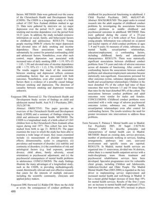 factors. METHOD: Data were gathered over the course              childhood for psychosocial functioning in adulthood. J
      of the Christchurch Health and Development Study                 Child Psychol Psychiatry 2005; 46(8):837-49.
      (CHDS). The CHDS is a longitudinal study of a birth              Abstract: BACKGROUND: This paper seeks to extend
      cohort of 1265 New Zealand children studied to age               research into the adult sequelae of childhood conduct
      21. Data were gathered by interview on: (a) major                problems by investigating the associations between
      depression over the period 16-21 years; (h) daily                conduct problems in middle childhood and
      smoking and nicotine dependence over the period from             psychosocial outcomes in adulthood. METHOD: Data
      16-21 years. In addition, the study included extensive           were gathered during the course of a 25-year
      information on social, family, and behavioural factors           longitudinal study of a birth cohort of New Zealand
      in childhood and adolescence. RESULTS: Young                     young people. Information was collected on: a) parent
      people meeting DSM-IV criteria for major depression              and teacher reports of child conduct problems at ages
      had elevated rates of daily smoking and nicotine                 7, 8 and 9 years; b) measures of crime, substance use,
      dependence. These associations were reduced                      mental       health,      sexual/partner    relationships,
      substantially by control for potential confounding child         education/employment; c) confounding factors,
      and adolescent factors. Nonetheless, even after such             including childhood, family and educational
      control, major depression was associated with                    characteristics. RESULTS: There were statistically
      increased rates of daily smoking (IRR = 1.19; 95% CI             significant associations between childhood conduct
      = 1.03, 1.39) and elevated rates of nicotine dependence          problems from 7-9 years and risks of adverse outcomes
      (OR = 1.75; 95% CI = 1.13, 2.70). CONCLUSIONS:                   across all domains of functioning. After control for
      The results suggest that much of the association                 confounding factors the associations between conduct
      between smoking and depression reflects common                   problems and education/employment outcomes became
      confounding factors that are associated with both                statistically non-significant. Associations persisted for
      outcomes. Nonetheless, even after control for these              other outcomes (crime, substance dependence, mental
      factors there is evidence of a possible causal linkage           health and sexual/partner relationships). Children in the
      between smoking and depression. The direction of                 most disturbed 5% of the cohort had rates of these
      causality between smoking and depression remains                 outcomes that were between 1.5 and 19 times higher
      unknown.                                                         than rates for the least disturbed 50% of the cohort. The
                                                                       associations between conduct problems and adult
Fergusson DM, Horwood LJ. The Christchurch Health and                  outcomes were similar for males and females.
     Development Study: review of findings on child and                CONCLUSIONS: Childhood conduct problems were
     adolescent mental health. Aust N Z J Psychiatry 2001;             associated with a wide range of adverse psychosocial
     35(3):287-96.                                                     outcomes (crime, substance use, mental health,
     Abstract: OBJECTIVE: This paper provides an                       sexual/partner relationships) even after control for
     overview of the Christchurch Health and Development               confounding factors. The results reinforce the need for
     Study (CHDS) and a summary of findings relating to                greater investment into interventions to address these
     child and adolescent mental health. METHOD: The                   problems.
     CHDS is a longitudinal study of a birth cohort of 1265
     children born in the Christchurch (New Zealand) urban        Ferre Navarete F, Palanca I. Mental health care in Madrid.
     region during mid 1977. This cohort has now been                  Eur Psychiatry 2005; 20 Suppl 2:S279-84.
     studied from birth to age 21. RESULTS: The paper                  Abstract: AIM: To describe principles and
     examines the ways in which the study has been able to             characteristics of mental health care in Madrid.
     examine a wide range of issues. Key issues examined               METHOD: Based on existing data, service provision,
     include: (i) measurement of disorder (respondent                  number of professionals working in services, funding
     effects; dimensionality; scales vs categories); (ii)              arrangements, pathways into care, user/carer
     prevalence and treatment of disorder; (iii) stability and         involvement and specific issues are reported.
     continuity of disorders; (iv) the contribution of risk and        RESULTS: In Madrid, mental health services are
     aetiological factors (e.g. lead exposure, parental                organized into 11 zones/areas, divided into 36 districts,
     divorce, child abuse, family adversity, sexual                    where there is a mental health outpatient service with a
     orientation) to psychosocial adjustment; and (v) the              multi-disciplinary team. Home treatment and
     psychosocial consequences of mental health problems               psychosocial rehabilitation services have been
     in adolescence. CONCLUSIONS: The study findings                   developed. Specialist programmes exist for vulnerable
     illustrate the many advantages of a longitudinal study,           client groups, including Children and Adolescents,
     such as the CHDS, in providing methodologically                   Addiction/Alcohol and Older People. The Madrid
     sound, theoretically relevant and cost effective research         Mental Health Plan (2003-2008) is regarded as the key
     that caters for the interests of multiple end-users               driver in implementing service improvement and
     including the scientific community, clinicians and                increased mental health and well-being in Madrid. It
     applied policy makers.                                            has a meant global budget increase of more than 10%
                                                                       for mental health services. Results of the first 2 years
Fergusson DM, Horwood LJ, Ridder EM. Show me the child                 are: an increase in mental health staff employed (17%),
     at seven: the consequences of conduct problems in                 four new hospitalization units, 50% increase in places
488
 