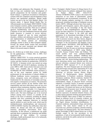 for children and adolescents Day Hospitals, 62 new          Ferris I Tortajada J, Berbel Tornero O, Ortega Garcia JA et
      beds in long care residential units, development of               al. [Risk factors for pediatric malignant bone tumors].
      specific programmes for the homeless and gender-                  An       Pediatr      (Barc)    2005;      63(6):537-47.
      based violence, a significant investment in information           Abstract: INTRODUCTION: Cancer is the result of the
      systems (450 new computers) and development of best               interaction of two kinds of determinants: genetic
      practice and operational guidelines. Mental health                (endogenous) and environmental (exogenous). In the
      system was put to the test with Madrid's March 11th               last few decades, pediatric oncology as a whole has
      terrorist attack. A Special Mental Health Plan for                progressed, including knowledge of malignant osseous
      Affected people was developed. DISCUSSION: Unlike                 tumors (MOT). Although advances have been made in
      some European countries, public mental health service             diagnostic and therapeutic aspects, little progress has
      is the main heath care provider. There are no voluntary           taken place in our knowledge of the risk factors
      agencies bcollaborating with mental health care.                  involved in their etiopathogenesis. Objective: This
      Continuity of care and coordination between all mental            review has three objectives: a) to provide an update on
      health resources is essential in service delivery.                MOT-related risk factors in the child and adult
      Increased demand of care for minor psychiatric                    population; b) to disseminate knowledge of the main
      disorders, children and adolescent mental health care,            MOT-related risk factors among our colleagues in
      and implementation of rehabilitation and residential              order to promote research into these factors, diagnosis
      facilities for chronic patients are outstanding                   and future prevention, and c) to request help from our
      challenges similar to those in other European capitals.           colleagues in the Environment and Pediatric Cancer
      Overall, the mental health system had successfully                research project. MATERIAL AND METHODS: We
      coped with last year's increased care demand after                performed a systematic review of the literature
      March 11th terrorist attack in Madrid.                            published in the last 30 years on risk factors implicated
                                                                        in the etiopathogenesis of MOT, using Medline,
Ferreira AL. [Follow-up of child abuse victims: challenges              Cancerlit, Science Citation Index and Embase. The
     for the pediatrician]. J Pediatr (Rio J) 2005; 81(5                search profiles used were: pediatric/childhood
     Suppl):S173-80.                                                    malignant bone tumors, pediatric/ childhood bone
     Abstract: OBJECTIVE: To review practical questions                 cancer/neoplasm, osteosarcoma/bone sarcoma/Ewing's
     about the initial assistance and follow-up of child abuse          sarcoma and risk factors/etiology/epidemiology. The
     victims and their families by pediatricians. SOURCES               most interesting articles were selected and the most
     OF DATA: A literature review was carried out using                 relevant references contained therein were retrieved.
     the MEDLINE and LILACS databases, including the                    RESULTS: MOT represent 6-7 % of all pediatric
     years 2000 to 2005. Some articles from past years and              neoplasms. The most frequent types are osteosarcoma
     books were included due to their importance.                       (OS) and Ewing's sarcoma (ES), representing 56 % and
     SUMMARY OF THE FINDINGS: Initial assistance is                     34 % respectively. OS-related risk factors are the
     one of the most important actions by health                        following: a) previous osseous disease (Paget's
     professionals for the protection of abused children in             disease); b) familial-genetic factors (hereditary
     different healthcare sectors (community, outpatient                retinoblastoma, Li-Fraumeni syndrome, Rothmund-
     clinics, emergency rooms and infirmary), and it is                 Thompson syndrome, Bloom syndrome, familial OS,
     fundamental for the reduction of immediate and long-               Diamond-Blackfan anemia); c) chemical factors
     term negative consequences of violence. The protection             (antineoplastic drugs); d) physical factors (ionizing
     services cannot monitor all the families under their               radiation); e) biologic factors; f) parental occupation,
     responsibility and most child abuse cases are not even             and g) other factors (artificial osseous implants and
     reported to those institutions; therefore, regular follow-         traumatisms). ES-related risk factors are the following:
     up by a pediatrician is advisable. It is important to              a) ethnic-cultural (Caucasian race); b) genetic factors;
     provide the family with support and guidance until the             c) parental occupation (herbicide, pesticide and
     child is safe. The main challenges are: to be involved             fertilizer exposure); d) maternal obstetric history, and
     without causing more violence; to consider all the                 e) other factors (parental smoking and inguinal hernia).
     family as the focus of attention, including the family             CONCLUSIONS: Most causes of MOT are unknown.
     members who have committed the assault, helping                    Based on different levels of scientific evidence, the
     them to change inadequate behaviors; to develop                    main factors implicated in the etiopathogenesis of OS
     specific abilities to carry out this work, which must be           are: Paget's disease, hereditary retinoblastoma, Li-
     multiprofessional, interdisciplinary and intersectoral.            Fraumeni syndrome, antineoplastic drugs, and ionizing
     CONCLUSIONS: Families face difficulties when their                 radiation. The main factors related to ES are:
     children are abused and when the situation gains                   Caucasian race, parental occupation, parental smoking,
     notoriety, demanding interventions from many                       and surgery for inguinal hernia. The main obstacles to
     institutions. In this process, a pediatrician can guide            greater knowledge of MOT-related factors are: a) their
     and help them to guarantee the protection and healthy              multiple origin; b) the low prevalence in the
     development of their children. To overcome                         population; c) lack of environmental health training in
     challenges, health professionals have to be technically            pediatrics, and d) the low public and private investment
     and emotionally prepared.                                          in this research field.
489
 