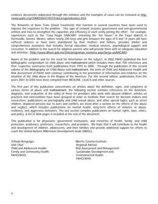 evidence documents elaborated through this initiative and the examples of cases can be reviewed at http:
/www.paho.org/CDMEDIA/FCHGTZ/docsregionalesdocs.htm.

The Networks of Buen Trato [Good Treatment] that function in several countries have been used to
improve the responses to the problem. This type of network includes government and non-governmental
entities and tries to strengthen the capacities and efficiency of each entity joining the effort. For example,
experiences such as the “Casa Hogar UNACARI” (meaning the “his house” in the Yaqui dialect) in
Hermosillo, Sonora, México, where nearly 200 boys and girls between the ages of 0 and 14 years old have
suffered violence or have been abandoned by their mothers and fathers, provides shelter and
comprehensive assistance that includes formal education, medical services, psychological support and
recreation, in addition to the search for adoptive parents who will provide them with an adequate education
and attention. (http://www.difson.gob.mx/Sitio/programas_menores.aspx?prog=pUNACARI).

Aware of the problem and for the need for information on the subject, in 2002 PAHO published the first
bibliographic compendium on child abuse and maltreatment which includes more than 700 references and
their respective summaries from publications from 1995 to 2000. Through the publication of this second
volume of the Bibliography on Child Abuse and maltreatment, the Units of Child and Adolescent Health and
Risk Assessment of PAHO wish continue contributing to the promotion of information and evidence on the
situation of the child abuse in the Region of the Americas. For this second edition, publications from the
years 2001 to 2005 have been compiled from MEDLINE, LILACS and other sources.

The first part of this publication concentrates on articles about the definition, signs, and symptoms of
various forms of abuse and maltreatment; the following section contains references on the detection,
diagnosis, and evaluation of the utility of these for providers who work with abused children; articles on
practices and interventions have been grouped in order to facilitate their search for decision makers and
researchers; publications on pornography and child sexual abuse, and other special topics such as street
children, displaced persons due to wars and conflicts are listed after a section on the effects of the abuse
and neglect, which includes publications on mental health, long-term effects of violence or abuse,
resiliency, and aggressive behaviors. The last section compiles publications on human rights, laws, ethics,
and policy. A list of Web pages is included at the end of the document.

This publication is for physicians, government institutions, and ministries of health, family, and child
protection, academics, professors, researchers, and providers. We hope that it will contribute to the health
and development of children, adolescents, and their families and provide additional support for efforts to
reach the United Nations Millennium Development Goals (MDGs).


Yehuda Benguigui                                    Alberto Concha-Eastman.
Unit Chief                                          Regional Advisor
Child and Adolescent Health                         Risk Assessment and Management
Family and Community Health                         Sustainable Development and
PAHO/WHO                                            Environmental Health
                                                    PAHO/WHO




ii
 