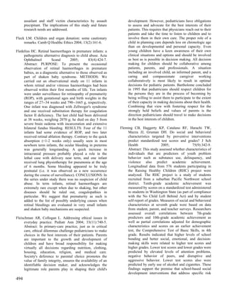 assailant and staff victim characteristics by assault           development. However, pediatricians have obligations
      precipitant. The implications of this study and future          to assess and advocate for the best interests of their
      research needs are addressed.                                   patients. This requires that physicians reach out to their
                                                                      patients and take the time to listen to children and to
Fleck LM. Children and organ donation: some cautionary                involve them in their own care. The proper role of a
     remarks. Camb Q Healthc Ethics 2004; 13(2):161-6.                child in planning care depends less on chronologic age
                                                                      than on developmental and personal capacity. Even
Fledelius HC. Retinal haemorrhages in premature infants: a            young children have a keen awareness of their own
     pathogenetic alternative diagnosis to child abuse. Acta          clinical situations and options and should be involved
     Ophthalmol         Scand        2005;       83(4):424-7.         as best as is possible in decision making. All decision
     Abstract: PURPOSE: To present the occasional                     making for children should be collaborative among
     observation of retinal haemorrhages in premature                 patients, parents, and professionals. A situation
     babies, as a diagnostic alternative to those observed as         including an involved child, an informed parent, and a
     part of shaken baby syndrome. METHODS: We                        caring and compassionate caregiver working
     carried out an observational study on 11 infants in              collaboratively is most likely to result in optimal
     whom retinal and/or vitreous haemorrhages had been               decisions for pediatric patients. Bartholome concluded
     observed within their first months of life. Ten infants          in 1995 that pediatricians should respect children for
     were under surveillance for retinopathy of prematurity           the persons they are in the process of becoming by
     (ROP), with gestational ages and birth weights in the            being willing to assist them to participate to the extent
     ranges of 27--34 weeks and 790--1665 g, respectively.            of their capacity in making decisions about their health.
     One infant was diagnosed with Zellweger's syndrome               Combining that view with fostering respect for the
     and one received substitution therapy for coagulation            strongly held beliefs and values of parents is the
     factor II deficiency. The last child had been delivered          direction pediatricians should travel to make decisions
     at 38 weeks, weighing 2070 g; he died on day 5 from              in the best interests of children.
     severe brain oedema with incarceration and extensive
     bilateral fundus bleeding. RESULTS: Four of the 11          Fleming CB, Haggerty KP, Catalano RF, Harachi TW,
     infants had some evidence of ROP, and two later                 Mazza JJ, Gruman DH. Do social and behavioral
     received retinal ablation therapy. Contrary to the quick        characteristics targeted by preventive interventions
     absorption (<1-2 weeks only) usually seen in most               predict standardized test scores and grades? J Sch
     newborn term infants, the ocular bleeding in preterms           Health                 2005;                75(9):342-9.
     was generally longstanding. A quick increase in                 Abstract: This study assessed whether characteristics of
     intracranial pressure probably played a role in the             individuals that are predictors of youth problem
     lethal case with delivery near term, and one infant             behavior such as substance use, delinquency, and
     received lung physiotherapy for pneumonia at the age            violence also predict academic achievement.
     of 6 months. Some bleeding appeared to be truly                 Longitudinal data from 576 students participating in
     postnatal (i.e. it was observed as a new occurrence             the Raising Healthy Children (RHC) project were
     during the course of surveillance). CONCLUSIONS: In             analyzed. The RHC project is a study of students
     the series under study there was no suspicion of child          recruited from a suburban Pacific Northwest school
     abuse. In term infants, retinal haemorrhages are                district. Tenth-grade academic achievement was
     extremely rare except when due to shaking, but other            measured by scores on a standardized test administered
     diseases should be ruled out, coagulopathies in                 to students in Washington State (as part of compliance
     particular. We suggest that prematurity as such is              with the No Child Left Behind Act) and by student
     added to the list of possibly underlying causes when            self-report of grades. Measures of social and behavioral
     retinal bleedings are evaluated in very small infants           characteristics at seventh grade were based on data
     and shaken baby mechanisms are suspected.                       from student, parent, and teacher surveys. Researchers
                                                                     assessed overall correlations between 7th-grade
Fleischman AR, Collogan L. Addressing ethical issues in              predictors and 10th-grade academic achievement as
     everyday practice. Pediatr Ann 2004; 33(11):740-5.              well as partial correlations adjusted for demographic
     Abstract: In primary-care practice, just as in critical         characteristics and scores on an earlier achievement
     care, ethical dilemmas challenge pediatricians to make          test, the Comprehensive Test of Basic Skills, in 4th
     choices in the best interests of their patients. Parents        grade. Results indicated that higher levels of school
     are important to the growth and development of                  bonding and better social, emotional, and decision-
     children and have broad responsibility for making               making skills were related to higher test scores and
     virtually all decisions regarding nutrition, clothing,          higher grades. Lower test scores and lower grades were
     housing, education, religion, and medical care.                 predicted by elevated levels of attention problems,
     Society's deference to parental choice promotes the             negative behavior of peers, and disruptive and
     value of family integrity, ensures the availability of an       aggressive behavior. Lower test scores also were
     identifiable decision maker, and acknowledges the               predicted by early use of alcohol and cigarettes. These
     legitimate role parents play in shaping their child's           findings support the premise that school-based social
                                                                     development interventions that address specific risk
494
 