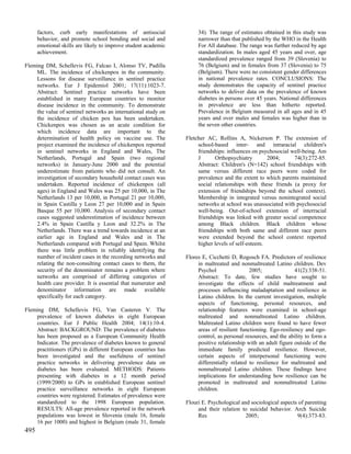 factors, curb early manifestations of antisocial               34). The range of estimates obtained in this study was
      behavior, and promote school bonding and social and            narrower than that published by the WHO in the Health
      emotional skills are likely to improve student academic        For All database. The range was further reduced by age
      achievement.                                                   standardization. In males aged 45 years and over, age
                                                                     standardized prevalence ranged from 39 (Slovenia) to
Fleming DM, Schellevis FG, Falcao I, Alonso TV, Padilla              76 (Belgium) and in females from 37 (Slovenia) to 75
    ML. The incidence of chickenpox in the community.                (Belgium). There were no consistent gender differences
    Lessons for disease surveillance in sentinel practice            in national prevalence rates. CONCLUSIONS: The
    networks. Eur J Epidemiol 2001; 17(11):1023-7.                   study demonstrates the capacity of sentinel practice
    Abstract: Sentinel practice networks have been                   networks to deliver data on the prevalence of known
    established in many European countries to monitor                diabetes in persons over 45 years. National differences
    disease incidence in the community. To demonstrate               in prevalence are less than hitherto reported.
    the value of sentinel networks an international study on         Prevalence in Belgium measured in all ages and in 45
    the incidence of chicken pox has been undertaken.                years and over males and females was higher than in
    Chickenpox was chosen as an acute condition for                  the seven other countries.
    which incidence data are important to the
    determination of health policy on vaccine use. The          Fletcher AC, Rollins A, Nickerson P. The extension of
    project examined the incidence of chickenpox reported            school-based inter- and intraracial children's
    in sentinel networks in England and Wales, The                   friendships: influences on psychosocial well-being. Am
    Netherlands, Portugal and Spain (two regional                    J      Orthopsychiatry        2004;      74(3):272-85.
    networks) in January-June 2000 and the potential                 Abstract: Children's (N=142) school friendships with
    underestimate from patients who did not consult. An              same versus different race peers were coded for
    investigation of secondary household contact cases was           prevalence and the extent to which parents maintained
    undertaken. Reported incidence of chickenpox (all                social relationships with these friends (a proxy for
    ages) in England and Wales was 25 per 10,000, in The             extension of friendships beyond the school context).
    Netherlands 13 per 10,000, in Portugal 21 per 10,000,            Membership in integrated versus nonintegrated social
    in Spain Castilla y Leon 27 per 10,000 and in Spain              networks at school was unassociated with psychosocial
    Basque 55 per 10,000. Analysis of secondary contact              well-being. Out-of-school extension of interracial
    cases suggested underestimation of incidence between             friendships was linked with greater social competence
    2.4% in Spain Castilla y Leon and 32.2% in The                   among Black children. Black children whose
    Netherlands. There was a trend towards incidence at an           friendships with both same and different race peers
    earlier age in England and Wales and in The                      were extended beyond the school context reported
    Netherlands compared with Portugal and Spain. Whilst             higher levels of self-esteem.
    there was little problem in reliably identifying the
    number of incident cases in the recording networks and      Flores E, Cicchetti D, Rogosch FA. Predictors of resilience
    relating the non-consulting contact cases to them, the           in maltreated and nonmaltreated Latino children. Dev
    security of the denominator remains a problem where              Psychol                2005;               41(2):338-51.
    networks are comprised of differing categories of                Abstract: To date, few studies have sought to
    health care provider. It is essential that numerator and         investigate the effects of child maltreatment and
    denominator information are made available                       processes influencing maladaptation and resilience in
    specifically for each category.                                  Latino children. In the current investigation, multiple
                                                                     aspects of functioning, personal resources, and
Fleming DM, Schellevis FG, Van Casteren V. The                       relationship features were examined in school-age
    prevalence of known diabetes in eight European                   maltreated and nonmaltreated Latino children.
    countries. Eur J Public Health 2004; 14(1):10-4.                 Maltreated Latino children were found to have fewer
    Abstract: BACKGROUND: The prevalence of diabetes                 areas of resilient functioning. Ego-resiliency and ego-
    has been proposed as a European Community Health                 control, as personal resources, and the ability to form a
    Indicator. The prevalence of diabetes known to general           positive relationship with an adult figure outside of the
    practitioners (GPs) in different European countries has          immediate family predicted resilience. However,
    been investigated and the usefulness of sentinel                 certain aspects of interpersonal functioning were
    practice networks in delivering prevalence data on               differentially related to resilience for maltreated and
    diabetes has been evaluated. METHODS: Patients                   nonmaltreated Latino children. These findings have
    presenting with diabetes in a 12 month period                    implications for understanding how resilience can be
    (1999/2000) to GPs in established European sentinel              promoted in maltreated and nonmaltreated Latino
    practice surveillance networks in eight European                 children.
    countries were registered. Estimates of prevalence were
    standardized to the 1998 European population.               Flouri E. Psychological and sociological aspects of parenting
    RESULTS: All-age prevalence reported in the network              and their relation to suicidal behavior. Arch Suicide
    populations was lowest in Slovenia (male 16, female              Res                  2005;                 9(4):373-83.
    16 per 1000) and highest in Belgium (male 31, female
495
 