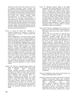 Abstract: The article reviews the evidence on the role      Foege W. Managing newborn health in the global
      of childhood adversities, family structure, and                 community. Am J Public Health 2001; 91(10):1563-4.
      parenting in youth suicidal behavior, and suggests that         Abstract: The largest health disparities in the world are
      future suicide research could benefit from investigating        found in maternal and neonatal mortality figures
      how parenting can protect against suicidal behavior in          between the industrialized countries and the poorest
      young people at risk. It discusses how empirical studies        sections of the poorest countries. Young lives would be
      have moved from routinely including various                     saved if the skills and knowledge that have been
      operationalizations of "non-optimal" parenting as a             accumulated by health workers around the world could
      "risk factor" for adolescent suicidal behavior to               be readily applied. The problems reside with lack of
      identifying pathways of influence and buffer effects. It        management resources rather than lack of scientific
      argues that measures (both at the micro and the macro           knowledge. "The Healthy Newborn: A Reference
      level) that target vulnerable populations such as parents       Manual for Program Managers" is a graduate course in
      with weak material and social resources, low social and         management aimed at providing health to newborns
      emotional support, mental health problems and few               and healthy newborns to communities.
      networks, and high-risk children might be beneficial in
      preventing youth suicidal behaviors.                        Folayan MO, Fakande I, Ogunbodede EO. Caring for the
                                                                       people living with HIV/AIDS and AIDS orphans in
Flowers A, Lanclos NF, Kelley ML. Validation of a                      Osun State: a rapid survey report. Niger J Med 2001;
    screening instrument for exposure to violence in                   10(4):177-81.
    African American children. J Pediatr Psychol 2002;                 Abstract: The aim of the study is to obtain the views
    27(4):351-61.                                                      and opinions of People Living with HIV/AIDS
    Abstract: OBJECTIVE: To provide concurrent validity                (PLWHAS), community leaders and other stake
    data for the KID-SAVE as a screening instrument for                holders (care providers and AIDS orphans), so as to
    exposure to violence in African American children, to              assess the role of Non-Governmental Organisations in
    explore demographic differences in KID-SAVE scores,                the control of HIV infection with the purpose of
    and to provide preliminary reliability data on a parent            making appropriate recommendations for policy
    version of the KID-SAVE. METHOD: Questionnaire                     formulation on issues related to the health and care of
    data were collected regarding exposure to violence,                PLWHAs. A qualitative research was carried out using
    children's behavior and symptoms, and family                       in-depth interview method with a questionnaires as a
    aggression. A sample of 182 children and their parents             guide. In all, 12 seropositives, 13 community leaders
    participated. RESULTS: Both parent and child report                and 34 AIDS orphans were interviewed. Results
    of violence exposure was significantly related to the              indicate that there was a lack of networking between
    child's psychological adjustment as endorsed by both               the six Non-Governmental Organisations working in
    parents and children. Also, significant relationships              the state in relation to HIV/AID. Also, none of these
    were obtained between parent report of their child's               PLWHAs had concrete plans for the future of their
    exposure to violence and the presence of family                    children, though they all expressed some form of
    violence. CONCLUSIONS: The KID-SAVE appears to                     anxiety about their children's future. The burden of care
    be a promising instrument for the assessment of                    of AIDS orphans often fall on the maternal family
    exposure to violence, specifically in African American             members. Top on the list of the problem of AIDS
    children, and may be applicable in a variety of clinical           orphans was their poor education due to financial
    settings.                                                          difficulties. There is the need for the government to
                                                                       provide, support, encourage and monitor the activities
Fluharty CW. Toward a community-based national rural                   of the Non-Governmental Organisations and network
     policy: the importance of the social services sector.             with them so as to maximise the benefits that can be
     Child        Welfare          2002;         81(5):663-88.         obtained from the role they play in HIV/AIDS
     Abstract: Although discussions of rural America's                 management.
     challenges have surfaced at regular intervals over the
     past half-century, the issue is receiving significantly      Fontes LA. Introduction: those who do not look ahead, stay
     greater substantive policy discussion today, as a                 behind. Child Maltreat 2001; 6(2):83-8.
     dialogue regarding the development of a more
     integrative, community-based, national rural policy          Forbes BJ, Christian CW, Judkins AR, Kryston K. Inflicted
     begins to emerge. This article outlines this unique               childhood neurotrauma (shaken baby syndrome):
     "rural policy moment," assesses the potential for a               ophthalmic findings. J Pediatr Ophthalmol Strabismus
     community-based rural policy for our nation, and                  2004;          41(2):80-8;        quiz        105-6.
     discusses the critical role rural social services practice        Abstract: Inflicted childhood neurotrauma (shaken
     and policy play in supporting these opportunities to              baby syndrome) is the term used for violent,
     address the significant challenges faced by rural                 nonaccidental, repetitive, unrestrained acceleration-
     people.                                                           deceleration head and neck movements, with or
                                                                       without blunt head trauma, combined with a unique,

496
 