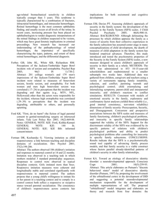age-related biomechanical sensitivity in children                  implications for both sociomoral and cognitive
      typically younger than 3 years. This syndrome is                   development.
      typically characterized by a combination of fractures,
      intracranial hemorrhages, and intraocular hemorrhages.        Forman EM, Davies PT. Assessing children's appraisals of
      Retinal hemorrhage is the most common ophthalmic                  security in the family system: the development of the
      finding, and usually occurs at all levels of the retina. In       Security in the Family System (SIFS) scales. J Child
      recent years, increasing pressure has been placed on              Psychol       Psychiatry        2005;       46(8):900-16.
      ophthalmologists to render diagnostic interpretations of          Abstract: BACKGROUND: Although delineating the
      the retinal findings in children suspected to be victims,         processes by which children appraise the family as a
      which may have great forensic implications in criminal            source of security from their collective experiences in
      proceedings. New research has increased our                       the family subsystem has assumed center stage in many
      understanding of the pathophysiology of retinal                   conceptualizations of child development, the dearth of
      hemorrhages, the importance of specifically                       measures of child adaptation in the family system has
      characterizing the types, patterns, and extent of these           hindered empirical advances. Therefore, this study
      retinal hemorrhages, and the differential diagnosis.              introduced and tested the psychometric properties of
                                                                        the Security in the Family System (SIFS) scales, a new
Forbes GB, Jobe RL, White KB, Richardson RM.                            measure designed to assess children's appraisals of
     Perceptions of the Jackson-Timberlake Super Bowl                   security in their family as a whole. METHODS: The
     incident: role of sexism and erotophobia. Psychol Rep              SIFS was administered to 853 10-15-year-old
     2005;             96(3            Pt            1):730-2.          schoolchildren and readministered to a smaller
     Abstract: 201 college women's and 179 men's                        subsample two weeks later. Additional data was
     impressions of the Jackson-Timberlake Super Bowl                   gathered from children, caregivers and teachers using a
     incident were related to measures of benevolent                    variety of instruments tapping family instability,
     sexism, hostile sexism, and erotophobia. For both                  cohesion, and conflict; parenting warmth and
     women and men high benevolent sexism was                           psychological control; child externalizing and
     correlated (.17-.24) to perceptions that the incident was          internalizing symptoms; parent-child and interparental
     degrading and that agents (e.g., MTV, NFL,                         insecurity; and children's reactions to conflict
     Hollywood) other than the actors were responsible for              simulations. RESULTS: Consistent with models of
     the incident, whereas high erotophobia was correlated              emotional security in the family, exploratory and
     (.29-.39) to perceptions that the incident was                     confirmatory factor analyses yielded three reliable (i.e.,
     degrading, attributable to others, and personally                  good internal consistency, test-retest reliability)
     upsetting.                                                         dimensions of family security: Preoccupation, Security,
                                                                        and Disengagement. Concurrent and prospective
Ford KK. "First, do no harm"--the fiction of legal parental             associations between the SIFS scales and measures of
     consent to genital-normalizing surgery on intersexed               family functioning, children's psychological problems,
     infants. Yale Law Policy Rev 2001; 19(2):469-88.                   and insecurity in specific family relationships
     Notes: GENERAL NOTE: KIE: Ford, Kishka-Kamari                      supported the validity of the SIFS. Support for the
     GENERAL          NOTE:        KIE:       144       fn.             discriminant validity of the SIFS was evidenced by its
     GENERAL NOTE: KIE: KIE Bib: informed                               specific patterns of relations with children's
     consent/minors                                                     psychological problems and ability to predict
                                                                        psychological problems after controlling for insecurity
Forman DR, Kochanska G. Viewing imitation as child                      in specific family subsystems. CONCLUSIONS:
    responsiveness: a link between teaching and discipline              Results indicate that the SIFS is a psychometrically
    domains of socialization. Dev Psychol 2001;                         sound tool capable of advancing family process
    37(2):198-206.                                                      models, and that family security is a viable construct
    Abstract: The authors observed 106 children's imitation             whose factors parallel already-identified patterns of
    and responses to maternal control at 14 and 22 months.              children's security in other family relationships.
    Imitation was observed in a teaching task in which
    mothers modeled 3 standard pretend-play sequences.              Forrest KA. Toward an etiology of dissociative identity
    Responses to control were observed in typical                        disorder: a neurodevelopmental approach. Conscious
    discipline contexts. Girls imitated more than boys.                  Cogn                  2001;                10(3):259-93.
    Responsive imitation measures were coherent and                      Abstract: This article elaborates on Putnam's "discrete
    longitudinally stable and correlated significantly with              behavioral states" model of dissociative identity
    responsiveness to maternal control. The authors                      disorder (Putnam, 1997) by proposing the involvement
    propose that a young child's willingness to imitate his              of the orbitalfrontal cortex in the development of DID
    or her parent in a teaching context and to comply in a               and suggesting a potential neurodevelopmental
    control context both reflect a responsive or receptive               mechanism responsible for the development of
    stance toward parental socialization. The consistency                multiple representations of self. The proposed
    of children's responsiveness across contexts has                     "orbitalfrontal" model integrates and elaborates on
                                                                         theory and research from four domains: the
497
 