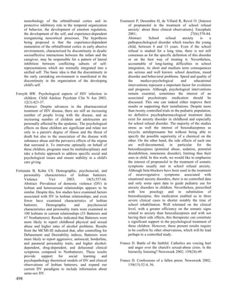 neurobiology of the orbitalfrontal cortex and its           Fourneret P, Desombre H, de Villard R, Revol O. [Interest
      protective inhibitory role in the temporal organization          of propranolol in the treatment of school refusal
      of behavior, the development of emotion regulation,              anxiety: about three clinical observations]. Encephale
      the development of the self, and experience-dependent            2001;                                       27(6):578-84.
      reorganizing neocortical processes. The hypothesis               Abstract:      School     refusal      anxiety     is    a
      being proposed is that the experience-dependent                  pathopsychological disorder which touches the young
      maturation of the orbitalfrontal cortex in early abusive         child, between 8 and 13 years. Even if the school
      environments, characterized by discontinuity in dyadic           refusal is studied for a long time, there is not still
      socioaffective interactions between the infant and the           consensus as for the specific definition of this disorder
      caregiver, may be responsible for a pattern of lateral           or on the best way of treating it. Nevertheless,
      inhibition between conflicting subsets of self-                  accountable of long-lasting difficulties in school
      representations which are normally integrated into a             integration, its short and medium term consequences
      unified self. The basic idea is that the discontinuity in        are serious and well known: school desertion, mood
      the early caretaking environment is manifested in the            disorder and behavioral problems. Speed and quality of
      discontinuity in the organization of the developing              the      medico-psychological        and       educational
      child's self.                                                    interventions represent a important factor for evolution
                                                                       and prognosis. Although, psychological interventions
Forsyth BW. Psychological aspects of HIV infection in                  remain essential, sometimes the interest of an
     children. Child Adolesc Psychiatr Clin N Am 2003;                 associated psychotropic medication should be
     12(3):423-37.                                                     discussed. This one can indeed either improve their
     Abstract: Despite advances in the pharmaceutical                  results or supporting their installations. Despite more
     treatment of HIV disease, there are still an increasing           than twenty controlled trials in the pediatric population,
     number of people living with the disease, and an                  no definitive psychopharmacological treatment data
     increasing number of children and adolescents are                 exist for anxiety disorder in childhood and especially
     personally affected by the epidemic. The psychological            for school refusal disorder. The majority of the studies
     effects on these children are significant and relate not          stress as well the interest of benzodiazepines as
     only to a parent's degree of illness and the threat of            tricyclic antidepressants but without being able to
     death but also to the association of the disease with             specify the possible superiority of a chemical on the
     substance abuse and the pervasive effects of the stigma           other. On the other hand, the side effects of each one
     that surround it. To intervene optimally on behalf of             are well-documented, in particular for the
     these children, programs must be multidisciplinary and            benzodiazepines (potential abuse, sedation, potential
     take a holistic approach to address specific social and           desinhibition, mnemonic disorder), limiting thus their
     psychological issues and ensure stability in a child's            uses in child. In this work, we would like to emphasize
     care giving.                                                      the interest of propranolol in the treatment of somatic
                                                                       symptoms usually met in school refusal anxiety.
Fortunata B, Kohn CS. Demographic, psychosocial, and                   Although beta-blockers have been used in the treatment
     personality characteristics of lesbian batterers.                 of neurovegetative symptoms associated with
     Violence         Vict         2003;        18(5):557-68.          situational anxiety disorders, there is no controlled data
     Abstract: Prevalence of domestic violence (DV) in                 and only some open data to guide pediatric use for
     lesbian and heterosexual relationships appears to be              anxiety disorders in children. Nevertheless, prescribed
     similar. Despite this, few studies have examined factors          with low posology and in substitution of
     associated with DV in lesbian relationships, and even             benzodiazepine, this medication enabled us in three
     fewer have examined characteristics of lesbian                    severe clinical cases to shorter notably the time of
     batterers.     Demographic         and      psychosocial          school rehabilitation. Well tolerated on the clinical
     characteristics and personality traits were examined in           level, with a greater efficiency on the somatic signs
     100 lesbians in current relationships (33 Batterers and           related to anxiety than benzodiazepines and with not
     67 Nonbatterers). Results indicated that Batterers were           having their side effects, this therapeutic can constitute
     more likely to report childhood physical and sexual               a significant support in the psychological treatment of
     abuse and higher rates of alcohol problems. Results               these children. However, these present results require
     from the MCMI-III indicated that, after controlling for           to be confirm by other observations, which will be lead
     Debasement and Desirability indices, Batterers were               perhaps to a controlled study.
     more likely to report aggressive, antisocial, borderline,
     and paranoid personality traits, and higher alcohol-         France D. Battle of the faithful. Catholics are voicing hurt
     dependent, drug-dependent, and delusional clinical                and anger over the church's sexual-abuse crisis. Is the
     symptoms compared to Nonbatterers. These results                  hierarchy listening? Newsweek 2002; 139(24):49.
     provide     support      for   social    learning    and
     psychopathology theoretical models of DV and clinical        France D. Confessions of a fallen priest. Newsweek 2002;
     observations of lesbian batterers, and expand our                 139(13):52-4, 56.
     current DV paradigms to include information about
     same-sex DV.
498
 