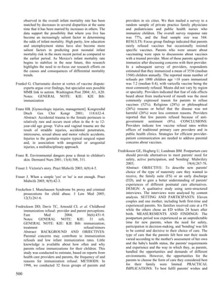 observed in the overall infant mortality rate has been          providers in six cities. We then mailed a survey to a
      matched by decreases in several disparities at the same         random sample of private practice family physicians
      time that it has been marred by increases in others. The        and pediatricians and public health nurses who
      data support the possibility that where you live has            immunize children. The overall survey response rate
      become an increasingly salient factor in determining            was 77%, and the final sample size was 544.
      the odds of infant mortality. High parity, low education        RESULTS: Focus group findings indicated that parents
      and unemployment status have also become more                   rarely refused vaccines but occasionally resisted
      salient factors in predicting post neonatal infant              specific vaccines. Parents who were unsure about
      mortality risk in the more recent period as compared to         vaccinating were open to discussions about vaccines
      the earlier period. As Mexico's infant mortality rate           with a trusted provider. Most of these parents agreed to
      begins to stabilize in the near future, this research           immunize after discussing concerns with their provider.
      highlights the need to re-focus our research efforts on         In a subsequent survey of providers, respondents
      the causes and consequences of differential mortality           estimated that they immunized a mean of 3536 (median
      trends.                                                         1560) children annually. The reported mean number of
                                                                      refusals per 1000 children age >18 years immunized
Frankel G. Charismatic doctor at vortex of vaccine dispute:           was 7.2 (median 0.4), with varicella vaccine being the
     experts argue over findings, but specialist sees possible        most commonly refused. Means did not vary by region
     MMR link to autism. Washington Post 2004; A1, A20.               or specialty. Providers indicated that fear of side effects
     Notes: GENERAL NOTE: KIE: KIE Bib:                               heard about from media/word of mouth was the most
     immunization                                                     commonly expressed reason for parents to refuse
                                                                      vaccines (52%). Religious (28%) or philosophical
Franz HB. [Gynecologic injuries, management]. Kongressbd              (26%) reasons or belief that the disease was not
     Dtsch Ges Chir Kongr 2001; 118:632-4.                            harmful (26%) were less common reasons. Providers
     Abstract: Accidental trauma to the female perineum is            reported that few parents refused because of anti-
     relatively rare and occurs most often in the 4- to 12-           government sentiment (8%). CONCLUSIONS:
     year-old age group. Vulva and vaginal trauma are the             Providers indicate low vaccine refusal rates within
     result of straddle injuries, accidental penetration,             offices of traditional primary care providers and in
     intercourse, sexual abuse and motor vehicle accidents.           public health clinics. Strategies for efficient provider-
     Injuries to the genitalia require typical surgical repair        patient communication are needed to address parental
     and, in association with anogenital or urogenital                concerns about vaccines.
     injuries, a multidisciplinary approach.
                                                                 Fredriksson GE, Hogberg U, Lundman BM. Postpartum care
Franz R. Environmental dangers pose a threat to children's            should provide alternatives to meet parents' need for
     skin. Dermatol Nurs 2001; 13(4):308, 311.                        safety, active participation, and 'bonding'. Midwifery
                                                                      2003;                                     19(4):267-76.
Fraser J. Victoria's story. Pract Midwife 2003; 6(8):4-5.             Abstract: OBJECTIVE: To describe new parents'
                                                                      choice of the type of maternity care they wanted to
Fraser J. When a simple 'yes' or 'no' is not enough. Pract            receive, the family suite (FS) or an early discharge
     Midwife 2005; 8(9):42-3.                                         (ED), and to gain a better understanding of parents'
                                                                      experiences of different postnatal care alternatives.
Freckelton I. Munchausen Syndrome bx proxy and criminal               DESIGN: A qualitative study using semi-structured
     prosecutions for child abuse. J Law Med 2005;                    interviews. The interviews were analysed by content
     12(3):261-6.                                                     analysis. SETTING AND PARTICIPANTS: Eleven
                                                                      couples and one mother, including both first-time and
Fredrickson DD, Davis TC, Arnould CL et al. Childhood                 experienced parents. Six families received care at a FS
     immunization refusal: provider and parent perceptions.           while the others chose an ED within 24 hours after
     Fam           Med          2004;            36(6):431-9.         birth. MEASUREMENTS AND FINDINGS: The
     Notes: GENERAL NOTE: KIE: 31 refs.                               postpartum period was experienced as an unpredictable
     GENERAL NOTE: KIE: KIE Bib: immunization;                        time for new parents, when the need for safety,
     treatment                                 refusal/minors         participation in decision-making, and 'bonding' was felt
     Abstract: BACKGROUND AND OBJECTIVES:                             to be central and decisive to their choice of care. The
     Parental concerns may contribute to immunization                 type of care that the parents felt best met their needs
     refusals and low infant immunization rates. Little               varied according to the mother's assessment of her own
     knowledge is available about how often and why                   and the baby's health status, the parents' requirements
     parents refuse immunizations for their children. This            and experience and the way in which they, as parents,
     study was conducted to estimate, based on reports from           handled the opportunities and demands of different
     health care providers and parents, the frequency of and          environments. However, the opportunities for the
     reasons for immunization refusal. METHODS: In                    parents to choose the form of care they considered best
     1998, we conducted 32 focus groups of parents and                for their family were limited. PRACTICAL
                                                                      IMPLICATIONS: To best fulfil parents' wishes and
500
 