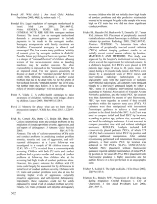 French AP. Wild child. J Am Acad Child Adolesc                       in some children who did not initially show high levels
     Psychiatry 2005; 44(1):1; author reply 1-2.                     of conduct problems and this predictive relationship
                                                                     seemed to be strongest for girls in the sample who were
Frenkel DA. Legal regulation of surrogate motherhood in              high on CU traits but who did not show significant
     Israel.     Med        Law     2001;      20(4):605-12.         conduct problems.
     Notes: GENERAL NOTE: KIE: 18 refs.
     GENERAL NOTE: KIE: KIE Bib: surrogate mothers              Fricke BL, Racadio JM, Duckworth T, Donnelly LF, Tamer
     Abstract: The Israeli Law on surrogate motherhood               RM, Johnson ND. Placement of peripherally inserted
     demands a preconception agreement to include                    central catheters without fluoroscopy in children: initial
     payments to be made to the surrogate mother.                    catheter tip position. Radiology 2005; 234(3):887-92.
     Surrogacy arrangements with family members are                  Abstract: PURPOSE: To determine how often
     forbidden. Commercial surrogacy is allowed and                  placement of peripherally inserted central catheters
     encouraged. The Law causes many problems. Validity              (PICCs) without imaging guidance results in an
     of consent given by surrogate mothers is doubtful.              initially correct central venous catheter tip location.
     Possible future psychological harm are ignored. There           MATERIALS AND METHODS: This study was
     is a danger of "commodification" of children. Abusing           approved by the hospital's institutional review board,
     women of low socio-economic status as breeding                  which waived the requirement for informed consent. In
     machines may be another outcome. No clear                       a children's hospital, 843 PICCs were placed in 698
     responsibility is imposed on the "intended parents" for         patients (age range, 0 days to 26 years; mean, 6.9
     an impaired child. The law ignores possibility of               years) during a 14-month study period. All PICCs were
     divorce or death of the "intended parents" before the           placed by a specialized team of PICC nurses and
     child's birth. Splitting motherhood is another social           interventional radiology technologists in an
     problem that has to be dealt with. So far the sperm of          angiography suite with the supervision of pediatric
     the husband from the "intended parents" has to be used,         interventional radiologists. All catheters were threaded
     but further steps may follow. It is not certain that a          blindly to a previously estimated length by either a
     policy of "positive eugenics" will not develop.                 PICC nurse or a pediatric interventional radiologist,
                                                                     according to National Association of Vascular Access
Frenz P, Videla C. A public-health campaign to raise                 Networks guidelines, and the initial PICC tip location
     awareness of children's wellbeing with images drawn             was then determined by means of spot fluoroscopy.
     by children. Lancet 2005; 366(9493):1324-9.                     PICC tips were regarded as central if they resided
                                                                     anywhere within the superior vena cava (SVC). All
Freyd JJ. Memory for abuse: what can we learn from a                 catheters were then manipulated with intermittent
     prosecution sample? J Child Sex Abus 2003; 12(2):97-            fluoroscopic guidance to achieve a final central
     103.                                                            position in the distal third of the SVC. A chi2 test was
                                                                     used to compare initial and final PICC tip locations
Frick PJ, Cornell AH, Barry CT, Bodin SD, Dane HE.                   according to patient age, catheter size, accessed vein,
     Callous-unemotional traits and conduct problems in the          and need for radiologist assistance. A t test was used to
     prediction of conduct problem severity, aggression, and         compare procedure time with and without radiologist
     self-report of delinquency. J Abnorm Child Psychol              assistance. RESULTS: Analysis included 843
     2003;                                      31(4):457-70.        consecutively placed pediatric PICCs, of which 723
     Abstract: The role of callous-unemotional (CU) traits           (85.8%) had a noncentral initial PICC tip position and
     and conduct problems in predicting conduct problem              required additional manipulation. After catheter
     severity, severity and type of aggression, and self-            repositioning performed with intermittent fluoroscopic
     reported delinquency at a 1-year follow-up was                  guidance, a final central PICC tip location was
     investigated in a sample of 98 children (mean age               achieved in 760 PICCs (90.2%). CONCLUSION:
     12.43; SD = 1.72) recruited from a community-wide               Pediatric PICC placement without fluoroscopic
     screening. Children with both CU traits and conduct             guidance required catheter manipulation of initial PICC
     problems had a greater number and variety of conduct            tip position in 723 cases (85.8%). PICC placement with
     problems at follow-up than children who at the                  fluoroscopic guidance is highly successful, and the
     screening had high levels of conduct problems alone.            authors believe it is best performed in an angiography
     However, this poorer outcome for children with CU               suite.
     traits could largely be accounted for by differences in
     initial level of conduct problem severity. Children with   Friebert S, Kodish E. The right to decide. J Clin Oncol 2002;
     CU traits and conduct problems were also at risk for            20(19):4115-8.
     showing higher levels of aggression, especially
     proactive aggression, and self-reported delinquency.       Frierson RL, Binkley MW. Prosecution of illicit drug use
     Importantly, these outcomes could not be solely                  during pregnancy: Crystal Ferguson v. City of
     explained by initial level of conduct problem severity.          Charleston. J Am Acad Psychiatry Law 2001;
     Finally, CU traits predicted self-reported delinquency           29(4):469-73.

502
 