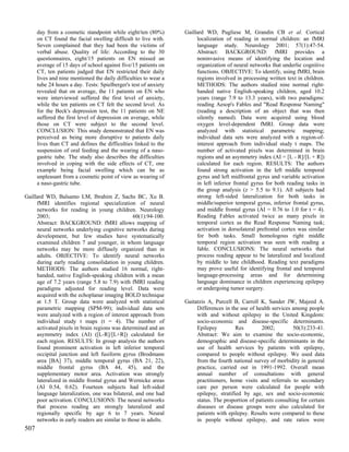 day from a cosmetic standpoint while eight/ten (80%)        Gaillard WD, Pugliese M, Grandin CB et al. Cortical
      on CT found the facial swelling difficult to live with.          localization of reading in normal children: an fMRI
      Seven complained that they had been the victims of               language study. Neurology 2001; 57(1):47-54.
      verbal abuse. Quality of life: According to the 30               Abstract: BACKGROUND: fMRI provides a
      questionnaires, eight/15 patients on EN missed an                noninvasive means of identifying the location and
      average of 15 days of school against five/15 patients on         organization of neural networks that underlie cognitive
      CT, ten patients judged that EN restricted their daily           functions. OBJECTIVE: To identify, using fMRI, brain
      lives and nine mentioned the daily difficulties to wear a        regions involved in processing written text in children.
      tube 24 hours a day. Tests: Spielberger's test of anxiety        METHODS: The authors studied nine normal right-
      revealed that on average, the 11 patients on EN who              handed native English-speaking children, aged 10.2
      were interviewed suffered the first level of anxiety,            years (range 7.9 to 13.3 years), with two paradigms:
      while the ten patients on CT felt the second level. As           reading Aesop's Fables and "Read Response Naming"
      for the Beck's depression test, the 11 patients on NE            (reading a description of an object that was then
      suffered the first level of depression on average, while         silently named). Data were acquired using blood
      those on CT were subject to the second level.                    oxygen level-dependent fMRI. Group data were
      CONCLUSION: This study demonstrated that EN was                  analyzed with statistical parametric mapping;
      perceived as being more disruptive to patients daily             individual data sets were analyzed with a region-of-
      lives than CT and defines the difficulties linked to the         interest approach from individual study t maps. The
      suspension of oral feeding and the wearing of a naso-            number of activated pixels was determined in brain
      gastric tube. The study also describes the difficulties          regions and an asymmetry index (AI = [L - R]/[L + R])
      involved in coping with the side effects of CT, one              calculated for each region. RESULTS: The authors
      example being facial swelling which can be as                    found strong activation in the left middle temporal
      unpleasant from a cosmetic point of view as wearing of           gyrus and left midfrontal gyrus and variable activation
      a naso-gastric tube.                                             in left inferior frontal gyrus for both reading tasks in
                                                                       the group analysis (z > 5.5 to 9.1). All subjects had
Gaillard WD, Balsamo LM, Ibrahim Z, Sachs BC, Xu B.                    strong left-sided lateralization for both tasks in
     fMRI identifies regional specialization of neural                 middle/superior temporal gyrus, inferior frontal gyrus,
     networks for reading in young children. Neurology                 and middle frontal gyrus (AI = 0.76 to 1.0 for t = 4).
     2003;                                      60(1):94-100.          Reading Fables activated twice as many pixels in
     Abstract: BACKGROUND: fMRI allows mapping of                      temporal cortex as the Read Response Naming task;
     neural networks underlying cognitive networks during              activation in dorsolateral prefrontal cortex was similar
     development, but few studies have systematically                  for both tasks. Small homologous right middle
     examined children 7 and younger, in whom language                 temporal region activation was seen with reading a
     networks may be more diffusely organized than in                  fable. CONCLUSIONS: The neural networks that
     adults. OBJECTIVE: To identify neural networks                    process reading appear to be lateralized and localized
     during early reading consolidation in young children.             by middle to late childhood. Reading text paradigms
     METHODS: The authors studied 16 normal, right-                    may prove useful for identifying frontal and temporal
     handed, native English-speaking children with a mean              language-processing areas and for determining
     age of 7.2 years (range 5.8 to 7.9) with fMRI reading             language dominance in children experiencing epilepsy
     paradigms adjusted for reading level. Data were                   or undergoing tumor surgery.
     acquired with the echoplanar imaging BOLD technique
     at 1.5 T. Group data were analyzed with statistical          Gaitatzis A, Purcell B, Carroll K, Sander JW, Majeed A.
     parametric mapping (SPM-99); individual data sets                 Differences in the use of health services among people
     were analyzed with a region of interest approach from             with and without epilepsy in the United Kingdom:
     individual study t maps (t = 4). The number of                    socio-economic and disease-specific determinants.
     activated pixels in brain regions was determined and an           Epilepsy          Res       2002;          50(3):233-41.
     asymmetry index (AI) ([L-R]/[L+R]) calculated for                 Abstract: We aim to examine the socio-economic,
     each region. RESULTS: In group analysis the authors               demographic and disease-specific determinants in the
     found prominent activation in left inferior temporal              use of health services by patients with epilepsy,
     occipital junction and left fusiform gyrus (Brodmann              compared to people without epilepsy. We used data
     area [BA] 37), middle temporal gyrus (BA 21, 22),                 from the fourth national survey of morbidity in general
     middle frontal gyrus (BA 44, 45), and the                         practice, carried out in 1991-1992. Overall mean
     supplementary motor area. Activation was strongly                 annual number of consultations with general
     lateralized in middle frontal gyrus and Wernicke areas            practitioners, home visits and referrals to secondary
     (AI 0.54, 0.62). Fourteen subjects had left-sided                 care per person were calculated for people with
     language lateralization, one was bilateral, and one had           epilepsy, stratified by age, sex and socio-economic
     poor activation. CONCLUSIONS: The neural networks                 status. The proportion of patients consulting for certain
     that process reading are strongly lateralized and                 diseases or disease groups were also calculated for
     regionally specific by age 6 to 7 years. Neural                   patients with epilepsy. Results were compared to these
     networks in early readers are similar to those in adults.         in people without epilepsy, and rate ratios were
507
 