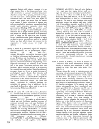 calculated. Patients with epilepsy consulted twice as             OUTCOME MEASURES: Rates of early discharge
      often, required three to four times more home visits,             (<or=1-night stay after vaginal delivery and <or=3-
      and were referred to secondary care three times more              night stay after cesarean section) and untimely follow-
      often than people without epilepsy, irrespective of age,          up (no home or office visit within 2 days of early
      sex and social class. Among patients with epilepsy,               discharge). RESULTS: Overall, 49.4% of newborns
      consultation rates and home visits were higher in                 were discharged early. Of these, 67.5% had untimely
      females, older people and people from the manual                  follow-up. The odds of early discharge were greater
      social classes. A higher proportion of patients with              with lower incomes: the adjusted odds ratios (AORs)
      epilepsy consulted for neoplasms, haematological and              (with 95% confidence intervals) were 2.06 (1.50-2.83)
      mental health disorders, dementia, stroke and                     for incomes <or=100% of poverty, 2.20 (1.65-2.93) for
      gastrointestinal bleeding. Older age and low social               incomes from 101%-200% of poverty, and 2.24 (1.63-
      class were less strongly associated with health service           3.08) for incomes from 201%-300% of poverty.
      utilisation than in people without epilepsy, indicating           Untimely follow-up was more likely for infants of
      that people with epilepsy lose much of the protective             women with incomes <or=100% of poverty (AOR =
      effect of young age and high social class on health.              1.89 [1.13-3.17]) and 201%-300% of poverty (AOR =
      Factors contributing to the higher utilisation of health          1.78 [1.09-2.91]), Medicaid coverage (AOR = 1.73
      services in people with epilepsy need to be studied               [1.20-2.47]), Latina ethnicity (AOR = 1.47 [1.02-
      further and their effects taken into account in the               2.14]), and non-English language (AOR = 1.72 [1.16-
      organisation of health services for people with                   2.55]). CONCLUSIONS: Despite an apparent decline
      epilepsy.                                                         in short stays after legislation, many newborns--
                                                                        particularly from lower-income families--continue to
Gajowy M, Simon W. [Child abuse, neglect and pregnancy                  be discharged early. Most newborns discharged early--
    losses--combination and its psychological sequel].                  particularly those with Medicaid and those from low-
    Psychiatr         Pol        2002;          36(6):911-27.           income, Latina, and non-English-speaking homes--do
    Abstract: The authors surveyed the literature focused               not receive recommended follow-up. The most
    on childhood mistreatment and pregnancy loss. They                  socioeconomically vulnerable newborns are receiving
    present definitions and classifications of child abuse              fewer postnatal services.
    (emotional, verbal, physical, sexual), child neglect
    (physical, emotional-intellectual) and pregnancy losses        Galil A, Carmel S, Lubetzky H, Vered S, Heiman N.
    (especially miscarriage and abortion). In the second                Compliance with home rehabilitation therapy by
    part of the paper a correlation between abuse and                   parents of children with disabilities in Jews and
    pregnancy loss is displayed as well as a correlation                Bedouin in Israel. Dev Med Child Neurol 2001;
    between child abuse and neglect. The different kinds of             43(4):261-8.
    pregnancy losses are viewed as similar in aspect of                 Abstract: Among key points in making progress and
    psychological sequel, though their intensity and                    succeeding with a therapeutic programme for children
    particular character depends on the mother's                        with disabilities is parental compliance with the regime
    contribution to the loss of her child. In the last part, the        for their child. The purpose of this study was to
    consequences of the above correlation are discussed.                evaluate factors influencing compliance with home
    The clinical observations suggest, that abuse and                   therapy in the Jewish and Bedouin populations. Data
    neglect experienced in childhood increases the                      were collected by structured questionnaires. A total of
    probability of pregnancy loss in adulthood. On the                  193 families participated (84% response rate) with
    other hand, the loss of on unborn child is one of the               children who ranged in age from 6 months to 6 years
    factors causing child abuse and neglect.                            (mean age at first visit to the centre was 9.5 years in
                                                                        Jews and 16.1 years in Bedouin). Compliance was
Galbraith AA, Egerter SA, Marchi KS, Chavez G, Braveman                 significantly lower among the Bedouin. Multivariate
     PA. Newborn early discharge revisited: are California              regression analysis showed that the strongest
     newborns receiving recommended postnatal services?                 contributory factor in lack of compliance was being
     Pediatrics             2003;            111(2):364-71.             Bedouin. The second factor was intensity of
     Abstract: CONTEXT: Responding to safety concerns,                  questioning destiny, indicating that parents with these
     federal and state legislation mandated coverage of                 feelings may be less likely to comply with therapeutic
     minimum postnatal stays and state legislation in                   regimes. Other factors which were associated with
     California mandated coverage of follow-up after early              compliance were parents' education and socioeconomic
     discharge. Little is known about the postnatal services            status: lower levels on these dimensions corresponded
     newborns are receiving. OBJECTIVE: To describe                     with lower parental compliance. These results were
     rates of early discharge and of timely follow-up for               illuminated by a trial intervention programme for
     early-discharged newborns. DESIGN AND SETTING:                     Bedouin families which involved telephone contact,
     Retrospective, population-based cohort study using a               translation facilities, and detailed explanations during
     1999       postpartum     survey     in     California.            visits to the centre. Intervention increased the
     PARTICIPANTS: A total of 2828 infants of mothers                   compliance rate of the Bedouin appointments with
     with medically low-risk singleton births. MAIN                     specialists to 76% (91 of 120 appointments) thereby
508
 