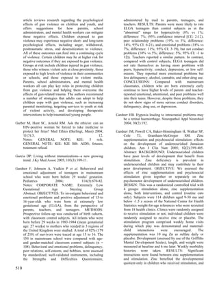 article reviews research regarding the psychological            administered by mail to parents, teenagers, and
      effects of gun violence on children and youth, and              teachers. RESULTS: Parents were more likely to rate
      offers suggestions for how parents, school                      ELGA teenagers than control subjects as in the
      administrators, and mental health workers can mitigate          "abnormal" range for hyperactivity (8% vs 1%;
      these negative effects. Children exposed to gun                 difference: 7%; (95% confidence interval [CI]: 2-12),
      violence may experience negative short- and long-term           peer relationship problems (19% vs 5%; difference:
      psychological effects, including anger, withdrawal,             14%; 95% CI: 6-21), and emotional problems (18% vs
      posttraumatic stress, and desensitization to violence.          7%; difference: 11%; 95% CI: 3-19), but not conduct
      All of these outcomes can feed into a continuing cycle          problems (10% vs 5%; difference: 5%; 95% CI: -1 to
      of violence. Certain children may be at higher risk for         12)). Teachers reported a similar pattern. In contrast,
      negative outcomes if they are exposed to gun violence.          compared with control subjects, ELGA teenagers did
      Groups at risk include children injured in gun violence,        not rate themselves as having more problems with
      those who witness violent acts at close proximity, those        peers, hyperactivity, conduct, depression, or low self-
      exposed to high levels of violence in their communities         esteem. They reported more emotional problems but
      or schools, and those exposed to violent media.                 less delinquency, alcohol, cannabis, and other drug use.
      Parents, school administrators, and mental health               CONCLUSIONS: Compared with mainstream
      workers all can play key roles in protecting children           classmates, children who are born extremely early
      from gun violence and helping them overcome the                 continue to have higher levels of parent- and teacher-
      effects of gun-related trauma. The authors recommend            reported emotional, attentional, and peer problems well
      a number of strategies that adults can adopt to help            into their teens. However, despite these problems, they
      children cope with gun violence, such as increasing             do not show signs of more serious conduct disorders,
      parental monitoring, targeting services to youth at risk        delinquency, drug use, or depression.
      of violent activity, and developing therapeutic
      interventions to help traumatized young people.            Gardner HB. Hypoxia leading to intracranial problems may
                                                                     be a retinal haemorrhage. Neuropathol Appl Neurobiol
Garber M, Hunt SC, Arnold RM. Ask the ethicist: can an               2004; 30(2):192.
    HIV-positive woman be forced to take medicine to
    protect her fetus? Med Ethics (Burlingt, Mass) 2004;         Gardner JM, Powell CA, Baker-Henningham H, Walker SP,
    11(3):3,                                         12.             Cole      TJ,      Grantham-McGregor       SM.     Zinc
    Notes:     GENERAL      NOTE:      KIE:    5    refs.            supplementation and psychosocial stimulation: effects
    GENERAL NOTE: KIE: KIE Bib: AIDS; fetuses;                       on the development of undernourished Jamaican
    treatment refusal                                                children. Am J Clin Nutr 2005; 82(2):399-405.
                                                                     Abstract: BACKGROUND: Undernourished children
Garcia DP. Living without immunizations--a new growing               have poor levels of development that benefit from
     trend. J Ky Med Assoc 2005; 103(3):109-11.                      stimulation. Zinc deficiency is prevalent in
                                                                     undernourished children and may contribute to their
Gardner F, Johnson A, Yudkin P et al. Behavioral and                 poor development. OBJECTIVE: We assessed the
    emotional adjustment of teenagers in mainstream                  effects of zinc supplementation and psychosocial
    school who were born before 29 weeks' gestation.                 stimulation given together or separately on the
    Pediatrics              2004;            114(3):676-82.          psychomotor development of undernourished children.
    Notes: CORPORATE NAME: Extremely Low                             DESIGN: This was a randomized controlled trial with
    Gestational          Age         Steering        Group           4 groups: stimulation alone, zinc supplementation
    Abstract: OBJECTIVES: To investigate behavioral and              alone, both interventions, and control (routine care
    emotional problems and positive adjustment of 15-to              only). Subjects were 114 children aged 9-30 mo and
    16-year-olds who were born at extremely low                      below -1.5 z scores of the National Center for Health
    gestational age (ELGA), from the perspective of                  Statistics weight-for-age references who were recruited
    parents, teachers, and teenagers. METHODS:                       from 18 health clinics. Clinics were randomly assigned
    Prospective follow-up was conducted of birth cohorts,            to receive stimulation or not; individual children were
    with classroom control subjects. All infants who were            randomly assigned to receive zinc or placebo. The
    born before 29 weeks in 1983-1984 (mean gestational              stimulation program comprised weekly home visits
    age: 27 weeks) to mothers who resided in 3 regions of            during which play was demonstrated and maternal-
    the United Kingdom were studied. A total of 82% (179             child      interactions    were     encouraged.     The
    of 218) of survivors were traced at age 15 to 16. The            supplementation was 10 mg Zn as sulfate daily or
    150 in mainstream school were compared with age-                 placebo. Development (assessed by use of the Griffiths
    and gender-matched classroom control subjects (n =               Mental Development Scales), length, and weight were
    108). Behavioral and emotional problems, delinquency,            measured at baseline and 6 mo later. Weekly morbidity
    peer relations, self-esteem, and hobbies, were assessed          histories were taken. RESULTS: Significant
    by standardized, well-validated instruments, including           interactions were found between zinc supplementation
    the Strengths and Difficulties Questionnaire,                    and stimulation. Zinc benefited the developmental
                                                                     quotient only in children who received stimulation, and
510
 