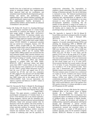 benefits from zinc to hand and eye coordination were           mother-twins relationship. The impossibility to
      greater in stimulated children. Zinc supplementation           establish a dyadic relationship with each child creates
      alone improved hand and eye coordination, and                  feelings of frustration and guilt. The risk of child abuse
      stimulation alone benefited the developmental quotient,        is increased in twins. The balanced psychoemotional
      hearing and speech, and performance. Zinc                      development of twins requires parental attitudes
      supplementation also reduced diarrheal morbidity but           enhancing their individualization as opposed to their
      did not significantly improve growth. CONCLUSION:              "collectivization". The risk of prematurity is ten times
      Zinc supplementation benefits development in                   increased in twins which increases the risks of
      undernourished children, and the benefits are enhanced         developmental disabilities. Considering that the
      if stimulation is also provided.                               number of twin deliveries is rising in our country it is
                                                                     important to be aware of the problems experienced by
Gardner JM, Walker SP, Powell CA, Grantham-McGregor                  the families and to improve the way material and
    S. A randomized controlled trial of a home-visiting              psychological help is provided to them.
    intervention on cognition and behavior in term low
    birth weight infants. J Pediatr 2003; 143(5):634-9.         Garg VK, Agarwalla A, Agrawal S, Deb M, Khanal B.
    Abstract: OBJECTIVES: To determine whether early                Sexual habits and clinico-etiological profile of sexually
    psychosocial intervention with low birth weight term            transmitted diseases in Nepal. J Dermatol 2001;
    (LBW-T) infants improved cognition and behavior and             28(7):353-9.
    to compare LBW-T with normal birth weight (NBW)                 Abstract: A total of 100 patients giving histories
    infants. STUDY DESIGN: A randomized controlled                  suggestive of sexually transmitted disease (STDs) and
    trial was carried out in Kingston, Jamaica, with 140            attending the dermatology OPD at BPKIHS (B.P.
    LBW-T infants (weight<2500 g). The intervention                 Koirala Institute of Health Sciences) in Nepal over a
    comprised weekly home visits by paraprofessionals for           period of one year from 1st July 1999 to 30th June
    the first 8 weeks of life aimed at improving maternal-          2000 were included in this study. Out of 10,400 new
    child interaction. LBW-T and 94 matched NBW                     dermatology cases, a total of 100 cases (0.96%) of
    (weight 2500 to 4000 g) infants were recruited from the         STDs were seen. Of these 73 were males, and the
    main maternity hospital. Main outcome measures were             majority (53%) were in the age group of 21-30 years.
    problem solving (2 means-end tests: cover and support)          Most of the patients were from Sunsari district (54%).
    and 4 behavior ratings at 7 months. Analyses used were          The most common profession (21%) was businessman
    the t test for intervention effects and multiple                followed by housewife (19%). The most common age
    regression to compare LBW and NBW infants.                      for first sexual contact was 16 to 19 years (45%).
    RESULTS: LBW-T intervened infants had higher                    Eleven percent had their first sexual contact at the age
    scores than LBW-T control infants on the cover test             of 15 or below 15 years. Premarital sexual exposure
    (P<.05) and were more cooperative (P<.01) and happy             was recorded in 17% of the unmarried males. There
    (P<.05). LBW-T control infants had poorer scores on             were only 3 homosexuals and 1 bisexual patient.
    both the cover (P<.001) and support tests (P<.01),              Multiple contacts were recorded in 55% of the patients.
    vocalized less (P<.02), and were less cooperative               The most common source of contact was a commercial
    (P<.001), happy (P<.02), and active (P<.02) than NBW            sex worker in 34.15%. Condoms were always used by
    infants. LBW-T intervened infants had lower scores              only 7%. The various types of sexually trasmitted
    than NBW infants only on the support test (P<.05).              diseases (STDs) were syphilis (31%) followed by
    CONCLUSIONS: Early low-cost intervention can                    condylomata acuminata (16%), herpes genitalis (15%),
    improve cognition and behavior of LBW-T infants in              gonorrhoea (9%), and mixed infections (12%). Despite
    developing countries.                                           their varied sexual behavior, none of the patients were
                                                                    HIV positive; however, it is always advisable to screen
Garel M, Chavanne-De Weck E, Blondel B. [Psychological              all STD patients for HIV antibody.
     consequences of twinship on the children and their
     parents]. J Gynecol Obstet Biol Reprod (Paris) 2002;       Garno JL, Goldberg JF, Ramirez PM, Ritzler BA. Impact of
     31(1                                     Suppl):2S40-5.        childhood abuse on the clinical course of bipolar
     Abstract: This paper presents a synthesis about the            disorder. Br J Psychiatry 2005; 186:121-5.
     psychological consequences of twinship based on a              Abstract: BACKGROUND: Few investigations have
     review of the literature and on our clinical experience.       examined the impact of childhood trauma, and domains
     During pregnancy, delivery and the immediate post-             of childhood abuse, on outcome in bipolar disorder.
     partum, mothers experience physical and psychological          AIMS: To evaluate the prevalence and subtypes of
     difficulties linked with increased medical risks for           childhood abuse reported by adult patients with bipolar
     themselves and for the children. The twins mortality is        disorder and relationship to clinical outcome.
     high before and after delivery. Grieving for one twin          METHOD: Prevalence rates of childhood abuse were
     creates particular problems for parents. During first          retrospectively assessed and examined relative to
     months after hospital discharge mothers encounter              illness complexity in a sample of 100 patients at an
     material and emotional stress. They are caused by              academic specialty centre for the treatment of bipolar
     overload of mothering tasks and the specificity of             disorder. RESULTS: Histories of severe childhood
511
 