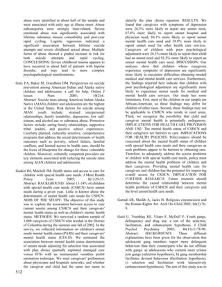 abuse were identified in about half of the sample and          identify the plan choice equation. RESULTS: We
      were associated with early age at illness onset. Abuse         found that caregivers with symptoms of depression
      subcategories were strongly inter-related. Severe              were 26.3% more likely to report any unmet need,
      emotional abuse was significantly associated with              67.6% more likely to report unmet hospital and
      lifetime substance misuse comorbidity and past-year            physician need, 66.1% more likely to report unmet
      rapid cycling. Logistic regression indicated a                 mental health care need and 38.8% more likely to
      significant association between lifetime suicide               report unmet need for other health care services.
      attempts and severe childhood sexual abuse. Multiple           Caregivers of children with poor psychological
      forms of abuse showed a graded increase in risk for            adjustment were 26.3% more likely to report their child
      both     suicide  attempts    and     rapid    cycling.        had an unmet need and 92.3% more likely to report an
      CONCLUSIONS: Severe childhood trauma appears to                unmet mental health care need. DISCUSSION: Our
      have occurred in about half of patients with bipolar           analyses show that children whose caregivers
      disorder, and may lead to more complex                         experience symptoms of depression are significantly
      psychopathological manifestations.                             more likely to encounter difficulties obtaining needed
                                                                     medical and mental health care services. Furthermore,
Gary FA, Baker M, Grandbois DM. Perspectives on suicide              the findings reported here indicate that children with
    prevention among American Indian and Alaska native               poor psychological adjustment are significantly more
    children and adolescents: a call for help. Online J              likely to experience unmet needs for medical and
    Issues           Nurs            2005;           10(2):6.        mental health care services. Our study has some
    Abstract: Suicide rates among American Indian Alaska             limitations. First, most of the children in our sample are
    Native (AIAN) children and adolescents are the highest           African-American, so these findings may differ for
    in the United States. Risk factors for suicide among             children of other races. Second, these findings may not
    AIAN youth include: strained interpersonal                       be applicable to CSHCN who reside in rural areas.
    relationships, family instability, depression, low self-         Third, we recognize the possibility that child and
    esteem, and alcohol use or substance abuse. Protective           caregiver mental health is potentially endogenous.
    factors include: caring family relationships, supportive         IMPLICATIONS FOR HEALTH CARE PROVISION
    tribal leaders, and positive school experiences.                 AND USE: The mental health status of CSHCN and
    Carefully planned, culturally sensitive, comprehensive           their caregivers are barriers to care. IMPLICATIONS
    programs that address the social determinants of health          FOR HEALTH POLICIES: Policymakers should be
    outcomes such as poverty, school failure, familial               concerned about the mental health status of children
    conflicts, and limited access to health care, should be          with special health care needs and their caregivers as
    the focus of blueprints for change for these vulnerable          such problems appear to be barriers to obtaining care.
    children. Moreover, culturally competent providers are           Therefore, to adequately address the access problems
    key elements associated with reducing the suicide rates          of children with special health care needs, policy must
    among AIAN children and adolescents.                             address the mental health problems of children and
                                                                     their caregivers. Providing mental health care for
Gaskin DJ, Mitchell JM. Health status and access to care for         caregivers and children has the potential for improving
    children with special health care needs. J Ment Health           overall access for CSHCN. IMPLICATION FOR
    Policy          Econ          2005;         8(1):29-35.          FURTHER RESEARCH: Future research should
    Abstract: BACKGROUND: About 11-14% of children                   determine the causal relationship between mental
    with special health care needs (CSHCN) have unmet                health problems of CSHCN and their caregivers and
    needs during a given year. Little is known about the             the level unmet health care needs.
    determinants of unmet health care needs for CSHCN.
    AIMS OF THE STUDY: The objective of this study              Gatrad AR, Sheikh A, Jacks H. Religious circumcision and
    was to explore the association between access to care            the Human Rights Act. Arch Dis Child 2002; 86(2):76-
    (unmet needs) among CSHCN and their caregivers'                  8.
    mental health status as well as children's mental health
    status. METHODS: We surveyed a random sample of             Gatti U, Tremblay RE, Vitaro F, McDuff P. Youth gangs,
    1,088 caregivers of CSHCN who resided in the District            delinquency and drug use: a test of the selection,
    of Columbia during the summer and fall of 2002. In the           facilitation, and enhancement hypotheses. J Child
    survey, we collected information on children's unmet             Psychol       Psychiatry    2005;       46(11):1178-90.
    needs mental health status (PARS) and their caregivers'          Abstract:      BACKGROUND:           Three     different
    mental health status (CES-D). We estimated the                   explanations have been given for the observation that
    association between mental health status determinants            adolescent gang members report more delinquent
    of unmet needs adjusting for selection bias associated           behaviour than their counterparts who do not affiliate
    with plan choice (partially capitated managed care               with gangs: a) adolescents who commit more crimes
    versus FFS) with an instrumental variables probit                join gangs (selection hypothesis); b) gang membership
    estimation technique. We used caregivers' preferences            facilitates deviant behaviour (facilitation hypothesis);
    about physicians and hospitals networks, and whether             c) selection and facilitation work interactively
    the caregiver and child had the same last name to                (enhancement hypothesis). The aim of this study was to
512
 