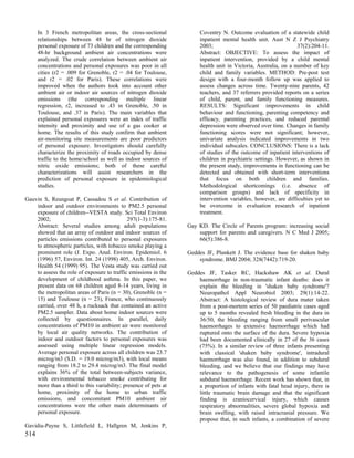 In 3 French metropolitan areas, the cross-sectional             Coventry N. Outcome evaluation of a statewide child
      relationships between 48 hr of nitrogen dioxide                 inpatient mental health unit. Aust N Z J Psychiatry
      personal exposure of 73 children and the corresponding          2003;                                     37(2):204-11.
      48-hr background ambient air concentrations were                Abstract: OBJECTIVE: To assess the impact of
      analyzed. The crude correlation between ambient air             inpatient intervention, provided by a child mental
      concentrations and personal exposures was poor in all           health unit in Victoria, Australia, on a number of key
      cities (r2 = .009 for Grenoble, r2 = .04 for Toulouse,          child and family variables. METHOD: Pre-post test
      and r2 = .02 for Paris). These correlations were                design with a four-month follow up was applied to
      improved when the authors took into account other               assess changes across time. Twenty-nine parents, 42
      ambient air or indoor air sources of nitrogen dioxide           teachers, and 37 referrers provided reports on a series
      emissions (the corresponding multiple linear                    of child, parent, and family functioning measures.
      regression, r2, increased to .43 in Grenoble, .50 in            RESULTS: Significant improvements in child
      Toulouse, and .37 in Paris). The main variables that            behaviour and functioning, parenting competency and
      explained personal exposures were an index of traffic           efficacy, parenting practices, and reduced parental
      intensity and proximity and use of a gas cooker at              depression were observed over time. Changes in family
      home. The results of this study confirm that ambient            functioning scores were not significant; however,
      air-monitoring site measurements are poor predictors            univariate analysis indicated improvements in two
      of personal exposure. Investigators should carefully            individual subscales. CONCLUSIONS: There is a lack
      characterize the proximity of roads occupied by dense           of studies of the outcome of inpatient interventions of
      traffic to the home/school as well as indoor sources of         children in psychiatric settings. However, as shown in
      nitric oxide emissions; both of these careful                   the present study, improvements in functioning can be
      characterizations will assist researchers in the                detected and obtained with short-term interventions
      prediction of personal exposure in epidemiological              that focus on both children and families.
      studies.                                                        Methodological shortcomings (i.e. absence of
                                                                      comparison groups) and lack of specificity in
Gauvin S, Reungoat P, Cassadou S et al. Contribution of               intervention variables, however, are difficulties yet to
    indoor and outdoor environments to PM2.5 personal                 be overcome in evaluation research of inpatient
    exposure of children--VESTA study. Sci Total Environ              treatment.
    2002;                                    297(1-3):175-81.
    Abstract: Several studies among adult populations            Gay KD. The Circle of Parents program: increasing social
    showed that an array of outdoor and indoor sources of            support for parents and caregivers. N C Med J 2005;
    particles emissions contributed to personal exposures            66(5):386-8.
    to atmospheric particles, with tobacco smoke playing a
    prominent role (J. Expo. Anal. Environ. Epidemiol. 6         Geddes JF, Plunkett J. The evidence base for shaken baby
    (1996) 57, Environ. Int. 24 (1998) 405, Arch. Environ.           syndrome. BMJ 2004; 328(7442):719-20.
    Health 54 (1999) 95). The Vesta study was carried out
    to assess the role of exposure to traffic emissions in the   Geddes JF, Tasker RC, Hackshaw AK et al. Dural
    development of childhood asthma. In this paper, we               haemorrhage in non-traumatic infant deaths: does it
    present data on 68 children aged 8-14 years, living in           explain the bleeding in 'shaken baby syndrome'?
    the metropolitan areas of Paris (n = 30), Grenoble (n =          Neuropathol Appl Neurobiol 2003; 29(1):14-22.
    15) and Toulouse (n = 23), France, who continuously              Abstract: A histological review of dura mater taken
    carried, over 48 h, a rucksack that contained an active          from a post-mortem series of 50 paediatric cases aged
    PM2.5 sampler. Data about home indoor sources were               up to 5 months revealed fresh bleeding in the dura in
    collected by questionnaires. In parallel, daily                  36/50, the bleeding ranging from small perivascular
    concentrations of PM10 in ambient air were monitored             haemorrhages to extensive haemorrhage which had
    by local air quality networks. The contribution of               ruptured onto the surface of the dura. Severe hypoxia
    indoor and outdoor factors to personal exposures was             had been documented clinically in 27 of the 36 cases
    assessed using multiple linear regression models.                (75%). In a similar review of three infants presenting
    Average personal exposure across all children was 23.7           with classical 'shaken baby syndrome', intradural
    microg/m3 (S.D. = 19.0 microg/m3), with local means              haemorrhage was also found, in addition to subdural
    ranging from 18.2 to 29.4 microg/m3. The final model             bleeding, and we believe that our findings may have
    explains 36% of the total between-subjects variance,             relevance to the pathogenesis of some infantile
    with environmental tobacco smoke contributing for                subdural haemorrhage. Recent work has shown that, in
    more than a third to this variability; presence of pets at       a proportion of infants with fatal head injury, there is
    home, proximity of the home to urban traffic                     little traumatic brain damage and that the significant
    emissions, and concomitant PM10 ambient air                      finding is craniocervical injury, which causes
    concentrations were the other main determinants of               respiratory abnormalities, severe global hypoxia and
    personal exposure.                                               brain swelling, with raised intracranial pressure. We
                                                                     propose that, in such infants, a combination of severe
Gavidia-Payne S, Littlefield L, Hallgren M, Jenkins P,
514
 