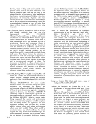 hypoxia, brain swelling and raised central venous               cohorts. Heritability estimates were .49, .55 and .53 for
      pressure causes blood to leak from intracranial veins           the aggressive domain, non-aggressive domain, and
      into the subdural space, and that the cause of the              full-scales, respectively. These results are in contrast to
      subdural bleeding in some cases of infant head injury is        previous research on antisocial behavior measured with
      therefore not traumatic rupture of bridging veins, but a        the CBCL reporting higher heritability for aggressive
      phenomenon of immaturity. Hypoxia with brain                    versus non-aggressive domains. CONCLUSIONS:
      swelling would also account for retinal haemorrhages,           Results suggest that individual symptoms of CD may
      and so provide a unified hypothesis for the clinical and        be differentially heritable. Additionally, CD assessed
      neuropathological findings in cases of infant head              using DSM-IV criteria may show differing patterns of
      injury, without impact or considerable force being              heritability compared with estimates obtained for other
      necessary.                                                      measures of antisocial behavior such as the CBCL.

Geist R, Grdisa V, Otley A. Psychosocial issues in the child     Genuis SJ, Genuis SK. Implications of cyberspace
     with chronic conditions. Best Pract Res Clin                    communication: a role for physicians. South Med J
     Gastroenterol             2003;          17(2):141-52.          2005;        98(4):451-5;      quiz     456-7,       477.
     Abstract: Psychosocial issues in children, adolescents          Abstract: Through the presentation of three clinical
     and families who suffer with chronic illnesses require          case reports and subsequent discussion, it is
     careful identification and treatment. Since more of             demonstrated that physicians must begin to familiarize
     these young people survive into adulthood, their risk of        themselves with the health-related implications of
     psychosocial distress and psychiatric illness is                online communication, and must proactively address
     increased, although many adapt well. The literature is          Internet use as it relates to health and well-being.
     vast, but limited in its usefulness: criteria for the           Included case presentations highlight the following: the
     variables described, including chronicity and severity,         established association between those seeking sexual
     are poorly defined; outcome measures are not                    partners through the Internet and an increased risk for
     standardized; and few randomized controlled clinical            sexually transmitted disease; the implications of cyber-
     trials exist. This chapter focuses the attention of             communication for young people and concerns related
     physicians on overt and covert signs of psychosocial            to unsafe online behaviors including sharing
     distress in the patient and family with chronic illness.        identifying information with strangers; the potential
     Common issues for all chronic diseases are discussed            use of strategically constructed virtual identities to
     and a non-categorical approach is taken. The                    facilitate sexual exploitation; the impact of accelerated
     importance of the family as a focus of intervention is          intimacy and disinhibition evident in online
     highlighted. The meaning and treatment of unexplained           communication; and the invasive nature of Internet
     medical symptoms, non- adherence with treatment                 sexual harassment or bullying. Although it is
     recommendations, school refusal, sexuality and                  recognized that most online activities do not negatively
     substance use and abuse are discussed.                          affect health, doctors must be prepared to ask patients
                                                                     about Internet use and become involved in educating
Gelhorn HL, Stallings MC, Young SE, Corley RP, Rhee SH,              children, teenagers, and parents about safe online
    Hewitt JK. Genetic and environmental influences on               relationships to promote optimal physical, mental, and
    conduct disorder: symptom, domain and full-scale                 social health.
    analyses. J Child Psychol Psychiatry 2005; 46(6):580-
    91.                                                          George A, Ebrahim MK. Infant scald burns: a case of
    Abstract: BACKGROUND: We used variable                           negligence? Burns 2003; 29(1):95.
    threshold models which accounted for age and gender
    differences to investigate the genetic and                   Geraghty SR, Davidson BS, Warner BB et al. The
    environmental influences on DSM-IV conduct disorder              development of a research human milk bank. J Hum
    (CD) at the level of symptoms, aggressive versus non-            Lact                 2005;                 21(1):59-66.
    aggressive domains, and full-scale. METHOD: A                    Abstract: Although there are well-established clinical
    community sample of 1100 twin pairs (age 11-18) was              human milk banks in the United States, there are no
    interviewed using the Diagnostic Interview Schedule              milk banks specifically intended to foster research on
    for Children. RESULTS: Behavior genetic model                    human milk. The authors' goal was to establish a milk
    fitting suggested that genetic and environmental                 bank with a core data set to support exploratory and
    influences on individual symptoms varied by symptom.             hypothesis-driven studies on human milk. Donations to
    The best-fitting models for aggressive and non-                  the Cincinnati Children's Research Human Milk Bank
    aggressive domains, and full-scale CD included                   are accepted within the context of ongoing, hypothesis-
    additive genetic effects and unique environmental                driven research or on an ad hoc basis. Donors must
    effects only (AE models). These effects could be                 give informed consent, and scientists wishing to use the
    constrained across age cohorts and sex. The results              samples must have Institutional review board approval
    suggest that using models that incorporate age- and              for their use. Development of more research human
    gender-appropriate thresholds specific to each subject           milk banks can potentially provide resources for
    we can account for prevalence differences between
515
 