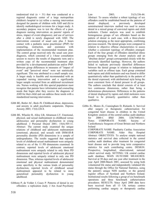 randomized trial (n = 31) that was conducted at a               Law                  2003;                  31(3):336-44.
      regional diagnostic center of a large metropolitan              Abstract: To assess whether a robust typology of sex
      children's hospital to (a) refine a nursing intervention        offenders could be established based on the patterns of
      designed for parents of children with ASD and (b) to            denial     displayed,     a    previously      developed
      identify methodological revisions for a larger study. A         semistructured interview method was used to assess
      secondary purpose was to test the effects of a post-            denial in a mixed group of convicted rapists and child
      diagnosis nursing intervention on parents' reports of           molesters. Cluster analysis was used to establish
      stress, impact of event (diagnosis), and use of services        homogeneous groups of sex offenders based on the
      after a child is newly diagnosed with ASD. The                  pattern of denial in each case, with a three-cluster
      intervention consisted of usual care plus 3 hours               solution emerging as the most appropriate, confirming
      contact with a pediatric nurse practitioner (PNP) for           previous research. The denial groups were compared in
      counseling, instruction, and assistance with                    relation to objective offense characteristics to assess
      implementation of the recommended treatment plan.               whether a consistent typology of offenders emerged.
      The control group received only the usual care post-            Each of the four groups of offenders identified (three
      diagnosis, which consisted of a 1-hour consultation             groups emerging from the cluster analysis and an
      session to receive the results of diagnostic tests and a        "absolute denier" group) corresponded closely with the
      written copy of the recommended treatment plan                  previously identified typology. However, the authors
      provided by a developmental pediatrician and/or PNP.            failed to replicate previously identified differences
      Between group differences in measures of "impact of             between the denial groups in relation to independent
      event" and "perceived stress" were not statistically            variables such as offense type. Each group contained
      significant. This was attributed to a small sample size.        both rapists and child molesters and was found to differ
      A larger study is feasible and recommended with an              quantitatively rather than qualitatively in the pattern of
      expanded nursing intervention and a significantly               the denial expressed, with attributional style being the
      larger sample recruited from an additional recruitment          most consistent form of denial present in all groups.
      site. Nurses working with this special population must          The authors conclude that denial consists of at least
      recognize that parents have information and counseling          two continuous dimensions, rather than being a
      needs that begin after they receive the diagnosis of            dichotomous phenomenon. Differences in the patterns
      ASD for their child and can address these needs with a          of denial displayed by rapists and child molesters were
      standardized nursing intervention.                              found to be primarily quantitative rather than
                                                                      qualitative.
Gibb BE, Butler AC, Beck JS. Childhood abuse, depression,
     and anxiety in adult psychiatric outpatients. Depress       Gibbs JL, Monro JL, Cunningham D, Rickards A. Survival
     Anxiety 2003; 17(4):226-8.                                      after surgery or therapeutic catheterisation for
                                                                     congenital heart disease in children in the United
Gibb BE, Wheeler R, Alloy LB, Abramson LY. Emotional,                Kingdom: analysis of the central cardiac audit database
    physical, and sexual maltreatment in childhood versus            for      2000-1.      BMJ      2004;      328(7440):611.
    adolescence and personality dysfunction in young                 Notes:      CORPORATE          NAME:        Society   of
    adulthood. J Personal Disord 2001; 15(6):505-11.                 Cardiothoracic Surgeons of Great Britain and Northern
    Abstract: The current study examined the unique                  Ireland
    relations of childhood and adolescent maltreatment               CORPORATE NAME: Paediatric Cardiac Association
    (emotional, physical, and sexual) with DSM-III-R                 CORPORATE NAME: Alder Hey Hospital
    personality disorder (PD) dimensions in a sample of              Abstract: OBJECTIVES: To analyse simple national
    undergraduates. The results suggested that reported              statistics and survival data collected in the central
    levels of childhood sexual maltreatment were uniquely            cardiac audit database after treatment for congenital
    related to six of the 11 PD dimensions examined. In              heart disease and to provide long term comparative
    contrast, reported levels of adolescent emotional                statistics for each contributing centre. DESIGN:
    maltreatment were uniquely related to only three PD              Prospective, longitudinal, observational, national
    dimensions and reported levels of adolescent physical            cohort survival study. SETTING: UK central cardiac
    maltreatment were uniquely related to only one PD                audit database. MAIN OUTCOME MEASURES:
    dimension. Thus, whereas reported levels of adolescent           Survival at 30 days and one year after treatment in the
    emotional and physical maltreatment demonstrated                 year April 2000-March 2001, assessed by using both
    some specificity to the various kinds of personality             volunteered life status and independently validated life
    dysfunction, reported levels of childhood sexual                 status through the Office for National Statistics, using
    maltreatment appeared to be related to more                      the patient's unique NHS number, or the general
    generalized personality dysfunction in young                     register offices of Scotland and Northern Ireland.
    adulthood.                                                       Institutional results following a group of six benchmark
                                                                     operations and three benchmark catheterisation
Gibbons P, de Volder J, Casey P. Patterns of denial in sex           procedures. RESULTS: Since April 2000 data have
    offenders: a replication study. J Am Acad Psychiatry             been received from all 13 UK tertiary centres
                                                                     performing cardiac surgery or therapeutic cardiac
518
 