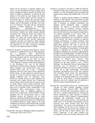 his/her life by provision of optional medical care.        Girolami A, Luzzatto G, Varvarikis C, Pellati D, Sartori R,
      There is a need in paediatrics for better evidence based        Girolami B. Main clinical manifestations of a bleeding
      practice founded on quality research into efficacy and          diathesis: an often disregarded aspect of medical and
      safety of children's medications. To protect the best           surgical history taking. Haemophilia 2005; 11(3):193-
      interests of the child one must balance the ethical             202.
      demand to do clinical studies with the necessity to             Abstract: A suitable clinical evaluation of a bleeding
      avoid doing harm. To achieve this end good clinical             diathesis is often forgone. The young doctor is often
      practice in paediatric research demands that studies            unprepared to describe in an accurate way the different
      comply with the Declaration of Helsinki, ICH topic              types of bleeding. An adequate classification and
      E11, EU Directives and other relevant international             adequate clinical information about a bleeding
      guidelines. Evident differences in physiology,                  diathesis are instead of paramount importance.
      pharmacology,             pharmacokinetics           and        Bleeding may be cutaneous, mucous, articular,
      pharmacodynamics between children of differing ages             muscular, parenchymal, intracavitary, orificial. Each of
      and between children and adults demand properly                 these sites and forms may have diagnostic implications.
      constructed and conducted studies that respect the              An accurate description of the several forms of
      special somatic, emotional and mental needs of                  cutaneous bleeding (petechiae, purpuric spots,
      children. To justify any research project one must              ecchymosis, haematomas, etc.) is needed for referrals
      balance the benefit/risk ratio, provide experienced,            and for controls. The correct evaluation of cutaneous
      competent personnel and infracture, obtain adequate             bleeding manifestations of children (battered child
      informed consent/assent, and have the study evaluated           syndrome) is absolutely important for clinical and
      and approved by an ethics committee containing                  medico-legal purposes. The same is true for the
      expertise on the rights and needs of children.                  battering syndrome seen in women abused by their
                                                                      spouses. The grading of haemarthrosis in haemophilia
Gilman SE, Kawachi I, Fitzmaurice GM, Buka SL. Family                 patients is important for the follow-up. A proper
    disruption in childhood and risk of adult depression.             description of haematuria is essential in suggesting the
    Am       J     Psychiatry     2003;     160(5):939-46.            probable site of bleeding (kidney or bladder or urethra).
    Abstract: OBJECTIVE: The authors examined the risk                A proper evaluation of bleeding may give also useful
    that family disruption and low socioeconomic status in            information on the general health status of the patients
    early childhood confer on the onset of major                      (presence of anaemia, poor nutrition, renal
    depression in adulthood. METHOD: Participants were                insufficiency, etc.). The combination of bleeding and
    1,104 offspring of mothers enrolled during pregnancy              thrombosis in the same patient is also a clinical
    in the Providence, R.I., site of the National                     challenge. The relationship between haemorrhage and
    Collaborative Perinatal Project. Measures of childhood            thrombosis may be sequential or concomitant.
    family disruption and socioeconomic status were                   Sequential thrombosis may occur in a patient confined
    obtained before birth and at age 7. Structured                    in bed for a brain haemorrhage. Concomitant
    diagnostic interviews were used to assess respondents'            thrombosis and bleeding occur in DIC and in patients
    lifetime history of major depressive episode between              with thrombosis being treated with anticoagulants.
    the ages of 18 and 39. Survival analysis was used to              Finally, it should be kept in mind that a proper
    identify childhood risks for depression onset.                    evaluation of the bleeding diathesis of a given patient
    RESULTS: Parental divorce in early childhood was                  may help the caring doctor in ordering appropriate
    associated with a higher lifetime risk of depression              laboratory tests (e.g. a platelet count for petechiae, a
    among subjects whose mothers did not remarry as well              PTT for a patient with haemarthrosis, etc.).
    as among subjects whose mothers remarried. These
    effects were more pronounced when accompanied by             Gismondi RC, Almeida RM, Infantosi AF. Artificial neural
    high levels of parental conflict. Independent of the             networks for infant mortality modelling. Comput
    respondents' adult socioeconomic status, low                     Methods Programs Biomed 2002; 69(3):237-47.
    socioeconomic status in childhood predicted an                   Abstract: This work aims to investigate a simple to use
    elevated risk of depression. CONCLUSIONS: Family                 and easy to interpret methodology for assessing the
    disruption and low socioeconomic status in early                 relative importance of input variables in artificial
    childhood increase the long-term risk for major                  neural networks (ANNs) applied to epidemiological
    depression. Reducing childhood disadvantages may be              modelling. The independent variables were 43
    one avenue for prevention of depression. Identification          variables of the social, economic, environmental and
    of modifiable pathways linking aspects of the early              health sector of 59 Brazilian municipalities, and the
    childhood environment to adult mental health is needed           outcomes were infant mortality rates from these
    to mitigate the long-term consequences of childhood              municipalities. Two assays were developed for the
    disadvantage.                                                    ANN modelling. On the first, all 43 variables were
                                                                     taken as input; and on the second, input variables were
Girardin BW, Steveson S. Millipedes--health consequences.            chosen with the help of factor analysis (FA). The
     J Emerg Nurs 2002; 28(2):107-10.                                relative importance of the input variables was
                                                                     investigated by means of bootstrap replications of the
520
 