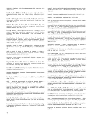 Finkelhor D. The legacy of the clergy abuse scandal. Child Abuse Negl 2003;      France D. Battle of the faithful. Catholics are voicing hurt and anger over the
27(11):1225-9.                                                                   church's sexual-abuse crisis. Is the hierarchy listening? Newsweek 2002;
                                                                                 139(24):49.
Finkelhor D, Cross TP, Cantor EN. The justice system for juvenile victims: a
comprehensive model of case flow. Trauma Violence Abuse 2005; 6(2):83-           France D. Confessions of a fallen priest. Newsweek 2002; 139(13):52-4, 56.
102.
                                                                                 France D. A day of atonement. Newsweek 2002; 139(25):80-1.
Finkelhor D, Hamby SL, Ormrod R, Turner H. The Juvenile Victimization
Questionnaire: reliability, validity, and national norms. Child Abuse Negl       Franz HB. [Gynecologic injuries, management]. Kongressbd Dtsch Ges Chir
2005; 29(4):383-412.                                                             Kongr 2001; 118:632-4.

Finlinson HA, Robles RR, Colon HM et al. Puerto Rican drug users                 Freeman RC, Collier K, Parillo KM. Early life sexual abuse as a risk factor for
experiences of physical and sexual abuse: comparisons based on sexual            crack cocaine use in a sample of community-recruited women at high risk for
identities. J Sex Res 2003; 40(3):277-85.                                        illicit drug use. Am J Drug Alcohol Abuse 2002; 28(1):109-31.

Finnila K, Mahlberg N, Santtila P, Sandnabba K, Niemi P. Validity of a test of   Freeman RC, Parillo KM, Collier K, Rusek RW. Child and adolescent sexual
children's suggestibility for predicting responses to two interview situations   abuse history in a sample of 1,490 women sexual partners of injection drug-
differing in their degree of suggestiveness. J Exp Child Psychol 2003;           using men. Women Health 2001; 34(4):31-49.
85(1):32-49.
                                                                                 Fremy D. [Improving the medical treatment of minors who are victims of
Finnila-Tuohimaa K, Santtila P, Sainio M, Niemi P, Sandnabba K.                  sexual assault or physical abuse: a receiving center and partnership between a
Connections between experience, beliefs, scientific knowledge, and self-         psychiatric hospital and university hospital]. Sante Publique (Bucur) 2003; 15
evaluated expertise among investigators of child sexual abuse in Finland.        Spec No:179-84.
Scand J Psychol 2005; 46(1):1-10.
                                                                                 Freshwater K, Ainscough C, Toon K. Confronting abusers: the opinions of
Firestone P, Dixon KL, Nunes KL, Bradford JM. A comparison of incest             clinicians and survivors. J Child Sex Abus 2002; 11(4):35-52.
offenders based on victim age. J Am Acad Psychiatry Law 2005; 33(2):223-
32.
                                                                                 Freyd JJ. Memory for abuse: what can we learn from a prosecution sample? J
                                                                                 Child Sex Abus 2003; 12(2):97-103.
Firth H, Balogh R, Berney T, Bretherton K, Graham S, Whibley S.
Psychopathology of sexual abuse in young people with intellectual disability.
J Intellect Disabil Res 2001; 45(Pt 3):244-52.                                   Freyd JJ, Putnam FW, Lyon TD et al. Psychology. The science of child sexual
                                                                                 abuse. Science 2005; 308(5721):501.
Fischer GO. Vulval disease in pre-pubertal girls. Australas J Dermatol 2001;
42(4):225-34; quiz, 235-6.                                                       Fricker AE, Smith DW. Trauma specific versus generic measurement of
                                                                                 distress and the validity of self-reported symptoms in sexually abused
                                                                                 children. J Child Sex Abus 2001; 10(4):51-66.
Fitzgerald MM, Shipman KL, Jackson JL, McMahon RJ, Hanley HM.
Perceptions of parenting versus parent-child interactions among incest
survivors. Child Abuse Negl 2005; 29(6):661-81.                                  Friedman MJ, Wang S, Jalowiec JE, McHugo GJ, McDonagh-Coyle A.
                                                                                 Thyroid hormone alterations among women with posttraumatic stress disorder
                                                                                 due to childhood sexual abuse. Biol Psychiatry 2005; 57(10):1186-92.
Fivush R, Edwards VJ. Remembering and forgetting childhood sexual abuse.
J Child Sex Abus 2004; 13(2):1-19.
                                                                                 Friedman S, Smith L, Fogel D et al. The incidence and influence of early
                                                                                 traumatic life events in patients with panic disorder: a comparison with other
Flatten G, Reddemann L. [Diagnosis of trauma sequelae]. MMW Fortschr             psychiatric outpatients. J Anxiety Disord 2002; 16(3):259-72.
Med 2003; 145(49):31-5.
                                                                                 Friedrich WN, Davies WH, Feher E, Wright J. Sexual behavior problems in
Foa EB, Street GP. Women and traumatic events. J Clin Psychiatry 2001; 62        preteen children: developmental, ecological, and behavioral correlates. Ann N
Suppl 17:29-34.                                                                  Y Acad Sci 2003; 989:95-104; discussion 144-53.

Fogel CI, Belyea M. Psychological risk factors in pregnant inmates. A            Friedrich WN, Fisher JL, Dittner CA et al. Child Sexual Behavior Inventory:
challenge for nursing. MCN Am J Matern Child Nurs 2001; 26(1):10-6.              normative, psychiatric, and sexual abuse comparisons. Child Maltreat 2001;
                                                                                 6(1):37-49.
Fontes L. Re: Cultural norms versus state law in treating incest: a suggested
model for Arab families, by K. Abu Baker and M. Dwairy. Child Abuse Negl         Friedrich WN, Gully KJ, Trane ST. Re: It is a mistake to conclude that sexual
2003; 27(12):1335-6; author reply 1337-8.                                        abuse and sexualized behavior are not related: a reply to Drach, Wientzen, and
                                                                                 Ricci (2001). Child Abuse Negl 2005; 29(4):297-302; author reply 303-6.
Fontes LA, Cruz M, Tabachnick J. Views of child sexual abuse in two cultural
communities: an exploratory study among African Americans and Latinos.           Fritsch RC, Warrier R. Commentary on a first-person account of sexual abuse:
Child Maltreat 2001; 6(2):103-17.                                                from experience to theory and treatment. Psychiatry 2004; 67(3):239-45.

Forbes F, Duffy JC, Mok J, Lemvig J. Early intervention service for non-         Frost A. Therapeutic engagement styles of child sexual offenders in a group
abusing parents of victims of child sexual abuse: Pilot study. Br J Psychiatry   treatment program: a grounded theory study. Sex Abuse 2004; 16(3):191-208.
2003; 183:66-72.
                                                                                 Fuselier DA, Durham RL, Wurtele SK. The child sexual abuser: perceptions
Forouzan E, Van Gijseghem H. Psychosocial adjustment and psychopathology         of college students and professionals. Sex Abuse 2002; 14(3):271-80.
of men sexually abused during childhood. Int J Offender Ther Comp Criminol
2005; 49(6):626-51.
                                                                                 Galinowski A. [Borderline personality disorder]. Encephale 2005; 31 Pt
                                                                                 2:S73-5.


45
 