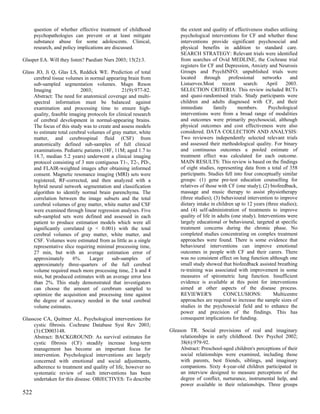 question of whether effective treatment of childhood            the extent and quality of effectiveness studies utilising
      psychopathologies can prevent or at least mitigate              psychological interventions for CF and whether these
      substance abuse for some adolescents. Clinical,                 interventions provide significant psychosocial and
      research, and policy implications are discussed.                physical benefits in addition to standard care.
                                                                      SEARCH STRATEGY: Relevant trials were identified
Glasper EA. Will they listen? Paediatr Nurs 2003; 15(2):3.            from searches of Ovid MEDLINE, the Cochrane trial
                                                                      registers for CF and Depression, Anxiety and Neurosis
Glass JO, Ji Q, Glas LS, Reddick WE. Prediction of total              Groups and PsychINFO; unpublished trials were
     cerebral tissue volumes in normal appearing brain from           located     through     professional     networks     and
     sub-sampled segmentation volumes. Magn Reson                     Listserves.Most      recent     search:    April    2003.
     Imaging                2003;               21(9):977-82.         SELECTION CRITERIA: This review included RCTs
     Abstract: The need for anatomical coverage and multi-            and quasi-randomised trials. Study participants were
     spectral information must be balanced against                    children and adults diagnosed with CF, and their
     examination and processing time to ensure high-                  immediate        family      members.       Psychological
     quality, feasible imaging protocols for clinical research        interventions were from a broad range of modalities
     of cerebral development in normal-appearing brains.              and outcomes were primarily psychosocial, although
     The focus of this study was to create and assess models          physical outcomes and cost effectiveness were also
     to estimate total cerebral volumes of gray matter, white         considered. DATA COLLECTION AND ANALYSIS:
     matter, and cerebrospinal fluid (CSF) from                       Two reviewers independently selected relevant trials
     anatomically defined sub-samples of full clinical                and assessed their methodological quality. For binary
     examinations. Pediatric patients (18F, 11M; aged 1.7 to          and continuous outcomes a pooled estimate of
     18.7, median 5.2 years) underwent a clinical imaging             treatment effect was calculated for each outcome.
     protocol consisting of 3 mm contiguous T1-, T2-, PD-,            MAIN RESULTS: This review is based on the findings
     and FLAIR-weighted images after obtaining informed               of eight studies, representing data from a total of 358
     consent. Magnetic resonance imaging (MRI) sets were              participants. Studies fell into four conceptually similar
     registered, RF-corrected, and then analyzed with a               groups: (1) gene pre-test education counselling for
     hybrid neural network segmentation and classification            relatives of those with CF (one study); (2) biofeedback,
     algorithm to identify normal brain parenchyma. The               massage and music therapy to assist physiotherapy
     correlation between the image subsets and the total              (three studies); (3) behavioural intervention to improve
     cerebral volumes of gray matter, white matter and CSF            dietary intake in children up to 12 years (three studies);
     were examined through linear regression analyses. Five           and (4) self-administration of treatments to improve
     sub-sampled sets were defined and assessed in each               quality of life in adults (one study). Interventions were
     patient to produce estimation models which were all              largely educational or behavioural, targeted at specific
     significantly correlated (p < 0.001) with the total              treatment concerns during the chronic phase. No
     cerebral volumes of gray matter, white matter, and               completed studies concentrating on complex treatment
     CSF. Volumes were estimated from as little as a single           approaches were found. There is some evidence that
     representative slice requiring minimal processing time,          behavioural interventions can improve emotional
     27 min, but with an average estimation error of                  outcomes in people with CF and their carers. There
     approximately       6%.     Larger    sub-samples      of        was no consistent effect on lung function although one
     approximately three-quarters of the full cerebral                small study showed that biofeedback assisted breathing
     volume required much more processing time, 2 h and 4             re-training was associated with improvement in some
     min, but produced estimates with an average error less           measures of spirometric lung function. Insufficient
     than 2%. This study demonstrated that investigators              evidence is available at this point for interventions
     can choose the amount of cerebrum sampled to                     aimed at other aspects of the disease process.
     optimize the acquisition and processing time against             REVIEWER'S            CONCLUSIONS:            Multicentre
     the degree of accuracy needed in the total cerebral              approaches are required to increase the sample sizes of
     volume estimates.                                                studies in the psychosocial field and to enhance the
                                                                      power and precision of the findings. This has
Glasscoe CA, Quittner AL. Psychological interventions for             consequent implications for funding.
     cystic fibrosis. Cochrane Database Syst Rev 2003;
     (3):CD003148.                                               Gleason TR. Social provisions of real and imaginary
     Abstract: BACKGROUND: As survival estimates for                  relationships in early childhood. Dev Psychol 2002;
     cystic fibrosis (CF) steadily increase long-term                 38(6):979-92.
     management has become an important focus for                     Abstract: Preschool-aged children's perceptions of their
     intervention. Psychological interventions are largely            social relationships were examined, including those
     concerned with emotional and social adjustments,                 with parents, best friends, siblings, and imaginary
     adherence to treatment and quality of life, however no           companions. Sixty 4-year-old children participated in
     systematic review of such interventions has been                 an interview designed to measure perceptions of the
     undertaken for this disease. OBJECTIVES: To describe             degree of conflict, nurturance, instrumental help, and
                                                                      power available in their relationships. Three groups
522
 