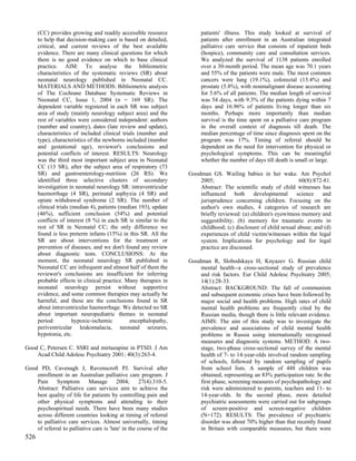 (CC) provides growing and readily accessible resource              patients' illness. This study looked at survival of
      to help that decision-making care is based on detailed,            patients after enrollment in an Australian integrated
      critical, and current reviews of the best available                palliative care service that consists of inpatient beds
      evidence. There are many clinical questions for which              (hospice), community care and consultation services.
      there is no good evidence on which to base clinical                We analyzed the survival of 1138 patients enrolled
      practice. AIM: To analyse the bibliometric                         over a 30-month period. The mean age was 70.1 years
      characteristics of the systematic reviews (SR) about               and 55% of the patients were male. The most common
      neonatal neurology published in Neonatal CC.                       cancers were lung (19.1%), colorectal (13.4%) and
      MATERIALS AND METHODS: Bibliometric analysis                       prostate (5.8%), with nonmalignant disease accounting
      of The Cochrane Database Systematic Reviews in                     for 5.6% of all patients. The median length of survival
      Neonatal CC, Issue 1, 2004 (n = 169 SR). The                       was 54 days, with 9.3% of the patients dying within 7
      dependent variable registered in each SR was subject               days and 16.96% of patients living longer than six
      area of study (mainly neurology subject area) and the              months. Perhaps more importantly than median
      rest of variables were considered independent: authors             survival is the time spent on a palliative care program
      (number and country), dates (late review and update),              in the overall context of diagnosis till death. The
      characteristics of included clinical trials (number and            median percentage of time since diagnosis spent on the
      type), characteristics of the newborns included (number            program was 17%. Timing of referral should be
      and gestational age), reviewer's conclusions and                   dependent on the need for intervention for physical or
      potential conflicts of interest. RESULTS: Neurology                psychological symptoms. This can be meaningful
      was the third most important subject area in Neonatal              whether the number of days till death is small or large.
      CC (13 SR), after the subject area of respiratory (73
      SR) and gastroenterology-nutrition (26 RS). We                Goodman GS. Wailing babies in her wake. Am Psychol
      identified three selective clusters of secondary                  2005;                                     60(8):872-81.
      investigation in neonatal neurology SR: intraventricular          Abstract: The scientific study of child witnesses has
      haemorrhage (4 SR), perinatal asphyxia (4 SR) and                 influenced     both     developmental    science    and
      opiate withdrawal syndrome (2 SR). The number of                  jurisprudence concerning children. Focusing on the
      clinical trials (median 4), patients (median 193), update         author's own studies, 4 categories of research are
      (46%), sufficient conclusion (54%) and potential                  briefly reviewed: (a) children's eyewitness memory and
      conflicts of interest (8 %) in each SR is similar to the          suggestibility; (b) memory for traumatic events in
      rest of SR in Neonatal CC; the only difference we                 childhood; (c) disclosure of child sexual abuse; and (d)
      found is less preterm infants (15%) in this SR. All the           experiences of child victim/witnesses within the legal
      SR are about interventions for the treatment or                   system. Implications for psychology and for legal
      prevention of diseases, and we don't found any review             practice are discussed.
      about diagnostic tests. CONCLUSIONS: At the
      moment, the neonatal neurology SR published in                Goodman R, Slobodskaya H, Knyazev G. Russian child
      Neonatal CC are infrequent and almost half of them the            mental health--a cross-sectional study of prevalence
      reviewer's conclusions are insufficient for inferring             and risk factors. Eur Child Adolesc Psychiatry 2005;
      probable effects in clinical practice. Many therapies in          14(1):28-33.
      neonatal neurology persist without supportive                     Abstract: BACKGROUND: The fall of communism
      evidence, and some common therapies may actually be               and subsequent economic crises have been followed by
      harmful, and these are the conclusions found in SR                major social and health problems. High rates of child
      about intraventricular haemorrhage. We detected no SR             mental health problems are frequently cited by the
      about important neuropediatric themes in neonatal                 Russian media, though there is little relevant evidence.
      period:          hypoxic-ischemic        encephalopathy,          AIMS: The aim of this study was to investigate the
      periventricular leukomalacia, neonatal seizures,                  prevalence and associations of child mental health
      hypotonia, etc.                                                   problems in Russia using internationally recognised
                                                                        measures and diagnostic systems. METHOD: A two-
Good C, Petersen C. SSRI and mirtazapine in PTSD. J Am                  stage, two-phase cross-sectional survey of the mental
    Acad Child Adolesc Psychiatry 2001; 40(3):263-4.                    health of 7- to 14-year-olds involved random sampling
                                                                        of schools, followed by random sampling of pupils
Good PD, Cavenagh J, Ravenscroft PJ. Survival after                     from school lists. A sample of 448 children was
    enrollment in an Australian palliative care program. J              obtained, representing an 83% participation rate. In the
    Pain     Symptom        Manage        2004;      27(4):310-5.       first phase, screening measures of psychopathology and
    Abstract: Palliative care services aim to achieve the               risk were administered to parents, teachers and 11- to
    best quality of life for patients by controlling pain and           14-year-olds. In the second phase, more detailed
    other physical symptoms and attending to their                      psychiatric assessments were carried out for subgroups
    psychospiritual needs. There have been many studies                 of screen-positive and screen-negative children
    across different countries looking at timing of referral            (N=172). RESULTS: The prevalence of psychiatric
    to palliative care services. Almost universally, timing             disorder was about 70% higher than that recently found
    of referral to palliative care is 'late' in the course of the       in Britain with comparable measures, but there were
526
 
