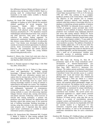 few differences between Britain and Russia in type of          2001;                                       50(6):340-5.
      disorder or key risk factors. CONCLUSION: There is a           Abstract: BACKGROUND: Preterm births in the
      pressing need for evidence-based mental health                 United States increased from 11.0% to 11.4% between
      treatments to be made widely available to Russian              1996 and 1997; they continue to be a complex
      children and adolescents.                                      healthcare problem in the United States. OBJECTIVE:
                                                                     The objective of this research was to compare
Goodway JD, Smith DW. Keeping all children healthy:                  traditional statistical methods with emerging new
    challenges to leading an active lifestyle for preschool          methods called data mining or knowledge discovery in
    children qualifying for at-risk programs. Fam                    databases in identifying accurate predictors of preterm
    Community        Health       2005;       28(2):142-55.          births. METHOD: An ethnically diverse sample (N =
    Abstract: This study examined contextual factors                 19,970) of pregnant women provided data (1,622
    associated with physical activity of urban African               variables) for new methods of analysis. Preterm birth
    American preschoolers (N = 59). Qualitative research             predictors were evaluated using traditional statistical
    methodologies utilized data from home visits, caregiver          and newer data mining analyses. RESULTS: Seven
    and child interviews, field notes, and document                  demographic variables (maternal age and binary coding
    collection. The primary finding suggested, "In                   for county of residence, education, marital status, payer
    underserved communities fundamental barriers exist               source, race, and religion) yielded a .72 area under the
    that obstruct young children's ability to be physically          curve using Receiving Operating Characteristic curves
    active." Four themes were developed revealing that               to test predictive accuracy. The addition of hundreds of
    outside environments limited opportunities for physical          other variables added only a .03 to the area under the
    activity, home environments resulted in sedentary                curve. CONCLUSION: Similar results across data
    behaviors, and communities had limited physical                  mining methods suggest that results are data-driven and
    activity role models. Despite this, young children               not method-dependent, and that demographic variables
    enjoyed being physically active.                                 offer a small set of parsimonious variables with
                                                                     reasonable accuracy in predicting preterm birth
Goodwin E. About a boy. Carter Lee's story put a face on             outcomes in a racially diverse population.
    one of the medical profession's biggest issues: access. J
    Ark Med Soc 2005; 101(9):265-7.                             Goodwin MD, Otake LR, Persing JA, Shin JH. A
                                                                    preliminary report of the virtual craniofacial center:
Goodwin E. Prenatal exposure to illegal drugs. J Ark Med            development      of    Internet-/Intranet-based   care
    Soc 2005; 101(8):240-2.                                         coordination of pediatric craniofacial patients. Ann
                                                                    Plast Surg 2001; 46(5):511-5; discussion 516.
Goodwin L, VanDyne M, Lin S, Talbert S. Data mining                 Abstract: The authors present preliminary information
    issues and opportunities for building nursing                   regarding the development of an Internet-based Virtual
    knowledge. J Biomed Inform 2003; 36(4-5):379-88.                Craniofacial Center that provides access to a patient
    Abstract: Health care information systems tend to               database with visual and textual data. Patients are
    capture data for nursing tasks, and have little basis in        photographed by digital camera with standardized
    nursing knowledge. Opportunity lies in an important             images. Through a Web site linked to a remote
    issue where the knowledge used by expert nurses                 database, patient demographics, management data,
    (nursing knowledge workers) in caring for patients is           reports, and acquired digital photographic images are
    undervalued in the health care system. The complexity           stored and retrieved. The database can be used to sort
    of nursing's knowledge base remains poorly articulated          and to present data as desired by multiple specialists.
    and inadequately represented in contemporary                    Confidentiality is maintained by unique identification
    information systems. There is opportunity for data              numbers and password access to the server for
    mining methods to assist with discovering important             craniofacial team members. The current system uses
    linkages between clinical data, nursing interventions,          economical equipment (i.e., digital camera, personal
    and patient outcomes. Following a brief overview of             computer with modem, and access to a remote
    relevant data mining techniques, a preterm risk                 Windows NT-based server), using data that can be
    prediction case study illustrates the opportunities and         entered in a variety of cross-platform personal
    describes typical data mining issues in the nontrivial          computer systems and transmitted on a wide range of
    task of building knowledge. Building knowledge in               bandwidths-from a relatively low-bandwidth (28.8 KB
    nursing, using data mining or any other method, will            per second) modem to a high-speed T-3 line
    make progress only if important data that capture               connection. Long-term goals include archival data
    expert nurses' contributions are available in clinical          storage and analysis, as well as the development of
    information systems configurations.                             multicenter telemedicine links for active craniofacial
                                                                    centers.
Goodwin LK, Iannacchione MA, Hammond WE, Crockett
    P, Maher S, Schlitz K. Data mining methods find             Goodwin RD, Weisberg SP. Childhood abuse and diabetes
    demographic predictors of preterm birth. Nurs Res               in the community. Diabetes Care 2002; 25(4):801-2.

527
 